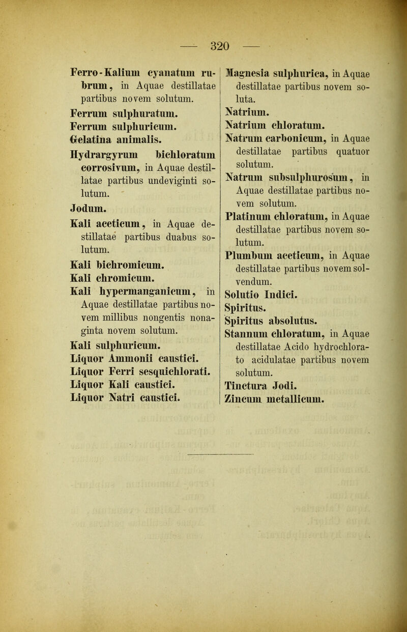 Ferro-Kalium cyanatimi ru- Ibrum, in Aquae destillatae partibus novem solutum. Ferrum sulphuratum. Ferrum sulpliuricum. ^relatina animalis. Hydrargyrum bichloratum corrosiYum, in Aquae destil- latae partibus undeviginti so- lutum. ' Jodum. Kali aceticum, in Aquae de- stillatae partibus duabus so- lutum. Kali bichromicum. Kali chromicum. Kali hypermanganicum 9 in Aquae destillatae partibusno- vem millibus nongentis nona- ginta novem solutum. Kali sulphuricum. Liquor Ammonii caustici. Liquor Ferri sesquichlorati. Liquor Kali caustici. Liquor Natri caustici* Magnesia sulphurica, in Aquae destillatae partibus novem so- luta. Natrium. Natrium chloratum. Natrum carbonicum, in Aquae destillatae partibus quatuor solutum. Natrum suhsulphurosum, in Aquae destillatae partibus no- vem solutum. Platinum chloratum, in Aquae destillatae partibus novem so- lutum. Plumhum aceticum, in Aquae destillatae partibus novem sol- vendum. Solutio Indici. Spiritus. Spiritus ahsolutus. Stannum chloratum, in Aquae destillatae Acido hydrocblora- to acidulatae partibus novem solutum. Tinctura Jodi. Zincum metallicuni.