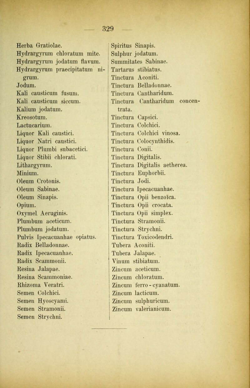 Herba Gratiolae. Hydrargyrum chloratum mite. i Hydrargyrum jodatum flavum. | Hydrargyrum praecipitatum iii- | grum. Jodum. Kali causticum fusum. Kali causticum siccum. Kalium jodatum. Kreosotum. Lactucarium. Liquor Kali caustici. Liquor Natri caustici. Liquor Plumbi subacetici. Liquor Stibii chlorati. Lithargyrum. Minium. Oleum Crotonis. Oleum Sabinae. Oleum Sinapis. Opium. Oxymel, Aeruginis. Plumbum aceticum. Plumbum jodatum. Pulvis Ipecacuanhae opiatus. Kadix Belladonnae. Eadix Ipecacuanhae. Radix Scammonii. Resina Jalapae. Resina Scammoniae. Rhizoma Veratri. Semen Colchici. Semen Hyoscyanii. Semen Stramonii. Semen Strychni. Spiritus Sinapis. i Sulphur jodatum. ! Summitates Sabinae. I Tartarus stibiatus. Tinctura Aconiti. Tinctura Belladonnae. Tinctura Cantharidum. Tinctura r.antharidum concen- trata. Tinctura Capsici. Tinctura Colchici. Tinctura Colchici vinosa. Tinctura Coiocynthidis. Tinctura Conii. Tinctura Digitalis. Tinctura Digitalis aetherea. Tinctura Euphorbii. Tinctura Jodi. Tinctura Ipecacuanhae. Tinctura Opii benzoica. Tinctura Opii crocata. Tinctura Opii simplex. Tinctura Stramonii. Tinctura Strychni. Tinctura Toxicodendri. Tubera Aconiti. Tubera Jalapae. Vinum stibiatum. Zincum aceticum. Zincum chloratum. Zincum ferro - cyanatum. Zincum lacticum. Zincum sulphuricum. Zincum valerianicum.