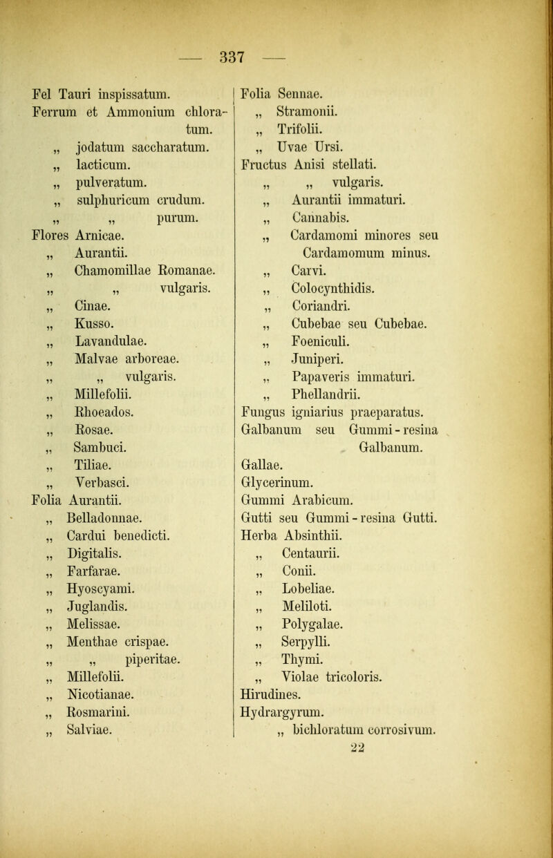 Fel Tauri inspissatum. Ferrum et Ammonium chlora- tum. „ jodatum saccharatum. „ lacticum. „ pulveratum. „ sulphuricum crudum. „ „ purum. Flores Arnicae. „ Aurantii. „ Chamomillae Komanae. vulgaris. „ Cinae. „ Kusso. „ Lavandulae. „ Malvae arboreae. „ vulgaris. „ Millefolii. „ Rhoeados. „ Kosae. „ Sambuci. „ Tiliae. „ Verbasci. Folia Aurantii. „ Belladonnae. „ Cardui benedicti. „ Digitalis. „ Farfarae. „ Hyoscyami. „ Juglandis. „ Melissae. „ Menthae crispae. „ „ piperitae. „ Millefolii. „ Mcotianae. „ Kosmarini. „ Salviae. Folia Sennae. „ Stramonii. „ Trifolii. „ Uvae Ursi. Fructus Anisi stellati. „ vulgaris. „ Aurantii immaturi. „ Cannabis. „ Cardamomi minores seu Cardamomum minus. „ Carvi. „ Colocynthidis. „ Coriandri. „ Cubebae seu Cubebae. „ Foeniculi. „ Juniperi. „ Papaveris immaturi. „ Phellandrii. Fungus igniarius praeparatus. Galbanum seu Gummi - resina Galbanum. Gallae. Glycerinum. Gummi Arabicum. Gutti seu Gummi-resina Gutti. Herba Absinthii. „ Centaurii. „ Conii. „ Lobeliae. „ Meliloti. „ Polygalae. „ Serpylli. „ Thymi. „ Violae tricoloris. Hirudines. Hydrargyrum. „ bichloratum corrosivum. 22