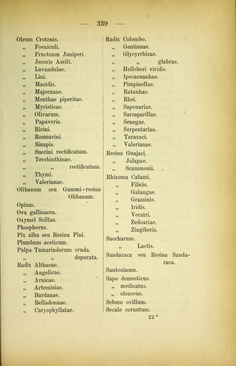 Oleum Crotonis. „ Foeniculi. „ Fructuum Juniperi. „ Jecoris Aselli. „ Lavandulae. „ Lini. „ Macidis. „ Majoranae. „ Menthae piperitae. „ Myristicae. „ Olivarum. „ Papaveris. „ Kicini. „ Rosmarini. „ Sinapis. „ Succini rectificatum. „ Terebinthinae. „ „ rectificatum. „ Thymi. „ Valerianae. Olibanum seu Gummi-resina Olibanum. Opium. Ova gallinacea. Oxymel Scillae. Phosphorus. Pix alba seu Eesina Pini. Plumbum aceticum. Pulpa Tamarindorum cruda. „ „ depurata. Radix Althaeae. „ Angelicae. „ Arnicae. „ Artemisiae. „ Bardanae. „ Belladonnae. „ Caryophyllatae. I Radix Colombo. j „ Gentianae. ! „ Glycyrrhizae. , „ „ glabrae. \ „ Hellebori viridis. „ Ipecacuanhae. „ Pimpinellae. „ Ratanhae. „ Rhei. „ Saponariae. „ Sarsaparillae. „ Senegae. „ Serpentariae. „ Taraxaci. „ Valerianae. Resina Guajaci. „ Jalapae. „ Scammonii. Rhizoma Calami. „ Filicis. „ Galangae. „ Graminis. „ Iridis. „ Veratri. „ Zedoariae. „ Zingiberis. Saccharum. „ Lactis. Sandaraca seu Resma Sanda- raca. Santoninum. Sapo domesticus. „ medicatus. „ oleaceus. Sebum ovillum. Secale cornutum. 22*