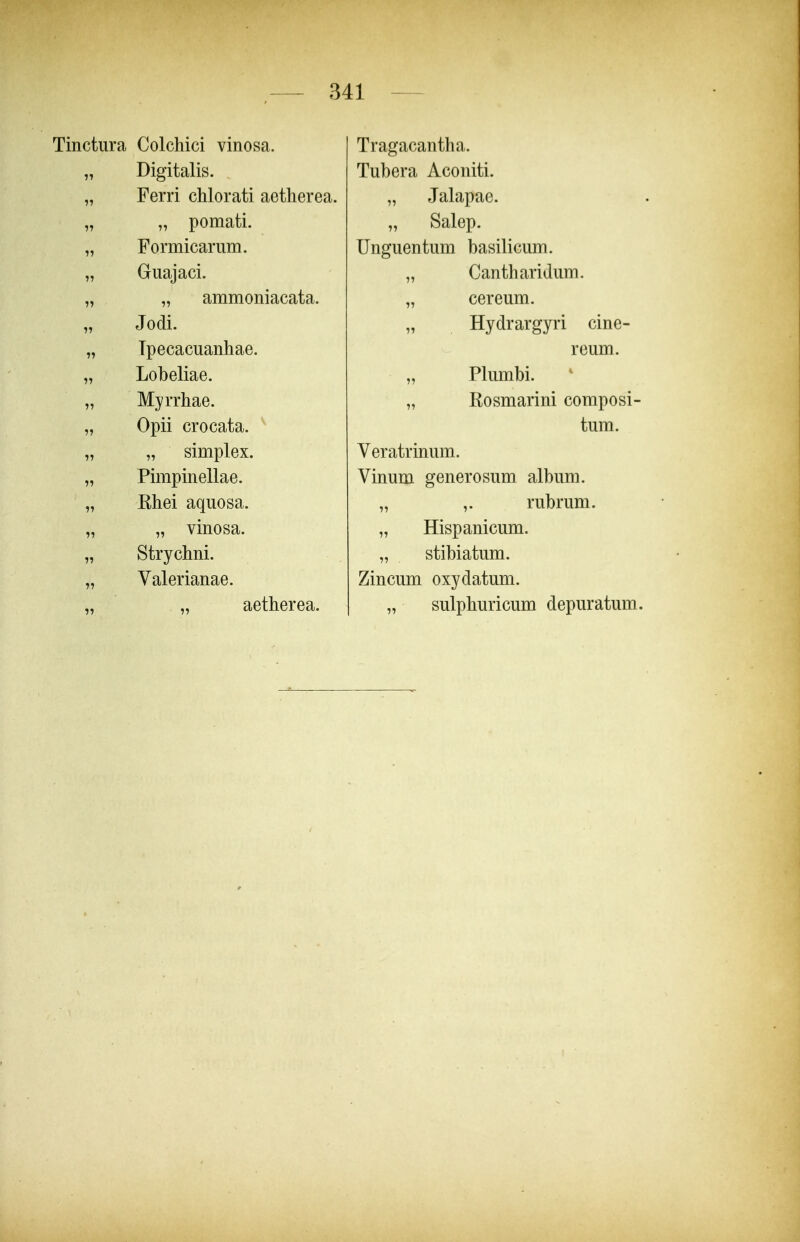 Tinctura Colchici vinosa. Digitalis. Ferri chlorati aetherea. „ pomati. Formicarum. Guajaci. „ ammoniacata. Jodi. Tpecacuanhae. Lobeliae. Myrrhae. Opii crocata. „ simplex. Pimpinellae. Khei aquosa. „ vinosa. Strychni. Valerianae. aetherea. Tragacantha. Tubera Aconiti. „ Jalapae. „ Salep. Unguentum basilicum. Cantharidum. cereum. Hydrargyri cine- reum. Plumbi. Rosmarini composi- tum. Veratrinum. Vinum generosum album. „ ,. rubrum. „ Hispanicum. „ stibiatum. Zincum oxydatum. „ sulphuricum depuratum.