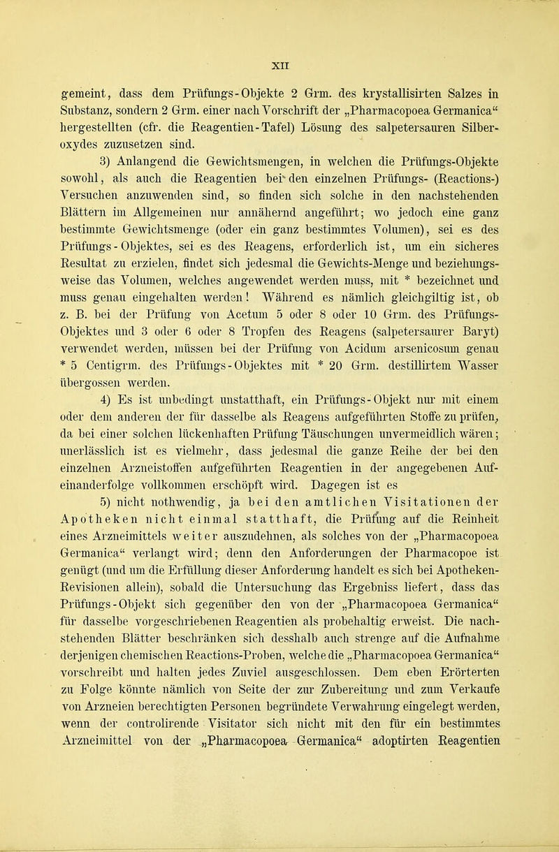 gemeint, dass dem Prüfimgs-Objekte 2 Grm. des krystallisirten Salzes in Substanz, sondern 2 Grm. einer nach Vorschrift der „Pharmacopoea Germanica hergestellten (cfr. die Eeagentien - Tafel) Lösung des salpetersauren Silber- oxydes zuzusetzen sind. 3) Anlangend die Gewichtsmengen, in welchen die Prtifungs-Objekte sowohl, als auch die Eeagentien bei^ den einzelnen Prüfungs- (Reactions-) Versuchen anzuwenden sind, so finden sich solche in den nachstehenden Blättern im Allgemeinen nur annähernd angeführt; wo jedoch eine ganz bestimmte Gewichtsmenge (oder ein ganz bestimmtes Volumen), sei es des Prüfungs - Objektes, sei es des Eeagens, erforderlich ist, um ein sicheres Resultat zu erzielen, findet sich jedesmal die Gewichts-Menge und beziehungs- weise das Volumen, welches angewendet werden mu^s, mit * bezeichnet und muss genau eingehalten werden! Während es nämlich gleichgiltig ist, ob z. B. bei der Prüfung von Acetum 5 oder 8 oder 10 Grm. des Prüfungs- Objektes und 3 oder 6 oder 8 Tropfen des Eeagens (salpetersaurer Baryt) verwendet werden, müssen bei der Prüfung von Acidum arsenicosum genau * 5 Centigrm. des Prüfungs - Objektes mit * 20 Grm. destillirtem Wasser Übergossen werden. 4) Es ist unbedingt unstatthaft, ein Prüfungs-Objekt nur mit einem oder dem anderen der für dasselbe als Eeagens aufgeführten Stoffe zu prüfen^ da bei einer solchen lückenhaften Prüfung Täuschungen unvermeidlich wären; unerlässlich ist es vielmehr, dass jedesmal die ganze Eeihe der bei den einzelnen Arzneistoffen aufgeführten Eeagentien in der angegebenen Auf- einanderfolge vollkommen erschöpft wird. Dagegen ist es 5) nicht nothwendig, ja bei den amtlichen Visitationen der Apotheken nicht einmal statthaft, die Prüfung auf die Eeinheit eines Arzneimittels weiter auszudehnen, als solches von der „Pharmacopoea Germanica verlangt wird; denn den Anforderungen der Pharmacopoe ist genügt (und um die Erfüllung dieser Anforderung handelt es sich bei Apotheken- Eevisionen allein), sobald die Untersuchung das Ergebniss liefert, dass das Prüfungs - Objekt sich gegenüber den von der „Pharmacopoea Germanica für dasselbe vorgeschriebenen Eeagentien als probehaltig erweist. Die nach- stehenden Blätter beschränken sich desshalb auch strenge auf die Aufnahme derjenigen chemischen Eeactions-Proben, welche die „Pharmacopoea Germanica vorschreibt und halten jedes Zuviel ausgeschlossen. Dem eben Erörterten zu Folge könnte nämlich von Seite der zur Zubereitung und zum Verkaufe von Arzneien berechtigten Personen begründete Verwahrung eingelegt werden, wenn der controlirende Visitator sich nicht mit den für ein bestimmtes xirzneimittel von der „Pharmacopoea Germanica adoptirten Eeagentien