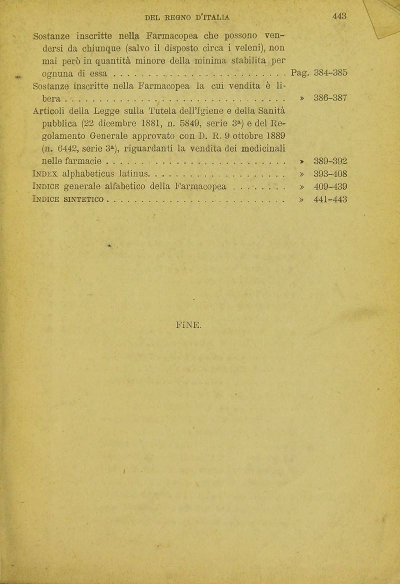 Sostanze inscritte nella Farmacopea che possono ven- dersi da chiunque (salvo il disposto circa i veleni), non mai però in quantità minore della minima stabilita per ognuna di essa ' Pag. 384-385 Sostanze inscritte nella Farmacopea la cui vendita è li- bera : » 386-387 Articoli della Legge sulla Tutela dell'igiene e della Sanità pubblica (22 dicembre 1881, n. 5849, serie 3a) e del Re- golamento Generale approvato con D. R. 9 ottobre 1889 (n. 6442, serie 3a), riguardanti la vendita dei medicinali nelle farmacie » 389-392 Index alphabeticus latinus » 393-408 Indice generale alfabetico della Farmacopea » 409-439 Indice sintetico » 441-443 FINE. t