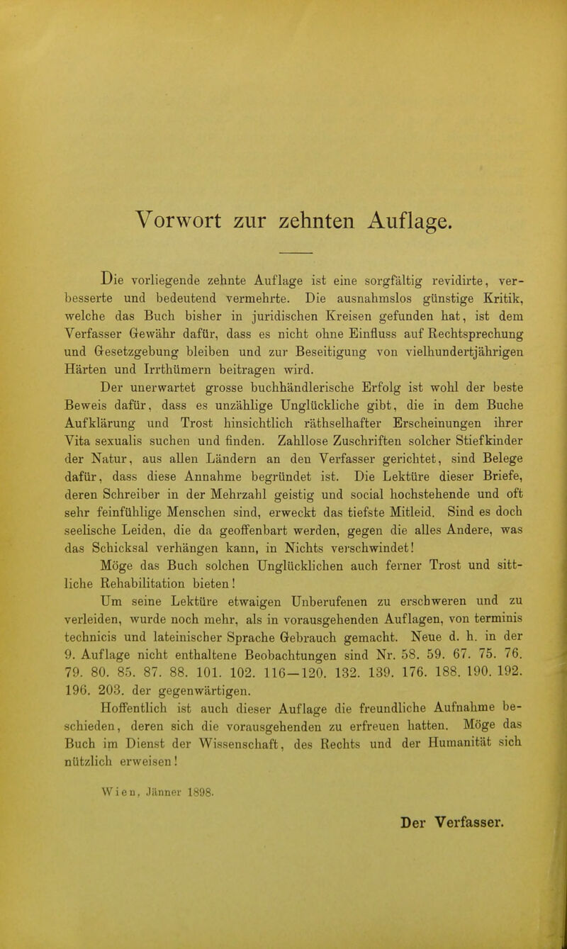 Die vorliegende zehnte Auflage ist eine sorgfältig revidirte, ver- besserte und bedeutend vermehrte. Die ausnahmslos günstige Kritik, welche das Buch bisher in juridischen Kreisen gefunden hat, ist dem Verfasser Gewähr dafür, dass es nicht ohne Einfluss auf Rechtsprechung und Gesetzgebung bleiben und zur Beseitigung von vielhundertjährigen Härten und Irrthümern beitragen wird. Der unerwartet grosse buchhändlerische Erfolg ist wohl der beste Beweis dafür, dass es unzählige Unglückliche gibt, die in dem Buche Aufklärung und Trost hinsichtlich räthselhafter Erscheinungen ihrer Vita sexualis suchen und finden. Zahllose Zuschriften solcher Stiefkinder der Natur, aus allen Ländern an deu Verfasser gerichtet, sind Belege dafür, dass diese Annahme begründet ist. Die Lektüre dieser Briefe, deren Schreiber in der Mehrzahl geistig und social hochstehende und oft sehr feinfühlige Menschen sind, erweckt das tiefste Mitleid. Sind es doch seelische Leiden, die da geoffenbart werden, gegen die alles Andere, was das Schicksal verhängen kann, in Nichts verschwindet! Möge das Buch solchen Unglücklichen auch ferner Trost und sitt- liche Rehabilitation bieten! Um seine Lektüre etwaigen Unberufenen zu erschweren und zu verleiden, wurde noch mehr, als in vorausgehenden Auflagen, von terminis technicis und lateinischer Sprache Gebrauch gemacht. Neue d. h. in der 9. Auflage nicht enthaltene Beobachtungen sind Nr. 58. 59. 67. 75. 76. 79. 80. 85. 87. 88. 101. 102. 116-120. 132. 139. 176. 188. 190. 192. 196. 203. der gegenwärtigen. Hoffentlich ist auch dieser Aufläse die freundliche Aufnahme be- schieden, deren sich die vorausgehenden zu erfreuen hatten. Möge das Buch im Dienst der Wissenschaft, des Rechts und der Humanität sich nützlich erweisen! Wien, Jänner 1898. Der Verfasser.