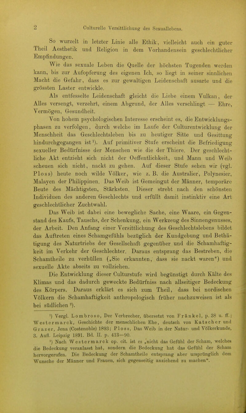 Culturelle Versittlichung des Sexuallebens. So wurzelt in letzter Linie alle Ethik, vielleicht auch ein guter Theil Aesthetik und Religion in dem Vorhandensein geschlechtlicher Empfindungen. Wie das sexuale Leben die Quelle der höchsten Tugenden werden kann, bis zur Aufopferung des eigenen Ich, so liegt in seiner sinnlichen Macht die Gefahr, dass es zur gewaltigen Leidenschaft ausarte und die grössten Laster entwickle. Als entfesselte Leidenschaft gleicht die Liebe einem Vulkan, der Alles versengt, verzehrt, einem Abgrund, der Alles verschlingt — Ehre, Vermögen, Gesundheit. Von hohem psychologischen Interesse erscheint es, die Entwicklungs- phasen zu verfolgen, durch welche im Laufe der Culturentwicklung der Menschheit das Geschlechtsleben bis zu heutiger Sitte und Gesittung hindurchgegangen ist1). Auf primitiver Stufe erscheint die Befriedigung sexueller Bedürfnisse der Menschen wie die der Thiere. Der geschlecht- liche Akt entzieht sich nicht der Oeffentlichkeit, und Mann und Weib scheuen sich nicht, nackt zu gehen. Auf dieser Stufe sehen wir (vgl. Ploss) heute noch wilde Völker, wie z. B. die Australier, Polynesier, Malayen der Philippinen. Das Weib ist Gemeingut der Männer, temporäre Beute des Mächtigsten, Stärksten. Dieser strebt nach den schönsten Individuen des anderen Geschlechts und erfüllt damit instinktiv eine Art geschlechtlicher Zuchtwahl. Das Weib ist dabei eine bewegliche Sache, eine Waare, ein Gegen- stand des Kaufs, Tauschs, der Schenkung, ein Werkzeug des Sinnengenusses, der Arbeit. Den Anfang einer Versittlichung des Geschlechtslebens bildet das Auftreten eines Schamgefühls bezüglich der Kundgebung und Bethä- tigung des Naturtriebs der Gesellschaft gegenüber und die Schamhaftig- keit im Verkehr der Geschlechter. Daraus entsprang das Bestreben, die Schamtheile zu verhüllen („Sie erkannten, dass sie nackt waren) und sexuelle Akte abseits zu vollziehen. Die Entwicklung dieser Culturstufe wird begünstigt durch Kälte des Klimas und das dadurch geweckte Bedürfniss nach allseitiger Bedeckung des Körpers. Daraus erklärt es sich zum Theil, dass bei nordischen Völkern die Schamhaftigkeit anthropologisch früher nachzuweisen ist als bei südlichen ') Vergl. Lombroso, Der Verbrecher, übersetzt von Frankel, p. 38 u. ff.; Westermarck, Geschichte der menschlichen Ehe, deutsch von Katscher und Graz er, Jena (Costenoble) 1893; Ploss, Das Weib in der Natur- und Völkerkunde, 3. Aufl. Leipzig 1891. Bd. EL p. 413—90. ') Nach Westermarck op. cit. ist es „nicht das Gefühl der Scham, welches die Bedeckung veranlasst hat, sondern die Bedeckung hat das Gefühl der Scham hervorgerufen. Die Bedeckung der Schamtheile entsprang aber ursprünglich dem Wunsche der Männer und Frauen, sich gegenseitig anziehend zu machen.