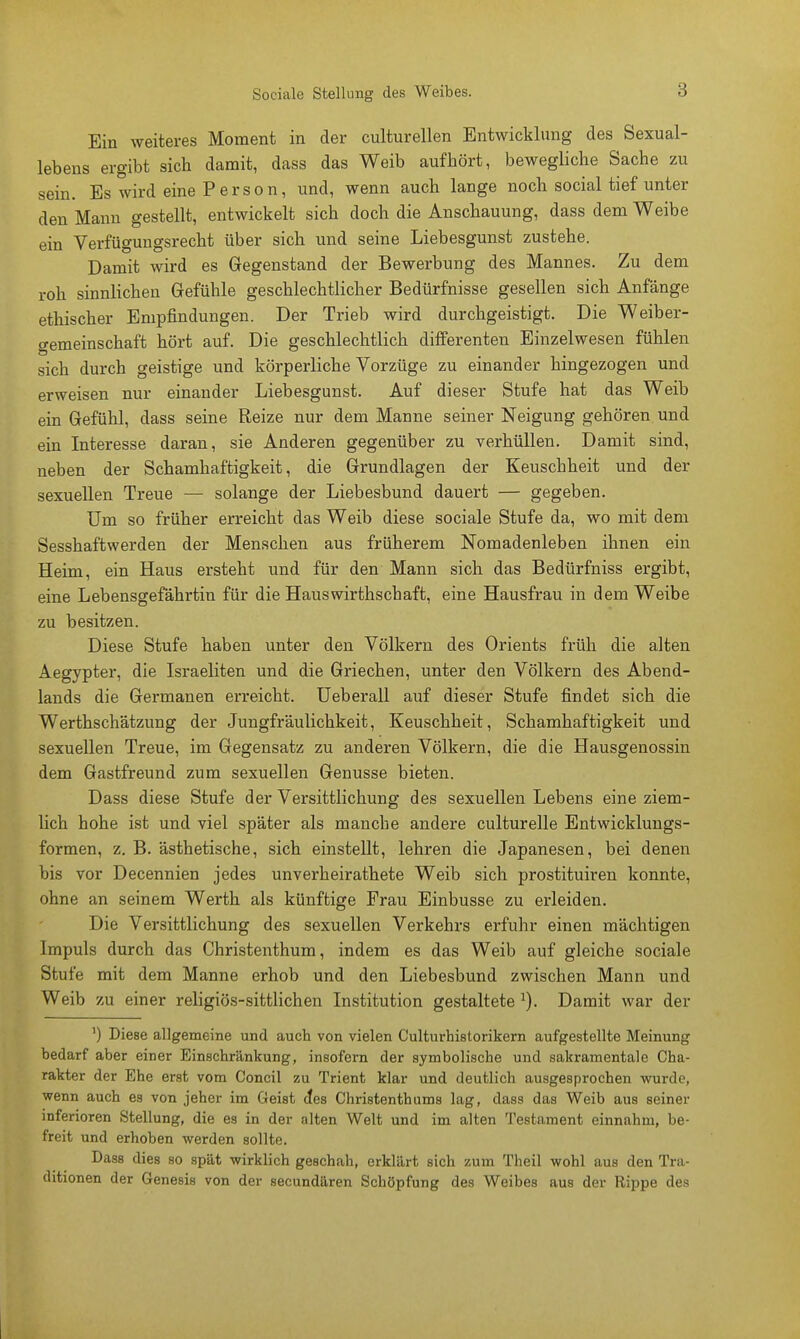 Sociale Stellung des Weibes. Ein weiteres Moment in der culturellen Entwicklung des Sexual- lebens ergibt sich damit, dass das Weib aufhört, bewegliche Sache zu sein. Es wird eine Person, und, wenn auch lange noch social tief unter den Mann gestellt, entwickelt sich doch die Anschauung, dass dem Weibe ein Verfügungsrecht über sich und seine Liebesgunst zustehe. Damit wird es Gegenstand der Bewerbung des Mannes. Zu dem roh sinnlichen Gefühle geschlechtlicher Bedürfnisse gesellen sich Anfänge ethischer Empfindungen. Der Trieb wird durchgeistigt. Die Weiber- gemeinschaft hört auf. Die geschlechtlich differenten Einzelwesen fühlen sich durch geistige und körperliche Vorzüge zu einander hingezogen und erweisen nur einander Liebesgunst. Auf dieser Stufe hat das Weib ein Gefühl, dass seine Reize nur dem Manne seiner Neigung gehören und ein Interesse daran, sie Anderen gegenüber zu verhüllen. Damit sind, neben der Schamhaftigkeit, die Grundlagen der Keuschheit und der sexuellen Treue — solange der Liebesbund dauert — gegeben. Um so früher erreicht das Weib diese sociale Stufe da, wo mit dem Sesshaftwerden der Menschen aus früherem Nomadenleben ihnen ein Heim, ein Haus ersteht und für den Mann sich das Bedürfniss ergibt, eine Lebensgefährtin für die Hauswirthschaft, eine Hausfrau in dem Weibe zu besitzen. Diese Stufe haben unter den Völkern des Orients früh die alten Aegypter, die Israeliten und die Griechen, unter den Völkern des Abend- lands die Germanen erreicht. Ueberall auf dieser Stufe findet sich die Werthschätzung der Jungfräulichkeit, Keuschheit, Schamhaftigkeit und sexuellen Treue, im Gegensatz zu anderen Völkern, die die Hausgenossin dem Gastfreund zum sexuellen Genüsse bieten. Dass diese Stufe der Versittlichung des sexuellen Lebens eine ziem- lich hohe ist und viel später als manche andere culturelle Entwicklungs- formen, z. B. ästhetische, sich einstellt, lehren die Japanesen, bei denen bis vor Decennien jedes unverheirathete Weib sich prostituiren konnte, ohne an seinem Werth als künftige Frau Einbusse zu erleiden. Die Versittlichung des sexuellen Verkehrs erfuhr einen mächtigen Impuls durch das Christenthum, indem es das Weib auf gleiche sociale Stufe mit dem Manne erhob und den Liebesbund zwischen Mann und Weib zu einer religiös-sittlichen Institution gestaltete :). Damit war der ') Diese allgemeine und auch von vielen Culturhistorikern aufgestellte Meinung bedarf aber einer Einschränkung, insofern der symbolische und sakramentale Cha- rakter der Ehe erst vom Concil zu Trient klar und deutlich ausgesprochen wurde, wenn auch es von jeher im Geist cfes Christenthums lag, dass das Weib aus seiner inferioren Stellung, die es in der alten Welt und im alten Testament einnahm, be- freit und erhoben werden sollte. Dass dies so spät wirklich geschah, erklärt sich zum Theil wohl aus den Tra- ditionen der Genesis von der secundären Schöpfung des Weibes aus der Rippe des