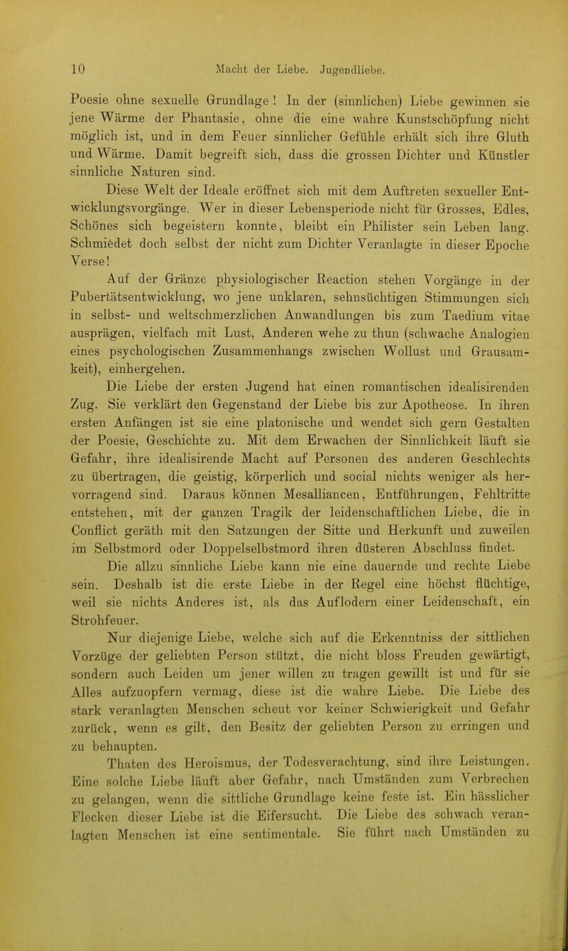 Poesie ohne sexuelle Grundlage ! In der (sinnlichen) Liebe gewinnen sie jene Wärme der Phantasie, ohne die eine wahre Kunstschöpfung nicht möglich ist, und in dem Feuer sinnlicher Gefühle erhält sich ihre Gluth und Wärme. Damit begreift sich, dass die grossen Dichter und Künstler sinnliche Naturen sind. Diese Welt der Ideale eröffnet sich mit dem Auftreten sexueller Ent- wicklungsvorgänge. Wer in dieser Lebensperiode nicht für Grosses, Edles, Schönes sich begeistern konnte, bleibt ein Philister sein Leben lang. Schmiedet doch selbst der nicht zum Dichter Veranlagte in dieser Epoche Verse! Auf der Gränze physiologischer Reaction stehen Vorgänge in der Pubertätsentwicklung, wo jene unklaren, sehnsüchtigen Stimmungen sich in selbst- und weltschmerzlichen Anwandlungen bis zum Taedium vitae ausprägen, vielfach mit Lust, Anderen wehe zu thun (schwache Analogien eines psychologischen Zusammenhangs zwischen Wollust und Grausam- keit), einhergehen. Die Liebe der ersten Jugend hat einen romantischen idealisirenden Zug. Sie verklärt den Gegenstand der Liebe bis zur Apotheose. In ihren ersten Anfängen ist sie eine platonische und wendet sich gern Gestalten der Poesie, Geschichte zu. Mit dem Erwachen der Sinnlichkeit läuft sie Gefahr, ihre idealisirende Macht auf Personen des anderen Geschlechts zu übertragen, die geistig, körperlich und social nichts weniger als her- vorragend sind. Daraus können Mesalliancen, Entführungen, Fehltritte entstehen, mit der ganzen Tragik der leidenschaftlichen Liebe, die in Conflict geräth mit den Satzungen der Sitte und Herkunft und zuweilen im Selbstmord oder Doppelselbstmord ihren düsteren Abschluss findet. Die allzu sinnliche Liebe kann nie eine dauernde und rechte Liebe sein. Deshalb ist die erste Liebe in der Regel eine höchst flüchtige, weil sie nichts Anderes ist, als das Auflodern einer Leidenschaft, ein Strohfeuer. Nur diejenige Liebe, welche sich auf die Erkenntniss der sittlichen Vorzüge der geliebten Person stützt, die nicht bloss Freuden gewärtigt, sondern auch Leiden um jener willen zu tragen gewillt ist und für sie Alles aufzuopfern vermag, diese ist die wahre Liebe. Die Liebe des stark veranlagten Menschen scheut vor keiner Schwierigkeit und Gefahr zurück, wenn es gilt, den Besitz der geliebten Person zu erringen und zu behaupten. Thaten des Heroismus, der Todesverachtung, sind ihre Leistungen. Eine solche Liebe läuft aber Gefahr, nach Umständen zum Verbrechen zu gelangen, wenn die sittliche Grundlage keine feste ist. Ein hässlicher Flecken dieser Liebe ist die Eifersucht. Die Liebe des schwach veran- lagten Menschen ist eine sentimentale. Sie führt nach Umständen zu