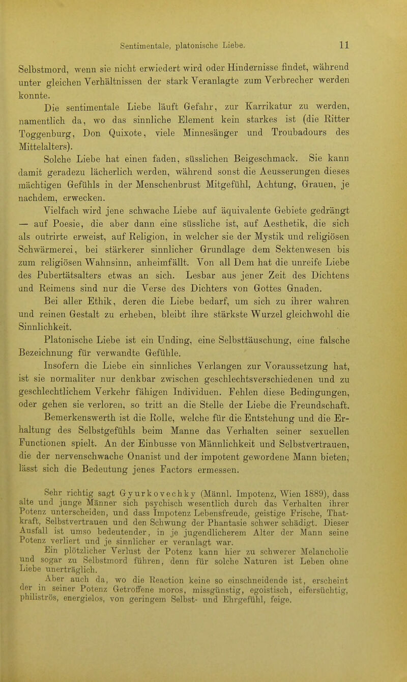 Selbstmord, wenn sie nicht erwiedert wird oder Hindernisse findet, während unter gleichen Verhältnissen der stark Veranlagte zum Verbrecher werden konnte. Die sentimentale Liebe läuft Gefahr, zur Karrikatur zu werden, namentlich da, wo das sinnliche Element kein starkes ist (die Ritter Toggenburg, Don Quixote, viele Minnesänger und Troubadours des Mittelalters). Solche Liebe hat einen faden, süsslichen Beigeschmack. Sie kann damit geradezu lächerlich werden, während sonst die Aeusserungen dieses mächtigen Gefühls in der Menschenbrust Mitgefühl, Achtung, Grauen, je nachdem, erwecken. Vielfach wird jene schwache Liebe auf äquivalente Gebiete gedrängt — auf Poesie, die aber dann eine süssliche ist, auf Aesthetik, die sich als outrirte erweist, auf Religion, in welcher sie der Mystik und religiösen Schwärmerei, bei stärkerer sinnlicher Grundlage dem Sektenwesen bis zum religiösen Wahnsinn, anheimfällt. Von all Dem hat die unreife Liebe des Pubertätsalters etwas an sich. Lesbar aus jener Zeit des Dichtens und Reimens sind nur die Verse des Dichters von Gottes Gnaden. Bei aller Ethik, deren die Liebe bedarf, um sich zu ihrer wahren und reinen Gestalt zu erheben, bleibt ihre stärkste Wurzel gleichwohl die Sinnlichkeit. Platonische Liebe ist ein Unding, eine Selbsttäuschung, eine falsche Bezeichnung für verwandte Gefühle. Insofern die Liebe ein sinnliches Verlangen zur Voraussetzung hat, ist sie normaliter nur denkbar zwischen gescblechtsverschiedenen und zu geschlechtlichem Verkehr fähigen Individuen. Fehlen diese Bedingungen, oder gehen sie verloren, so tritt an die Stelle der Liebe die Freundschaft. Bemerkenswerth ist die Rolle, welche für die Entstehung und die Er- haltung des Selbstgefühls beim Manne das Verhalten seiner sexuellen Functionen spielt. An der Einbusse von Männlichkeit und Selbstvertrauen, die der nervenschwache Onanist und der impotent gewordene Mann bieten, lässt sich die Bedeutung jenes Factors ermessen. Sehr richtig sagt Gyurkovechky (Männl. Impotenz, Wien 1889), dass alte und junge Männer sich psychisch wesentlich durch das Verhalten ihrer Potenz unterscheiden, und dass Impotenz Lebensfreude, geistige Frische, That- kraft, Selbstvertrauen und den Schwung der Phantasie schwer schädigt. Dieser Ausfall ist umso bedeutender, in je jugendlicherem Alter der Mann seine Potenz verliert und je sinnlicher er Veranlagt war. Ein plötzlicher Verlust der Potenz kann hier zu schwerer Melancholie und sogar zu Selbstmord führen, denn für solche Naturen ist Leben ohne Liebe unerträglich. Aber auch da, wo die lieaction keine so einschneidende ist, erscheint der in seiner Potenz Getroffene moros, missgünstig, egoistisch, eifersüchtig, philiströs, energielos, von geringem Selbst- und Ehrgefühl, feige.