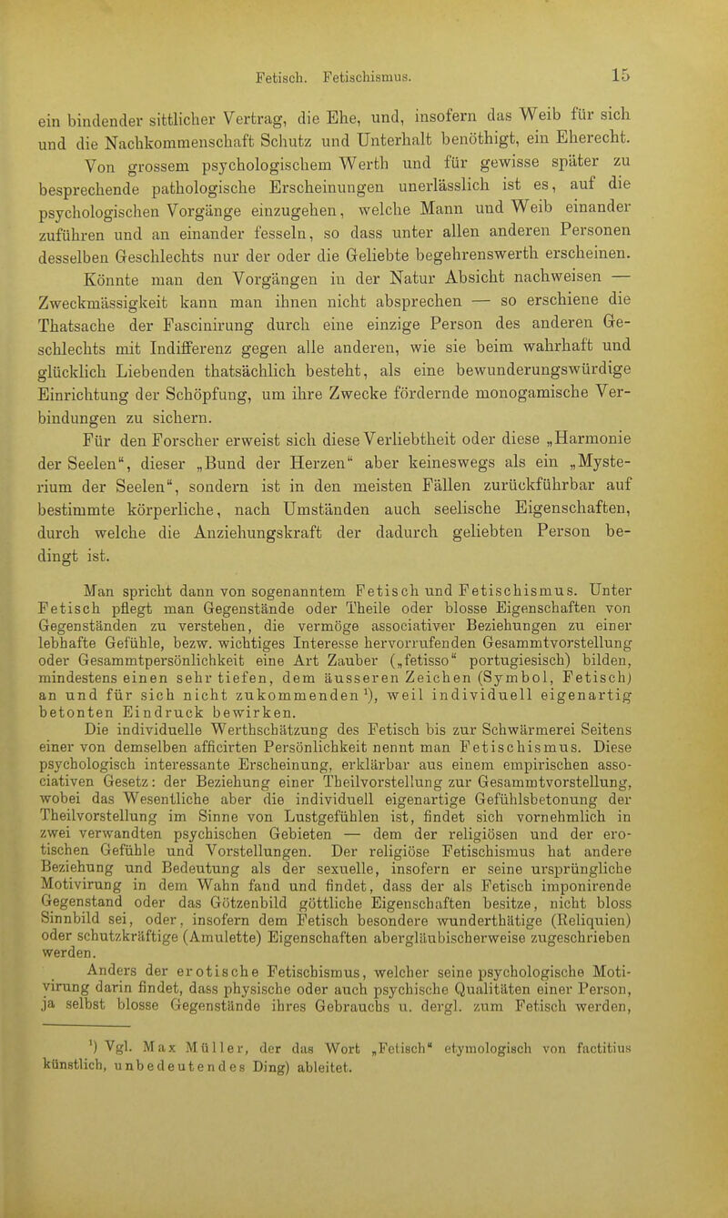 ein bindender sittlicher Vertrag, die Ehe, und, insofern das Weib für sich und die Nachkommenschaft Schutz und Unterhalt benöthigt, ein Eherecht. Von grossem psychologischem Werth und für gewisse später zu besprechende pathologische Erscheinungen unerlässlich ist es, auf die psychologischen Vorgänge einzugehen, welche Mann und Weib einander zuführen und an einander fesseln, so dass unter allen anderen Personen desselben Geschlechts nur der oder die Geliebte begehrenswerth erscheinen. Könnte man den Vorgängen in der Natur Absicht nachweisen — Zweckmässigkeit kann man ihnen nicht absprechen — so erschiene die Thatsache der Fascinirung durch eine einzige Person des anderen Ge- schlechts mit Indifferenz gegen alle anderen, wie sie beim wahrhaft und glücklich Liebenden thatsächlich besteht, als eine bewunderungswürdige Einrichtung der Schöpfung, um ihre Zwecke fördernde monogamische Ver- bindungen zu sichern. Für den Forscher erweist sich diese Verliebtheit oder diese „Harmonie der Seelen, dieser „Bund der Herzen aber keineswegs als ein „Myste- rium der Seelen, sondern ist in den meisten Fällen zurückführbar auf bestimmte körperliche, nach Umständen auch seelische Eigenschaften, durch welche die Anziehungskraft der dadurch geliebten Person be- dingt ist. Man spricht dann von sogenanntem Fetisch und Fetischismus. Unter Fetisch pflegt man Gegenstände oder Theile oder blosse Eigenschaften von Gegenständen zu verstehen, die vermöge associativer Beziehungen zu einer lebhafte Gefühle, bezw. wichtiges Interesse hervorrufenden Gesammtvorstellung oder Gesammtpersönlichkeit eine Art Zauber („fetisso portugiesisch) bilden, mindestens einen sehr tiefen, dem äusseren Zeichen (Symbol, Fetisch) an und für sich nicht zukommenden1), weil individuell eigenartig betonten Eindruck bewirken. Die individuelle Werthschätzung des Fetisch bis zur Schwärmerei Seitens einer von demselben afficirten Persönlichkeit nennt man Fetischismus. Diese psychologisch interessante Erscheinung, erklärbar aus einem empirischen asso- ciativen Gesetz: der Beziehung einer Tbeilvorstellung zur Gesammtvorstellung, wobei das Wesentliche aber die individuell eigenartige Gefühlsbetonung der Theilvorstellung im Sinne von Lustgefühlen ist, findet sich vornehmlich in zwei verwandten psychischen Gebieten — dem der religiösen und der ero- tischen Gefühle und Vorstellungen. Der religiöse Fetischismus hat andere Beziehung und Bedeutung als der sexuelle, insofern er seine ursprüngliche Motivirung in dem Wahn fand und findet, dass der als Fetisch imponirende Gegenstand oder das Götzenbild göttliche Eigenschaften besitze, nicht bloss Sinnbild sei, oder, insofern dem Fetisch besondere wunderthätige (Reliquien) oder schutzkräftige (Amulette) Eigenschaften abergläubischerweise zugeschrieben werden. Anders der erotische Fetischismus, welcher seine psychologische Moti- virung darin findet, dass physische oder auch psychische Qualitäten einer Person, ja selbst blosse Gegenstände ihres Gebrauchs u. dergl. zum Fetisch werden, ') Vgl. Max Müller, der das Wort „Fetisch etymologisch von factitius künstlich, unbedeutendes Ding) ableitet.