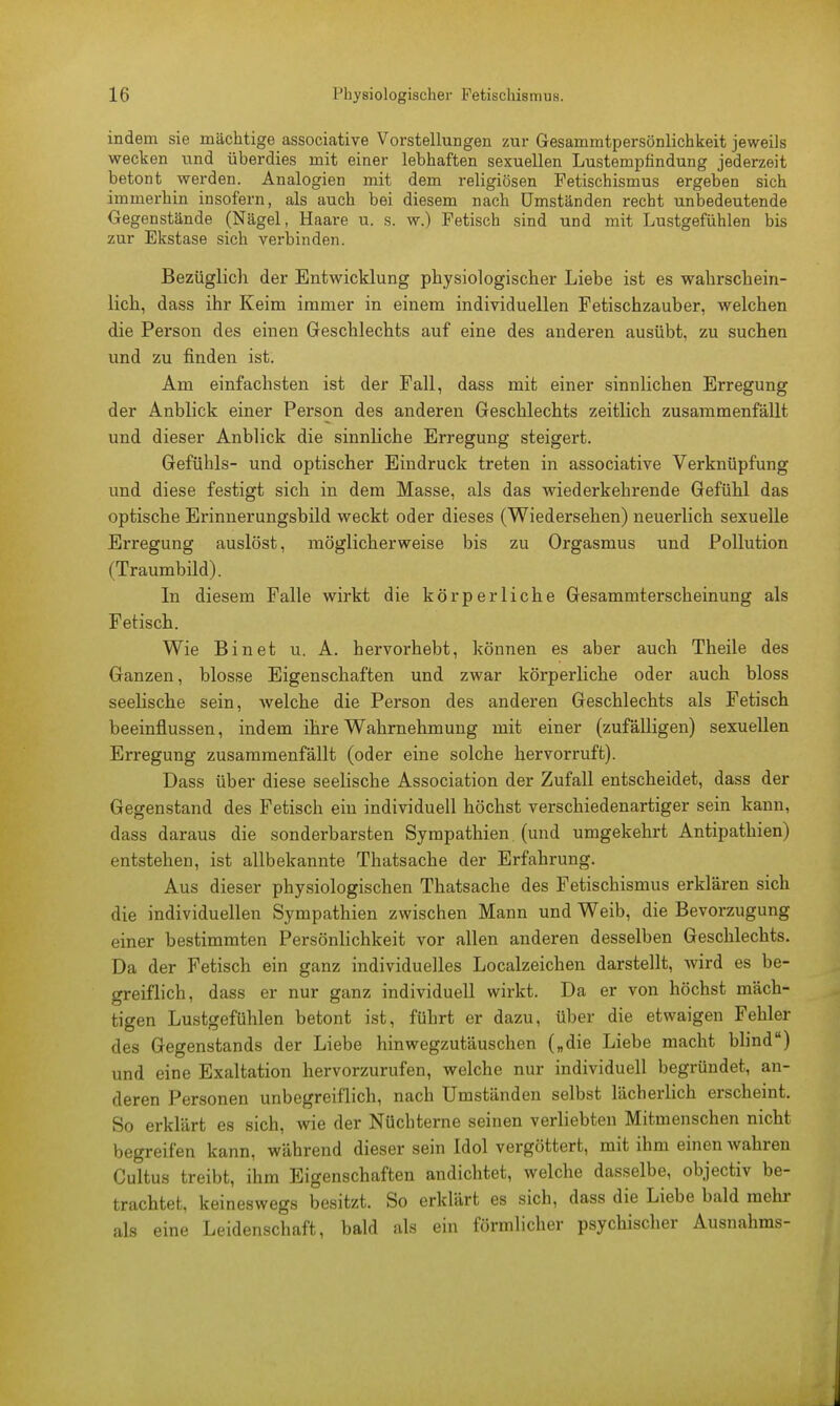 indem sie mächtige associative Vorstellungen zur Gesammtpersönlichkeit jeweils wecken und überdies mit einer lebhaften sexuellen Lustempfindung jederzeit betont werden. Analogien mit dem religiösen Fetischismus ergeben sich immerbin insofern, als auch bei diesem nach Umständen recht unbedeutende Gegenstände (Nägel, Haare u. s. w.) Fetisch sind und mit Lustgefühlen bis zur Ekstase sich verbinden. Bezüglich der Entwicklung physiologischer Liebe ist es wahrschein- lich, dass ihr Keim immer in einem individuellen Fetischzauber, welchen die Person des einen Geschlechts auf eine des anderen ausübt, zu suchen und zu finden ist. Am einfachsten ist der Fall, dass mit einer sinnlichen Erregung der Anblick einer Person des anderen Geschlechts zeitlich zusammenfällt und dieser Anblick die sinnliche Erregung steigert. Gefühls- und optischer Eindruck treten in associative Verknüpfung und diese festigt sich in dem Masse, als das wiederkehrende Gefühl das optische Erinnerungsbild weckt oder dieses (Wiedersehen) neuerlich sexuelle Erregung auslöst, möglicherweise bis zu Orgasmus und Pollution (Traumbüd). In diesem Falle wirkt die körperliche Gesammterscheinung als Fetisch. Wie Bin et u. A. hervorhebt, können es aber auch Theile des Ganzen, blosse Eigenschaften und zwar körperliche oder auch bloss seelische sein, Avelche die Person des anderen Geschlechts als Fetisch beeinflussen, indem ihre Wahrnehmung mit einer (zufälligen) sexuellen Erregung zusammenfällt (oder eine solche hervorruft). Dass über diese seelische Association der Zufall entscheidet, dass der Gegenstand des Fetisch ein individuell höchst verschiedenartiger sein kann, dass daraus die sonderbarsten Sympathien (und umgekehrt Antipathien) entstehen, ist allbekannte Thatsache der Erfahrung. Aus dieser physiologischen Thatsache des Fetischismus erklären sich die individuellen Sympathien zwischen Mann und Weib, die Bevorzugung einer bestimmten Persönlichkeit vor allen anderen desselben Geschlechts. Da der Fetisch ein ganz individuelles Localzeichen darstellt, wird es be- greiflich, dass er nur ganz individuell wirkt. Da er von höchst mäch- tigen Lustgefühlen betont ist, führt er dazu, über die etwaigen Fehler des Gegenstands der Liebe hinwegzutäuschen („die Liebe macht blind) und eine Exaltation hervorzurufen, welche nur individuell begründet, an- deren Personen unbegreiflich, nach Umständen selbst lächerlich erscheint. So erklärt es sich, wie der Nüchterne seinen verliebten Mitmenschen nicht begreifen kann, während dieser sein Idol vergöttert, mit ihm einen wahren Cultus treibt, ihm Eigenschaften andichtet, welche dasselbe, objectiv be- trachtet, keineswegs besitzt. So erklärt es sich, dass die Liebe bald mehr als eine Leidenschaft, bald als ein förmlicher psychischer Ausnahms-