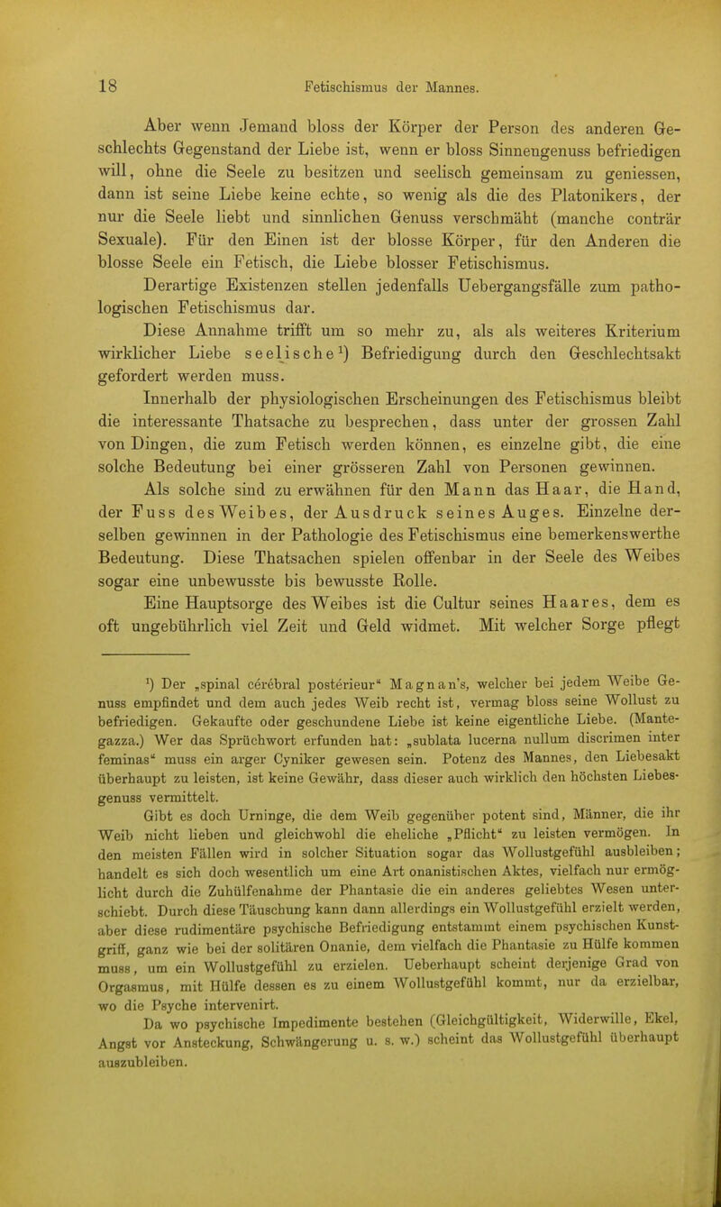 Aber wenn Jemand bloss der Körper der Person des anderen Ge- schlechts Gegenstand der Liebe ist, wenn er bloss Sinnengenuss befriedigen will, ohne die Seele zu besitzen und seelisch gemeinsam zu geniessen, dann ist seine Liebe keine echte, so wenig als die des Platonikers, der nur die Seele liebt und sinnlichen Genuss verschmäht (manche conträr Sexuale). Für den Einen ist der blosse Körper, für den Anderen die blosse Seele ein Fetisch, die Liebe blosser Fetischismus. Derartige Existenzen stellen jedenfalls Uebergangsfälle zum patho- logischen Fetischismus dar. Diese Annahme trifft um so mehr zu, als als weiteres Kriterium wirklicher Liebe seelische1) Befriedigung durch den Geschlechtsakt gefordert werden muss. Innerhalb der physiologischen Erscheinungen des Fetischismus bleibt die interessante Thatsache zu besprechen, dass unter der grossen Zahl von Dingen, die zum Fetisch werden können, es einzelne gibt, die eine solche Bedeutung bei einer grösseren Zahl von Personen gewinnen. Als solche sind zu erwähnen für den Mann das Haar, die Hand, der Fuss des Weibes, der Ausdruck seines Auges. Einzelne der- selben gewinnen in der Pathologie des Fetischismus eine bemerkenswerthe Bedeutung. Diese Thatsachen spielen offenbar in der Seele des Weibes sogar eine unbewusste bis bewusste Rolle. Eine Hauptsorge des Weibes ist die Cultur seines Haares, dem es oft ungebührlich viel Zeit und Geld widmet. Mit welcher Sorge pflegt J) Der „spinal cerebral posterieur Magnan's, welcher bei jedem Weibe Ge- nuss empfindet und dem auch jedes Weib recht ist, vermag bloss seine Wollust zu befriedigen. Gekaufte oder geschundene Liebe ist keine eigentliche Liebe. (Mante- gazza.) Wer das Sprüchwort erfunden hat: „sublata lucerna nullum discrimen inter feminas muss ein arger Cyniker gewesen sein. Potenz des Mannes, den Liebesakt überhaupt zu leisten, ist keine Gewähr, dass dieser auch wirklich den höchsten Liebes- genuss vermittelt. Gibt es doch Urninge, die dem Weib gegenüber potent sind, Männer, die ihr Weib nicht lieben und gleichwohl die eheliche „Pflicht zu leisten vermögen. In den meisten Fällen wird in solcher Situation sogar das Wollustgefühl ausbleiben; handelt es sich doch wesentlich um eine Art onanistischen Aktes, vielfach nur ermög- licht durch die Zuhülfenahme der Phantasie die ein anderes geliebtes Wesen unter- schiebt. Durch diese Täuschung kann dann allerdings ein Wollustgefühl erzielt werden, aber diese rudimentäre psychische Befriedigung entstammt einem psychischen Kunst- griff, ganz wie bei der solitären Onanie, dem vielfach die Phantasie zu Hülfe kommen muss, um ein Wollustgefühl zu erzielen. Ueberhaupt scheint derjenige Grad von Orgasmus, mit Hülfe dessen es zu einem Wollustgefühl kommt, nur da erzielbar, wo die Psyche intervenirt. Da wo psychische Impedimente bestehen (Gleichgültigkeit, Widerwille, Ekel, Angst vor Ansteckung, Schwängerung u. s. w.) scheint das Wollustgefühl überhaupt auszubleiben.