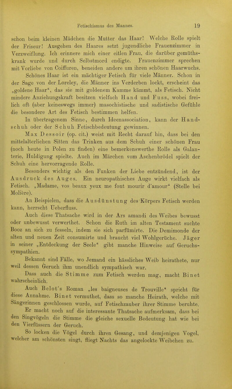 schon beim kleinen Mädchen die Mutter das Haar! Welche Rolle spielt der Friseur! Ausgehen des Haares setzt jugendliche Frauenzimmer in Verzweiflung. Ich erinnere mich einer eitlen Frau, die darüber gemüths- krank wurde und durch Selbstmord endigte. Frauenzimmer sprechen mit Vorliebe von Coiffuren, beneiden andere um ihren schönen Haarwuchs. Schönes Haar ist ein mächtiger Fetisch für viele Männer. Schon in der Sage von der Loreley, die Männer ins Verderben lockt, erscheint das „goldene Haar, das sie mit goldenem Kamme kämmt, als Fetisch. Nicht mindere Anziehungskraft besitzen vielfach Hand und Fuss, wobei frei- lich oft (aber keineswegs immer) masochistische und sadistische Gefühle die besondere Art des Fetisch bestimmen helfen. In übertragenem Sinne, durch Ideenassociation, kann der Hand- schuh oder der Schuh Fetischbedeutung gewinnen. Max Dessoir (op. cit.) weist mit Recht darauf hin, dass bei den mittelalterlichen Sitten das Trinken aus dem Schuh einer schönen Frau (noch heute in Polen zu finden) eine bemerkenswerthe Rolle als Galan- terie, Huldigung spielte. Auch im Märchen vom Aschenbrödel spielt der Schuh eine hervorragende Rolle. Besonders wichtig als den Funken der Liebe entzündend, ist der Ausdruck des Auges. Ein neuropathisches Auge wirkt vielfach als Fetisch. „Madame, vos beaux yeux me font mourir d'amour (Stelle bei Moli er e). An Beispielen, dass die Ausdünstung des Körpers Fetisch werden kann, herrscht Ueberfluss. Auch diese Thatsache wird in der Ars amandi des Weibes bewusst oder unbewusst verwerthet. Schon die Ruth im alten Testament suchte Booz an sich zu fesseln, indem sie sich parfümirte. Die Demimonde der alten und neuen Zeit consumirte und braucht viel Wohlgerüche. Jäger in seiner „Entdeckung der Seele gibt manche Hinweise auf Geruchs- sympathien. Bekannt sind Fälle, wo Jemand ein hässliches Weib heirathete, nur weil dessen Geruch ihm unendlich sympathisch war. Dass auch die Stimme zum Fetisch werden mag, macht Bin et wahrscheinlich. Auch Belot's Roman „les baigneuses de Trouville spricht für diese Annahme. Bin et vermuthet, dass so manche Heirath, welche mit Sängerinnen geschlossen wurde, auf Fetischzauber ihrer Stimme beruhte. Er macht noch auf die interessante Thatsache aufmerksam, dass bei den Singvögeln die Stimme die gleiche sexuelle Bedeutung hat wie bei den Vierfüssern der Geruch. So locken die Vögel durch ihren Gesang, und demjenigen Vogel, welcher am schönsten singt, fliegt Nachts das angelockte Weibchen zu.