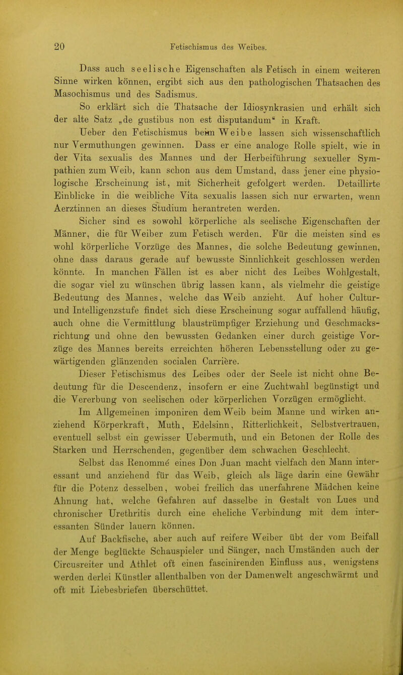 Dass auch seelische Eigenschaften als Fetisch in einem weiteren Sinne wirken können, ergibt sich aus den pathologischen Thatsachen des Masochismus und des Sadismus. So erklärt sich die Thatsache der Idiosynkrasien und erhält sich der alte Satz „de gustibus non est disputandum in Kraft. Ueber den Fetischismus bekn Weibe lassen sich wissenschaftlich nur Vermuthungen gewinnen. Dass er eine analoge Rolle spielt, wie in der Vita sexualis des Mannes und der Herbeiführung sexueller Sym- pathien zum Weib, kann schon aus dem Umstand, dass jener eine physio- logische Erscheinung ist, mit Sicherheit gefolgert werden. Detaillirte Einblicke in die weibliche Vita sexualis lassen sich nur erwarten, wenn Aerztinnen an dieses Studium herantreten werden. Sicher sind es sowohl körperliche als seelische Eigenschaften der Männer, die für Weiber zum Fetisch werden. Für die meisten sind es wohl körperliche Vorzüge des Mannes, die solche Bedeutung gewinnen, ohne dass daraus gerade auf bewusste Sinnlichkeit geschlossen werden könnte. In manchen Fällen ist es aber nicht des Leibes Wohlgestalt, die sogar viel zu wünschen übrig lassen kann, als vielmehr die geistige Bedeutung des Mannes, welche das Weib anzieht. Auf hoher Cultur- und Intelligenzstufe findet sich diese Erscheinung sogar auffallend häufig, auch ohne die Vermittlung blaustrümpfiger Erziehung und Geschmacks- richtung und ohne den bewussten Gedanken einer durch geistige Vor- züge des Mannes bereits erreichten höheren Lebensstellung oder zu ge- wärtigenden glänzenden socialen Carriere. Dieser Fetischismus des Leibes oder der Seele ist nicht ohne Be- deutung für die Descendenz, insofern er eine Zuchtwahl begünstigt und die Vererbung von seelischen oder körperlichen Vorzügen ermöglicht. Im Allgemeinen imponiren dem Weib beim Manne und wirken an- ziehend Körperkraft, Muth, Edelsinn, Ritterlichkeit, Selbstvertrauen, eventuell selbst ein gewisser Uebermuth, und ein Betonen der Rolle des Starken und Herrschenden, gegenüber dem schwachen Geschlecht. Selbst das Renomme eines Don Juan macht vielfach den Mann inter- essant und anziehend für das Weib, gleich als läge darin eine Gewähr für die Potenz desselben, wobei freilich das unerfahrene Mädchen keine Ahnung hat, welche Gefahren auf dasselbe in Gestalt von Lues und chronischer Urethritis durch eine eheliche Verbindung mit dem inter- essanten Sünder lauern können. Auf Backfische, aber auch auf reifere Weiber übt der vom Beifall der Menge beglückte Schauspieler und Sänger, nach Umständen auch der Circusreiter und Athlet oft einen fascinirenden Einfluss aus, wenigstens werden derlei Künstler allenthalben von der Damenwelt angeschwärmt und oft mit Liebesbriefen überschüttet.