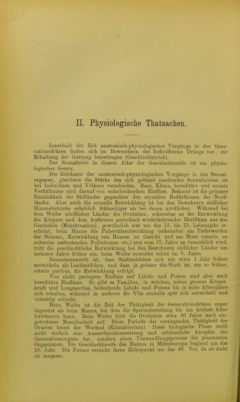 II. Physiologische Thatsachen. Innei'halb der Zeit anatomisch-physiologischer Vorgänge in den Gene- rationsdrüsen finden sich im Bewusstsein des Individuums Dränge vor, zur Erhaltung der Gattung beizutragen (Geschlechtstrieb). Der Sexualtrieb in diesem Alter der Geschlechtsreife ist ein physio- logisches Gesetz. Die Zeitdauer der anatomisch-physiologischen Vorgänge in den Sexual- organen , gleichwie die Stärke des sich geltend machenden Sexualtriebes ist bei Individuen und Völkern verschieden. Race, Klima, hereditäre und sociale Verhältnisse sind darauf von entscbeidendem Einfluss. Bekannt ist die grössere Sinnlichkeit der Südländer gegenüber den sexuellen Bedürfnissen der Nord- länder. Aber auch die sexuelle Entwicklung ist bei den Bewohnern südlicher Himmelsstriche erheblich frühzeitiger als bei denen nördlicher. Während bei dem Weibe nördlicher Länder die Ovulation, erkennbar an der Entwicklung des Körpers und dem Auftreten periodisch wiederkehrender Blutflüsse aus den Genitalien (Menstruation), gewöhnlich erst um das 13. bis 15. Lebensjahr er- scheint, beim Manne die Pubertätsentwicklung (erkennbar am Tieferwerden der Stimme, Entwicklung von Haaren im Gesicht und am Möns veneris, an zeitweise auftretenden Pollutionen etc.) erst vom 15. Jahre an bemerklich wird, tritt die geschlechtliche Entwicklung bei den Bewohnern südlicher Länder um mehrere Jahre früher ein, beim Weibe zuweilen schon im 8. Jahre. Bemerkenswerth ist, dass Stadtmädchen sich um etwa 1 Jahr früher entwickeln als Landmädchen, und dass, je grösser die Stadt ist, um so früher, ceteris paribus, die Entwicklung erfolgt. Von nicht geringem Einfluss auf Libido und Potenz sind aber auch hereditäre Einflüsse. So gibt es Familien, in welchen, neben grosser Körper- kraft und Longaevitas, bedeutende Libido und Potenz bis in hohe Altersjahre sich erhalten, während in anderen die Vita sexualis spät sich entwickelt und vorzeitig erlischt. Beim Weibe ist die Zeit der Thätigkeit der Generationsdrüsen enger begrenzt als beim Manne, bei dem die Spermabereitung bis ins höchste Alter fortdauern kann. Beim Weibe hört die Ovulation etwa 30 Jahre nach ein- getretener Mannbarkeit auf. Diese Periode der versiegenden Thätigkeit der Ovarien heisst der Wechsel (Klimakterium). Diese biologische Phase stellt nicht einfach eine Ausserfunctionssetzung und schliessliche Atrophie der Generationsorgane dar, sondern einen Umwandlungsprocess des gesammten Organismus. Die Geschlechtsreife des Mannes in Mitteleuropa beginnt um das 18. Jahr. Die Potenz erreicht ihren Höhepunkt um das 40. Von da ab sinkt sie langsam.