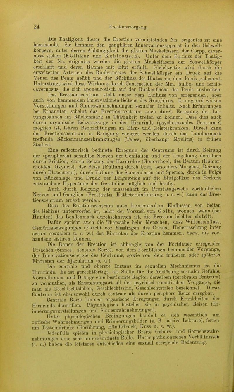 Die Thätigkeit dieser die Erection vermittelnden Nn. erigentes ist eine hemmende. Sie hemmen den gangliären Innervationsapparat in den Schwell- körpern, unter dessen Abhängigkeit die glatten Muskelfasern der Corpp. caver- nosa stehen (Kölliker und Kohlrausch). Unter dem Einfluss der Thätig- keit der Nn. erigentes werden die glatten Muskelfasern der Schwellkörper erschlafft und deren Räume mit Blut erfüllt. Gleichzeitig wird durch die erweiterten Arterien des Rindennetzes der Schwellkörper ein Druck auf die Venen des Penis geübt und der Rückfluss des Blutes aus dem Penis gehemmt. Unterstützt wird diese Wirkung durch Contraction der Mm. bulbo- und ischio- cavernosus, die sich aponeurotisch auf der Rückenfläche des Penis ausbreiten. Das Erectionscentrum steht unter dem Einfluss von erregenden, aber auch von hemmenden Innervationen Seitens des Grosshirns. Erregend wirken Vorstellungen und Sinneswahrnehmungen sexualen Inhalts. Nach Erfahrungen bei Erhängten scheint das Erectionscentrum auch durch Erregung der Lei- tungsbahnen im Rückenmark in Thätigkeit treten zu können. Dass dies auch durch organische Reizvorgänge in der Hirnrinde (psychosexuales Centrum'?) möglich ist, lehren Beobachtungen an Hirn- und Geisteskranken. Direct kann das Erectionscentrum in Erregung versetzt werden durch das Lumbarmark treffende Rückenmarkserkrankungen (Tabes, überhaupt Myelitis) in frühen Stadien. Eine reflectorisch bedingte Erregung des Centrums ist durch Reizung der (peripheren) sensiblen Nerven der Genitalien und der Umgebung derselben durch Friction, durch Reizung der Harnröhre (Gonorrhoe), des Rectum (Hämor- rhoiden, Oxyuris), der Blase (Füllung durch Urin, besonders Morgens, Reizung durch Blasenstein), durch Füllung der Samenblasen mit Sperma, durch in Folge von Rückenlage und Druck der Eingeweide auf die Blutgefässe des Beckens entstandene Hyperämie der Genitalien möglich und häufig. Auch durch Reizung der massenhaft im Prostatagewebe vorfindlichen Nerven und Ganglien (Prostatitis, Kathetereinführung u. s. w.) kann das Erec- tionscentrum erregt werden. Dass das Erectionscentrum auch hemmenden Einflüssen von Seiten des Gehirns unterworfen ist, lehrt der Versuch von Goltz, wonach, wenn (bei Hunden) das Lendenmark durchschnitten ist, die Erection leichter eintritt. Dafür spricht auch die Thatsache beim Menschen, dass Willenseinfluss, Gemüthsbewegungen (Furcht vor Misslingen des Coitus, Ueberraschung inter actum sexualem u. s. w.) das Eintreten der Erection hemmen, bezw. die vor- handene sistiren können. Die Dauer der Erection ist abhängig von der Fortdauer erregender Ursachen (Sinnes-, sensible Reize), von dem Fernbleiben hemmender Vorgänge, der Innervationsenergie des Centrums, sowie von dem früheren oder späteren Eintreten der Ejaculation (s. u.). Die centrale und oberste Instanz im sexuellen Mechanismus ist die Hirnrinde. Es ist gerechtfertigt, als Stelle für die Auslösung sexualer Gefühle, Vorstellungen und Dränge eine bestimmte Region derselben (cerebrales Centrum) zu vermuthen, als Entstehungsort all der psychisch somatischen Vorgänge, die man als Geschlechtsleben, Geschlechtssinn, Geschlechtstrieb bezeichnet. Dieses Centrum ist ebensowohl durch centrale als durch periphere Reize erregbar. Centrale Reize können organische Erregungen durch Krankheiten der Hirnrinde darstellen. Physiologisch bestehen sie in psychischen Reizen (Er- innerungsvorstellungen und Sinneswahrnehmungen). Unter physiologischen Bedingungen handelt es sich wesentlich um optische Wahrnehmungen und Erinnerungsbilder (z. B. lascive Lektüre), ferner um Tasteindrücke (Berührung, Händedruck, Kuss u. s. w.). Jedenfalls spielen in physiologischer Breite Gehörs- und Geruchswahr- nehmungen eine sehr untergeordnete Rolle. Unter pathologischen Verhältnissen (s. u.) haben die letzteren entschieden eine sexuell erregende Bedeutung.