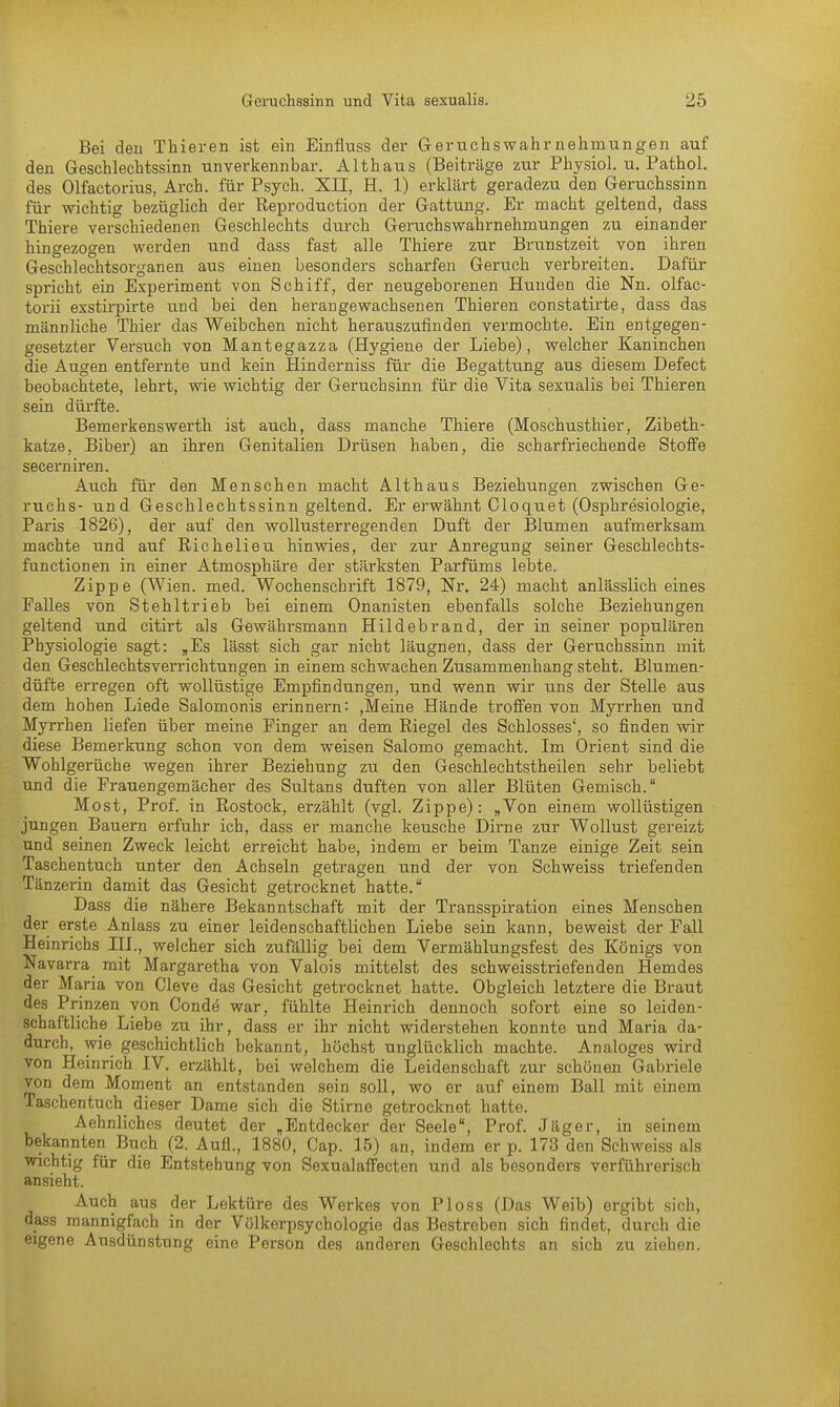 Bei den Thieren ist ein Einfluss der Geruchswahrnehmungen auf den Geschlechtssinn unverkennbar. Althaus (Beiträge zur Physiol. u. Pathol. des Olfactorius, Arch. für Psych. XII, H. 1) erklärt geradezu den Geruchssinn für wichtig bezüglich der Reproduction der Gattung. Er macht geltend, dass Thiere verschiedenen Geschlechts durch Geruchswahrnehmungen zu einander hingezogen werden und dass fast alle Thiere zur Brunstzeit von ihren Geschlechtsorganen aus einen besonders scharfen Geruch verbreiten. Dafür spricht ein Experiment von Schiff, der neugeborenen Hunden die Nn. olfac- torii exstirpirte und bei den herangewachsenen Thieren constatirte, dass das männliche Thier das Weibchen nicht herauszufinden vermochte. Ein entgegen- gesetzter Versuch von Mantegazza (Hygiene der Liebe), welcher Kaninchen die Augen entfernte und kein Hinderniss für die Begattung aus diesem Defect beobachtete, lehrt, wie wichtig der Geruchsinn für die Vita sexualis bei Thieren sein dürfte. Bemerkenswerth ist auch, dass manche Thiere (Moschusthier, Zibeth- katze, Biber) an ihren Genitalien Drüsen haben, die scharfriechende Stoffe secerniren. Auch für den Menschen macht Althaus Beziehungen zwischen Ge- ruchs- und Geschlechtssinn geltend. Er erwähnt Cloquet (Osphresiologie, Paris 1826), der auf den wollusterregenden Duft der Blumen aufmerksam machte und auf Richelieu hinwies, der zur Anregung seiner Geschlechts- functionen in einer Atmosphäre der stärksten Parfüms lebte. Zippe (Wien. med. Wochenschrift 1879, Nr. 24) macht anlässlich eines Falles von Stehltrieb bei einem Onanisten ebenfalls solche Beziehungen geltend und citirt als Gewährsmann Hildebrand, der in seiner populären Physiologie sagt: „Es lässt sich gar nicht läugnen, dass der Geruchssinn mit den Geschlechtsverrichtungen in einem schwachen Zusammenhang steht. Blumen- düfte erregen oft wollüstige Empfindungen, und wenn wir uns der Stelle aus dem hohen Liede Salomonis erinnern: ,Meine Hände troffen von Myrrhen und Myrrhen liefen über meine Finger an dem Riegel des Schlosses', so finden wir diese Bemerkung schon von dem weisen Salomo gemacht. Im Orient sind die Wohlgerüche wegen ihrer Beziehung zu den Geschlechtstheilen sehr beliebt und die Frauengemächer des Sultans duften von aller Blüten Gemisch. Most, Prof. in Rostock, erzählt (vgl. Zippe): „Von einem wollüstigen jungen Bauern erfuhr ich, dass er manche keusche Dirne zur Wollust gereizt und seinen Zweck leicht erreicht habe, indem er beim Tanze einige Zeit sein Taschentuch unter den Achseln getragen und der von Schweiss triefenden Tänzerin damit das Gesicht getrocknet hatte. Dass die nähere Bekanntschaft mit der Transspiration eines Menschen der erste Anlass zu einer leidenschaftlichen Liebe sein kann, beweist der Fall Heinrichs III., welcher sich zufällig bei dem Vermählungsfest des Königs von Navarra mit Margaretha von Valois mittelst des Schweisstriefen den Hemdes der Maria von Cleve das Gesicht getrocknet hatte. Obgleich letztere die Braut des Prinzen von Conde war, fühlte Heinrich dennoch sofort eine so leiden- schaftliche Liebe zu ihr, dass er ihr nicht widerstehen konnte und Maria da- durch, wie geschichtlich bekannt, höchst unglücklich machte. Analoges wird von Heinrich IV. erzählt, bei welchem die Leidenschaft zur schönen Gabriele von dem Moment an entstanden sein soll, wo er auf einem Ball mit einem Taschentuch dieser Dame sich die Stirne getrocknet hatte. Aehnliches deutet der „Entdecker der Seele, Prof. J uger, in seinem bekannten Buch (2. Aufl., 1880, Cap. 15) an, indem er p. 173 den Schweiss als wichtig für die Entstehung von Sexualaffecten und als besonders verführerisch ansieht. Auch aus der Lektüre des Werkes von Ploss (Das Weib) ergibt sich, dass mannigfach in der Völkerpsychologie das Bestreben sich findet, durch die eigene Ausdünstung eine Person des anderen Geschlechts an sich zu ziehen.