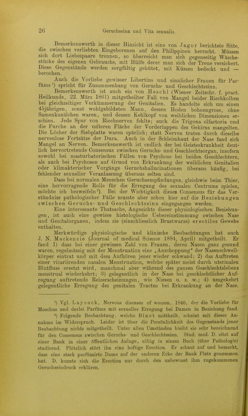 Bemerkenswerte in dieser Hinsicht ist eine von Jagor berichtete Sitte die zwischen verliebten Eingeborenen auf den Philippinen herrscht. Müssen sich dort Liebespaare trennen, so überreicht man sich gegenseitig Wäsche- stücke des eigenen Gebrauchs, mit Hülfe derer man sich der Treue versichert. Diese Gegenstände werden sorgfältig gehütet, mit Küssen bedeckt und — berochen. Auch die Vorliebe gewisser Libertins und sinnlicher Frauen für Par- füms 0 spricht für Zusammenhang von Geruchs- und Geschlechtssinn. Bemerkenswerth ist auch ein von Heschl (Wiener Zeitschr. f. pract. Heilkunde, 22. März 1861) mitgetheilter Fall von Mangel beider Eiechkolben bei gleichzeitiger Verkümmerung der Genitalien. Es handelte sich um einen 45jährigen, sonst wohlgebildeten Mann, dessen Hoden bohnengross, ohne Samenkanälchen waren, und dessen Kehlkopf von weiblichen Dimensionen er- schien. Jede Spur von Riechnerven fehlte; auch die Trigona olfactoria und die Furche an der unteren Fläche der Vorderlappen des Gehirns mangelten. Die Löcher der Siebplatte waren spärlich; statt Nerven traten durch dieselbe nervenlose Fortsätze der Dura. Auch in der Schleimhaut der Nase fand sich Mangel an Nerven. Bemerkenswerth ist endlich der bei Geisteskrankheit deut- lich hervortretende Consensus zwischen Geruchs- und Geschlechtsorgan, insofern sowohl bei masturbatorischen Fällen von Psychose bei beiden Geschlechtern, als auch bei Psychosen auf Grund von Erkrankung der weiblichen Genitalien oder klimakterischer Vorgänge Geruchshallucinationen überaus häufig, bei fehlender sexueller Veranlassung überaus selten sind. Dass bei normalen Menschen Geruchsempfindungen, gleichwie beim Thier, eine hervorragende Rolle für die Erregung des sexualen Centrums spielen, möchte ich bezweifeln2). Bei der Wichtigkeit dieses Consensus für das Ver- ständniss pathologischer Fälle musste aber schon hier auf die Beziehungen zwischen Geruchs- und Geschlechtssinn eingegangen werden. Eine interessante Thatsache, Angesichts dieser physiologischen Beziehun- gen, ist auch eine gewisse histologische Uebereinstimmung zwischen Nase und Genitalorganen, indem sie (einschliesslich Brustwarze) erectiles Gewebe enthalten. Merkwürdige physiologische und klinische Beobachtungen hat auch J. N. Mackenzie (Journal of medical Science 1884, Api-il) mitgetheilt. Er fand 1) dass bei einer gewissen Zahl von Frauen, deren Nasen ganz gesund waren, regelmässig mit der Menstruation eine „Anschoppung der Nasenschwell- körper eintrat und mit dem Aufhören jener wieder schwand; 2) das Auftreten einer vicariirenden nasalen Menstruation, welche später meist durch uterinalen Blutfluss ersetzt wird, manchmal aber während des ganzen Geschlechtslebens menstrual wiederkehrt; 3) gelegentlich in der Nase bei geschlechtlicher Auf- regung auftretende Reizerscheinungen, wie Niesen u. s. w.; 4) umgekehrt gelegentliche Erregung des genitalen Tractus bei Erkrankung an der Nase. ') Vgl. Laycock, Nervous diseases of women, 1840, der die Vorliebe für Moschus und derlei Parfüms mit sexueller Erregung bei Damen in Beziehung fand. 2) Folgende Beobachtung, welche Bin et mittheilt, scheint mit dieser An- nahme im Widerspruch. Leider ist über die Persönlichkeit des Gegenstands jener Beobachtung nichts mitgetheilt. Unter allen Umständen bleibt sie sehr bezeichnend für den Consensus zwischen Geruchs- und Geschlechtssinn. Stud. med. D. sitzt auf einer Bank in einer öffentlichen Anlage, eifrig in einem Buch (über Pathologie) studirend. Plötzlich stört ihn eine heftige Erection. Er schaut auf und bemerkt, dass eine stark parfümirte Dame auf der anderen Ecke der Bank Platz genommen hat. D. konnte sich die Erection nur durch den unbewusst ihm zugekommenen Geruchseindruck erklären.