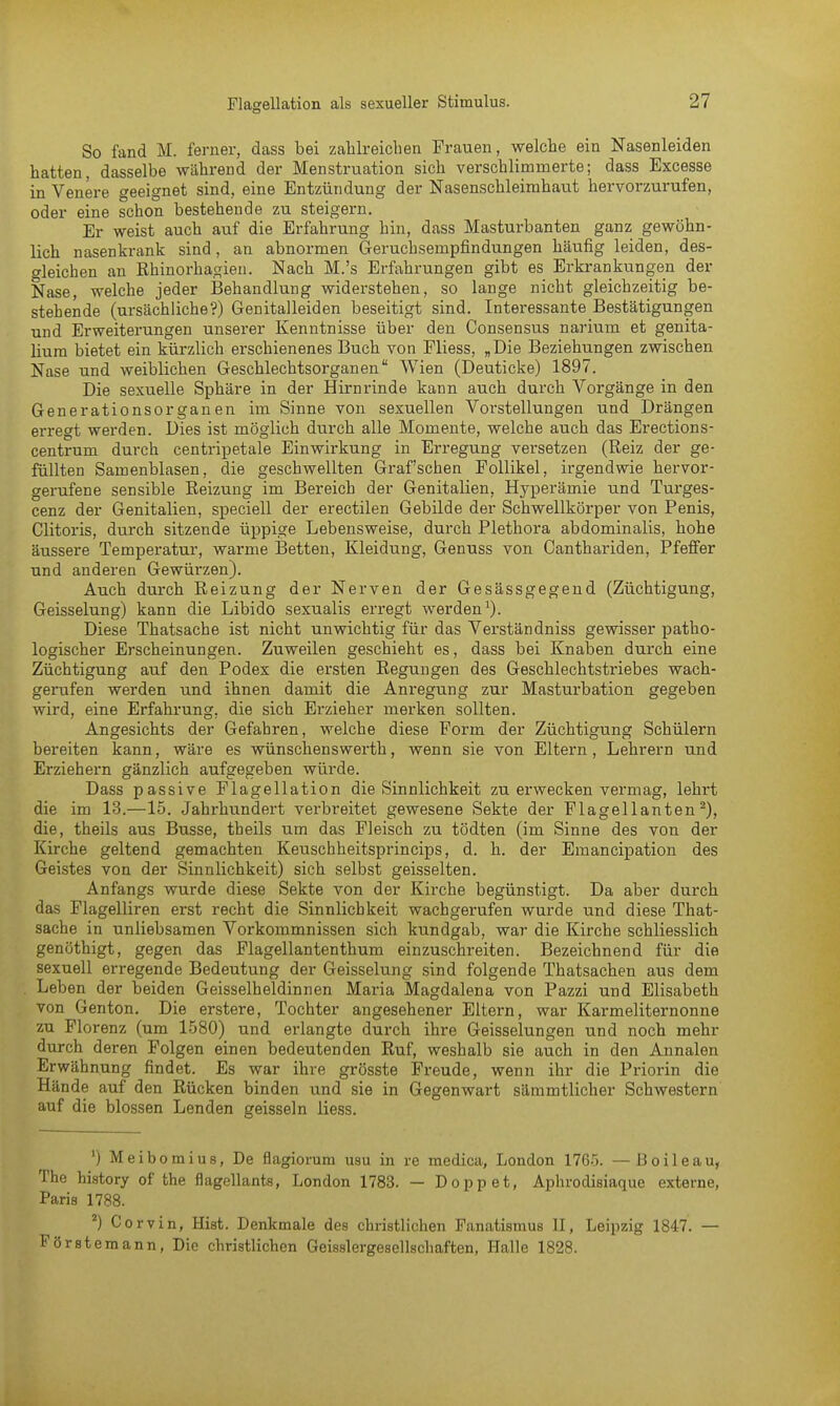 So fand M. ferner, dass bei zahlreichen Frauen, welche ein Nasenleiden hatten, dasselbe während der Menstruation sich verschlimmerte; dass Excesse in Venere geeignet sind, eine Entzündung der Nasenschleimhaut hervorzurufen, oder eine schon bestehende zu steigern. Er weist auch auf die Erfahrung hin, dass Masturbanten ganz gewöhn- lich nasenkrank sind, an abnormen Geruchsernpfindungen häufig leiden, des- gleichen an Rhinorhagieu. Nach M.'s Erfahrungen gibt es Erkrankungen der Nase, welche jeder Behandlung widerstehen, so lange nicht gleichzeitig be- stehende (ursächliche?) Genitalleiden beseitigt sind. Interessante Bestätigungen und Erweiterungen unserer Kenntnisse über den Consensus nariurn et genita- liura bietet ein kürzlich erschienenes Buch von Fliess, „Die Beziehungen zwischen Nase und weiblichen Geschlechtsorganen Wien (Deuticke) 1897. Die sexuelle Sphäre in der Hirnrinde kann auch durch Vorgänge in den Generationsorganen im Sinne von sexuellen Vorstellungen und Drängen erregt werden. Dies ist möglich durch alle Momente, welche auch das Erections- centrum durch centripetale Einwirkung in Erregung versetzen (Reiz der ge- füllten Samenblasen, die geschwellten Graf'schen Follikel, irgendwie hervor- gerufene sensible Reizung im Bereich der Genitalien, Hyperämie und Turges- cenz der Genitalien, speciell der erectilen Gebilde der Schwellkörper von Penis, Clitoris, durch sitzende üppige Lebensweise, durch Plethora abdominalis, hohe äussere Temperatur, warme Betten, Kleidung, Genuss von Canthariden, Pfeffer und anderen Gewürzen). Auch durch Reizung der Nerven der Gesässgegend (Züchtigung, Geisselung) kann die Libido sexualis erregt werden1). Diese Thatsache ist nicht unwichtig für das Verständniss gewisser patho- logischer Erscheinungen. Zuweilen geschieht es, dass bei Knaben durch eine Züchtigung auf den Podex die ersten Regungen des Geschlechtstriebes wach- gerufen werden und ihnen damit die Anregung zur Masturbation gegeben wird, eine Erfahrung, die sich Erzieher merken sollten. Angesichts der Gefahren, welche diese Form der Züchtigung Schülern bereiten kann, wäre es wünschenswerth, wenn sie von Eltern, Lehrern und Erziehern gänzlich aufgegeben würde. Dass passive Flagellation die Sinnlichkeit zu erwecken vermag, lehrt die im 13.—15. Jahrhundert verbreitet gewesene Sekte der Flagellanten2), die, theils aus Busse, theils um das Fleisch zu tödten (im Sinne des von der Kirche geltend gemachten Keuschheitsprincips, d. h. der Emancipation des Geistes von der Sinnlichkeit) sich selbst geisselten. Anfangs wurde diese Sekte von der Kirche begünstigt. Da aber durch das Flagelliren erst recht die Sinnlichkeit wachgerufen wurde und diese That- sache in unliebsamen Vorkommnissen sich kundgab, war die Kirche schliesslich genöthigt, gegen das Flagellantenthum einzuschreiten. Bezeichnend für die sexuell erregende Bedeutung der Geisselung sind folgende Thatsachen aus dem Leben der beiden Geisseiheldinnen Maria Magdalena von Pazzi und Elisabeth von Genton. Die erstere, Tochter angesehener Eltern, war Karmeliternonne zu Florenz (um 1580) und erlangte durch ihre Geisselungen und noch mehr durch deren Folgen einen bedeutenden Ruf, weshalb sie auch in den Annalen Erwähnung findet. Es war ihre grösste Freude, wenn ihr die Priorin die Hände auf den Rücken binden und sie in Gegenwart sämmtlicber Schwestern auf die blossen Lenden geissein Hess. ') Meibomius, De flagiorum usu in re medica, London 1765. —Boileau, The history of the flagellants, London 1783. — Doppet, Aphrodisiaque externe, Paris 1788. 2) Corvin, Hist. Denkmale des christlichen Fanatismus II, Leipzig 1847. — Förstemann, Die christlichen Geisslergesellschaften, Halle 1828.