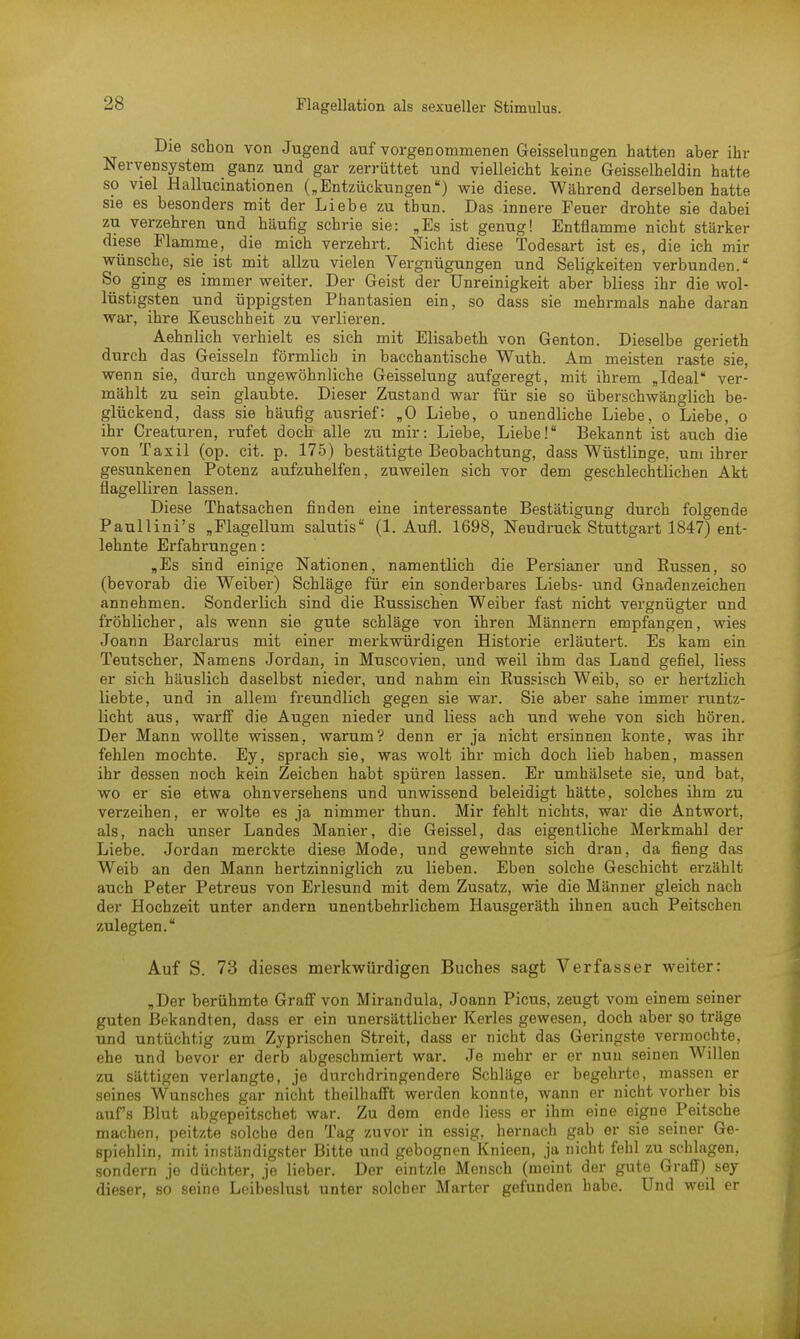 Die schon von Jugend auf vorgenommenen Geisselungen hatten aber ihr Nervensystem ganz und gar zerrüttet und vielleicht keine Geisseiheidin hatte so viel Hallucinationen („Entzückungen) wie diese. Während derselben hatte sie es besonders mit der Liebe zu thun. Das innere Feuer drohte sie dabei zu verzehren und häufig schrie sie: „Es ist genug! Entflamme nicht stärker diese Flamme, die mich verzehrt. Nicht diese Todesart ist es, die ich mir wünsche, sie ist mit allzu vielen Vergnügungen und Seligkeiten verbunden. So ging es immer weiter. Der Geist der Unreinigkeit aber bliess ihr die wol- lüstigsten und üppigsten Phantasien ein, so dass sie mehrmals nahe daran war, ihre Keuschheit zu verlieren. Aehnlich verhielt es sich mit Elisabeth von Genton. Dieselbe gerieth durch das Geissein förmlich in bacchantische Wuth. Am meisten raste sie, wenn sie, durch ungewöhnliche Geisselung aufgeregt, mit ihrem „Ideal ver- mählt zu sein glaubte. Dieser Zustand war für sie so überschwänglich be- glückend, dass sie häufig ausrief: „0 Liebe, o unendliche Liebe, o Liebe, o ihr Creaturen, rufet doch alle zu mir: Liebe, Liebe! Bekannt ist auch die von Taxil (op. cit. p. 175) bestätigte Beobachtung, dass Wüstlinge, um ihrer gesunkenen Potenz aufzuhelfen, zuweilen sich vor dem geschlechtlichen Akt flagelliren lassen. Diese Thatsachen finden eine interessante Bestätigung durch folgende Paullini's „Flagellum salutis (1. Aufl. 1698, Neudruck Stuttgart 1847) ent- lehnte Erfahrungen: „Es sind einige Nationen, namentlich die Persianer und Russen, so (bevorab die Weiber) Schläge für ein sonderbares Liebs- und Gnadenzeichen annehmen. Sonderlich sind die Russischen Weiber fast nicht vergnügter und fröhlicher, als wenn sie gute Schläge von ihren Männern empfangen, wies Joann Barclarus mit einer merkwürdigen Historie erläutert. Es kam ein Teutscher, Namens Jordan, in Muscovien, und weil ihm das Land gefiel, Hess er sich häuslich daselbst nieder, und nahm ein Russisch Weib, so er hertzlich liebte, und in allem freundlich gegen sie war. Sie aber sähe immer runtz- licht aus, warff die Augen nieder und Hess ach und wehe von sich hören. Der Mann wollte wissen, warum? denn er ja nicht ersinnen konte, was ihr fehlen mochte. Ey, sprach sie, was wolt ihr mich doch lieb haben, massen ihr dessen noch kein Zeichen habt spüren lassen. Er umhälsete sie, und bat, wo er sie etwa ohnversehens und unwissend beleidigt hätte, solches ihm zu verzeihen, er wolte es ja nimmer thun. Mir fehlt nichts, war die Antwort, als, nach unser Landes Manier, die Geissei, das eigentliche Merkmahl der Liebe. Jordan merckte diese Mode, und gewehnte sich dran, da fieng das Weib an den Mann hertzinniglich zu lieben. Eben solche Geschieht erzählt auch Peter Petreus von Erlesund mit dem Zusatz, wie die Männer gleich nach der Hochzeit unter andern unentbehrlichem Hausgeräth ihnen auch Peitschen zulegten. Auf S. 73 dieses merkwürdigen Buches sagt Verfasser weiter: „Der berühmte Graff von Mirandula, Joann Picus, zeugt vom einem seiner guten Bekandten, dass er ein unersättlicher Kerles gewesen, doch aber so träge und untüchtig zum Zyprischen Streit, dass er nicht das Geringste vermochte, ehe und bevor er derb abgeschmiert war. Je mehr er er nun seinen Willen zu sättigen verlangte, je durchdringendere Schläge er begehrte, massen er seines Wunsches gar nicht theilhafft werden konnte, wann er nicht vorher bis aufs Blut abgepeitschet war. Zu dem ende Hess er ihm eine eigne Peitsche machen, peitzte solche den Tag zuvor in essig, hernach gab er sie seiner Ge- spiehlin, mit inständigster Bitte und gebognen Knieen, ja nicht fehl zu schlagen, sondern je düchter, je lieber. Der eintzle Mensch (meint der gute Graff) sey dieser, so seine Leibeslust unter solcher Marter gefunden habe. Und weil er