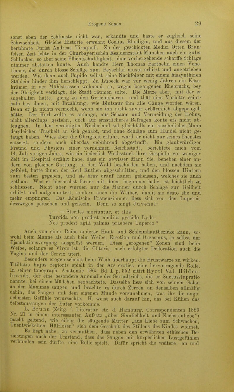 sonst eben der Schlimste nicht war, erkändte und haste er zugleich seine Schwachheit. Gleiche Historie erwehnt Coelius Rhodigin, und aus diesem der berühmte Jurist Andreas Tiraquell. Zu des geschickten Medici Otten Brun- felsen Zeit lebte in der Churbayerischen Residenzstadt München auch ein guter Schlucker, so aber seine Pflichtschuldigkeit, ohne vorhergehende scharffe Schläge nimmer abstatten konte. Auch kandte Herr Thomas Bartholin einen Vene- tianer, der durch blosse Schläge zum Beyschlaf muste erhitzt und angetrieben werden. Wie denn auch Cupido selbst seine Nachfolger mit einem hiazynthinen Stäblein hinder ihm herschleppt. Zu Lübeck war vor wenig Jahren ein Käse- krämer, in der Mühlstrassen wohnend, so, wegen begangenen Ehebruchs, bey der Obrigkeit verklagt, die Stadt räumen solte. Die Metze aber, mit der er zugehalten hatte, gieng zu den Gerichtsherrn, und thät eine Vorbitte seint- halb bey ihnen, mit Erzählung, wie Blutsaur ihm alle Gänge worden wären. Denn er ja nichts vermocht, wenn sie ihn nicht zuvor erbärmlich abgeprügelt hätte. Der Kerl wolte es anfangs, aus Schaam und Vermeidung des Hohns, nicht allerdings gestehn, doch auf ernstlicheres Befragen konte ers nicht ab- leugnen. In dem vereinigten Niederland sol gleichfalls ein ansehnlicher Mann dergleichen Trägheit an sich gehabt, und ohne Schläge zum Handel nicht ge- taugt haben. Wies aber die Obrigkeit erfuhr, ward er nicht nur seines Dienstes entsetzt, sondern auch überdas gebührend abgestrafft. Ein glaubwürdiger Freund und Physicus einer vornehmen Reichsstadt, berichtete mich vom 14. Juli vorigen Jahrs, wie ein liederlich Weibsstück ihrer Gespielin vor weniger Zeit im Hospital erzählt habe, dass ein gewisser Mann Sie, beneben einer an- dern von gleicher Gattung, in den Wald beschieden haben, und nachdem sie gefolgt, hätte ihnen der Kerl Ruthen abgeschnitten, und den blossen Hintern zum besten gegeben, und sie brav drauf hauen geheissen, welches sie auch gethan. Was er hiernechst ferner mit ihnen begonnen habe, ist leichtlich zu schliessen. Nicht aber wurden nur die Männer durch Schläge zur Geilheit erhitzt und aufgemuntert, sondern auch die Weiber, damit sie desto ehe und mehr empfingen. Das Römische Frauenzimmer Hess sich von den Lupercis desswegen peitschen und geissein. Denn so singt Juvenal: „ Steriles moriuntur, et illis Turgida non prodest condita pyscido Lyde: Nec prodest agili palmas praebere Luperco. Auch von einer Reihe anderer Haut- und Schleimhautbezirke kann, so- wohl beim Manne als auch beim Weibe, Erection und Orgasmus, ja selbst der Ejaculationsvorgang ausgelöst werden. Diese ,, erogenen Zonen sind beim Weibe, solange es Virgo ist, die Clitoris, nach erfolgter Defloration auch die Vagina und der Cervix uteri. Besonders erogen scheint beim Weib überhaupt die Brustwarze zu wirken. Titillatio hujus regionis spielt in der Ars erotica eine hervorragende Rolle. In seiner topograph. Anatomie 1865 Bd. I p. 552 citirt Hyrtl Val. Hilden- brandt, der eine besondere Anomalie des Sexualtriebs, die er Suctusstupratio nannte, bei einem Mädchen beobachtete. Dasselbe Hess sich von seinem Galan an den Mammae saugen und brachte es durch Zerren an denselben allmälig dahin, das Saugen mit dem eigenen Munde vorzunehmen, was ihr die ange- nehmsten Gefühle verursachte. H. weist auch darauf hin, das bei Kühen das Selbstaussaugen der Euter vorkomme. L. Brunn (Zeitg. f. Literatur etc. d. Hamburg. Correspondenten 1889 Nr. 21 in einem interessanten Aufsatz „über Sinnlichkeit und Nächstenliebe) macht geltend, wie eifrig die säugende Mutter „aus Liebe zum Schwachen, Unentwickelten, Hülflosen8 sich dem Geschäft des Stillens des Kindes widmet. Es liegt nahe, zu vermuthen, dass neben den erwähnten ethischen Be- ziehungen auch der Umstand, dass das Säugen mit körperlichen Lustgefühlen verbunden sein dürfte, eine Rolle spielt. Dafür spricht die weitere, an und