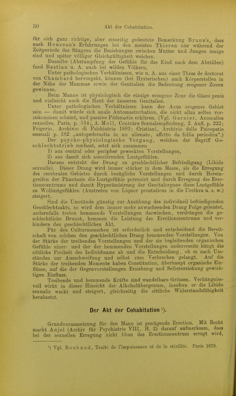 für sich ganz richtige, aber einseitig gedeutete Bemerkung Brunn's, dass nach Houzeau's Erfahrungen bei den meisten Thieren nur während der Zeitperiode des Säugens die Beziehungen zwischen Mutter und Jungen innige sind und später völliger Gleichgültigkeit weichen. Dasselbe (Abstumpfung der Gefühle für das Kind nach dem Abstillen) fand Bastian u. A. auch bei wilden Völkern. Unter pathologischen Verhältnissen, wie u. A. aus einer These de doctorat von Chambard hervorgeht, können (bei Hysterischen) auch Körperstellen in der Nähe der Mammae sowie der Genitalien die Bedeutung erogener Zonen gewinnen. Beim Manne ist physiologisch die einzige erzogene Zone die Glans penis und vielleicht noch die Haut der äusseren Genitalien. Unter pathologischen Verhältnissen kann der Anus erogenes Gebiet sein — damit würde sich anale Automasturhation, die nicht allzu selten vor- zukommen scheint, und passive Päderastie erklären. (Vgl. Garnier, Anomalies sexuelles, Paris, p. 514^ A.Moll, Conträre Sexualempfindung, 2. Aufl. p. 222; Frigerio, Archivio di Psichiatria 1893; Cristiani, Archivio delle Psicopatie sessuali p. 182 „autopederastia in un alienato, affetto da follia periodica.) Der psychophysiologische Vorgang, welchen der Begriff Ge- schlechtstrieb umfasst, setzt sich zusammen 1) aus central oder peripher geweckten Vorstellungen, 2) aus damit sich associirenden Lustgefühlen. Daraus entsteht der Drang zu geschlechtlicher Befriedigung (Libido sexualis). Dieser Drang wird immer stärker in dem Masse, als die Erregung des cerebralen Gebietes durch bezügliche Vorstellungen und durch Herein- greifen der Phantasie die Lustgefühle potenzirt und durch Erregung des Erec- tionscentrums und damit Hyperämisirung der Genitalorgane diese Lustgefühle zu Wollustgefühlen (Austreten von Liquor prostaticus in die Urethra u. s. w.) steigert. Sind die Umstände günstig zur Ausübung des individuell befriedigenden Geschlechtsakts, so wird dem immer mehr anwachsenden Drang Folge geleistet, andernfalls treten hemmende Vorstellungen dazwischen, verdrängen die ge- schlechtliche Brunst, hemmen die Leistung des Erectionscentrums und ver- hindern den geschlechtlichen Akt. Für den Culturmenschen ist erforderlich und entscheidend die Bereit- schaft von solchen den geschlechtlichen Drang hemmenden Vorstellungen. Von der Stärke der treibenden Vorstellungen und der sie begleitenden organischen Gefühle einer- und der der hemmenden Vorstellungen andererseits hängt die sittliche Freiheit des Individuums ab und die Entscheidung, ob es nach Um- ständen zur Ausschweifung und selbst zum Verbrechen gelangt. _ Auf die Stärke der treibenden Momente haben Constitution, überhaupt organische Ein- flüsse, auf die der Gegenvorstellungen Erziehung und Selbsterziehung gewich- tigen Einfluss. Treibende und hemmende Kräfte sind wandelbare Grössen. Verhängniss- voll wirkt in dieser Hinsicht der Alkoholübergenuss, insofern er die Libido sexualis weckt und steigert, gleichzeitig die sittliche Widerstandsfähigkeit herabsetzt. Der Akt der Cohabitation 1). Grundvoraussetzung für den Mann ist genügende Erection. Mit Recht macht Anjel (Archiv für Psychiatrie VIII, H. 2) darauf aufmerksam, dass bei der sexuellen Erregung nicht bloss das Erectionscentrum erregt wird, ') Vgl. R o u b a u d, Traitc de l'impuissance et de la stcrilite. Paris 1878.