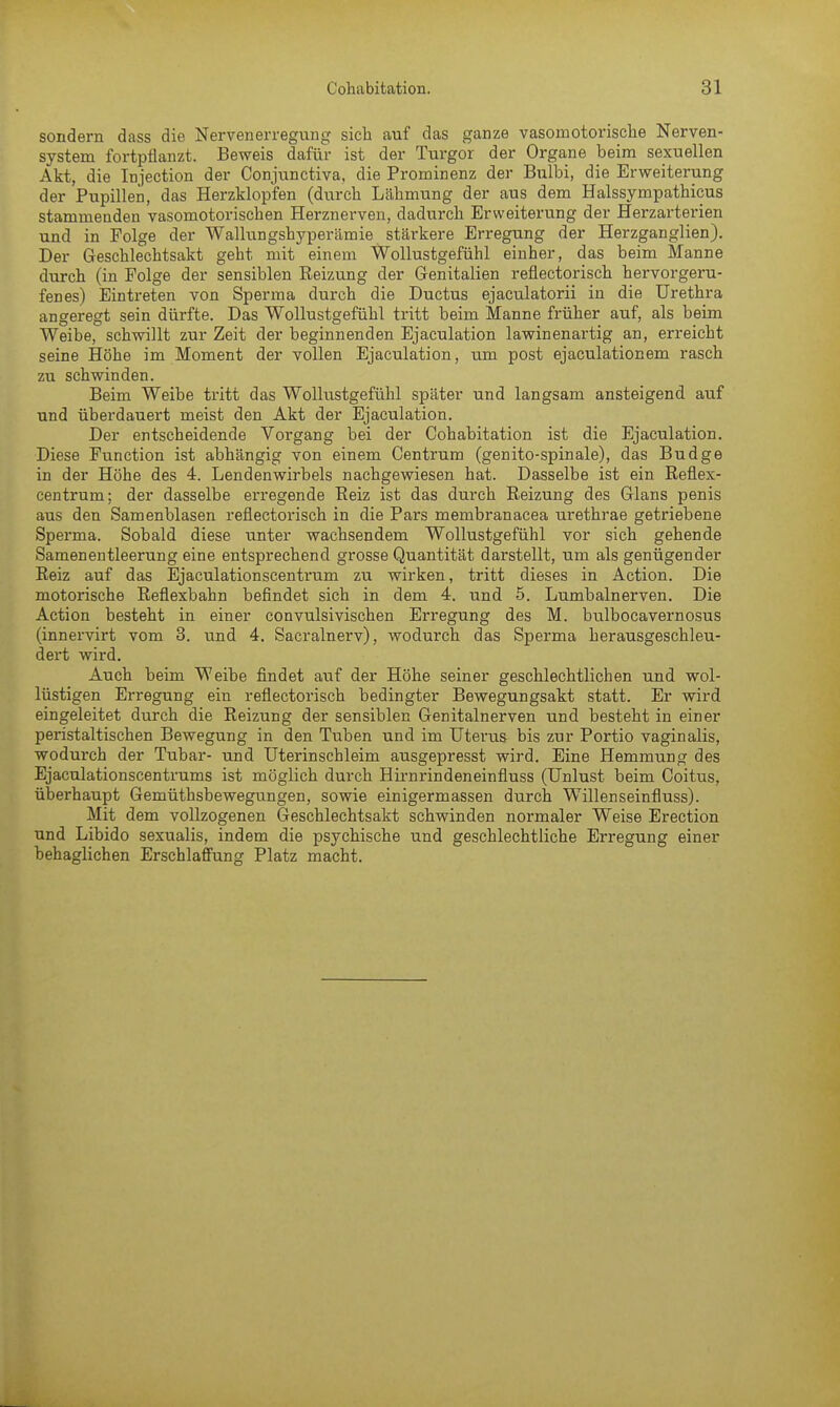 sondern dass die Nervenerregung sich auf das ganze vasomotorische Nerven- system fortpflanzt. Beweis dafür ist der Turgor der Organe beim sexuellen Akt, die Injection der Conjunctiva, die Prominenz der Bulbi, die Erweiterung der Pupillen, das Herzklopfen (durch Lähmung der aus dem Halssympathicus stammenden vasomotorischen Herznerven, dadurch Erweiterung der Herzarterien und in Folge der Wallungshyperämie stärkere Erregung der Herzganglien). Der Geschlechtsakt geht mit einem Wollustgefühl einher, das beim Manne durch (in Folge der sensiblen Reizung der Genitalien reflectorisch hervorgeru- fenes) Eintreten von Sperma durch die Ductus ejaculatorii in die Urethra angeregt sein dürfte. Das Wollustgefühl tritt beim Manne früher auf, als beim Weibe, schwillt zur Zeit der beginnenden Ejaculation lawinenartig an, erreicht seine Höhe im Moment der vollen Ejaculation, um post ejaculationem rasch zu schwinden. Beim Weibe tritt das Wollustgefühl später und langsam ansteigend auf und überdauert meist den Akt der Ejaculation. Der entscheidende Vorgang bei der Cohabitation ist die Ejaculation. Diese Function ist abhängig von einem Centrum (genito-spinale), das Budge in der Höhe des 4. Lendenwirbels nachgewiesen hat. Dasselbe ist ein Reflex- centrum: der dasselbe erregende Reiz ist das durch Reizung des Glans penis aus den Samenblasen reflectorisch in die Pars membranacea urethrae getriebene Sperma. Sobald diese unter wachsendem Wollustgefühl vor sich gehende Samenentleerung eine entsprechend grosse Quantität darstellt, um als genügender Reiz auf das Ejaculationscentrum zu wirken, tritt dieses in Action. Die motorische Reflexbahn befindet sich in dem 4. und 5. Lumbalnerven. Die Action besteht in einer convulsivischen Erregung des M. bulbocavernosus (innervirt vom 3. und 4. Sacralnerv), wodurch das Sperma herausgeschleu- dert wird. Auch beim Weibe findet auf der Höhe seiner geschlechtlichen und wol- lüstigen Erregung ein reflectorisch bedingter Bewegungsakt statt. Er wird eingeleitet durch die Reizung der sensiblen Genitalnerven und besteht in einer peristaltischen Bewegung in den Tuben und im Uterus bis zur Portio vaginalis, wodui-ch der Tubar- und Uterinschleim ausgepresst wird. Eine Hemmung des Ejaculationscentrums ist möglich durch Hirnrindeneinfluss (Unlust beim Coitus, überhaupt Gemüthsbewegungen, sowie einigermassen durch Willenseinfluss). Mit dem vollzogenen Geschlechtsakt schwinden normaler Weise Erection und Libido sexualis, indem die psychische und geschlechtliche Erregung einer behaglichen Erschlaffung Platz macht.