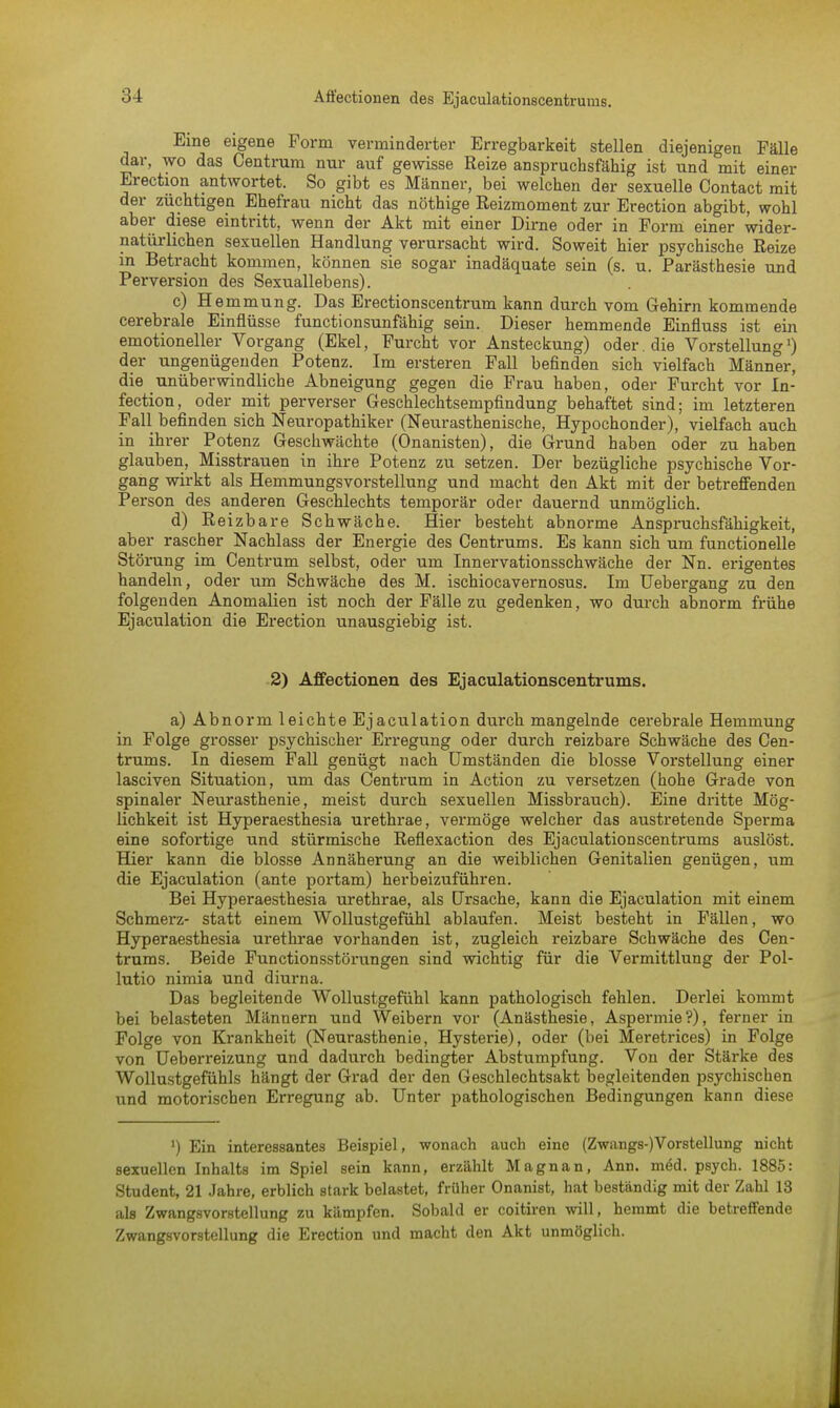 Eine eigene Form verminderter Erregbarkeit stellen diejenigen Fälle dar, wo das Centrum nur auf gewisse Reize anspruchsfällig ist und mit einer Erection antwortet. So gibt es Männer, bei welchen der sexuelle Contact mit der züchtigen Ehefrau nicht das nöthige Eeizmoment zur Erection abgibt, wohl aber diese eintritt, wenn der Akt mit einer Dirne oder in Form einer wider- natürlichen sexuellen Handlung verursacht wird. Soweit hier psychische Reize in Betracht kommen, können sie sogar inadäquate sein (s. u. Parästhesie und Perversion des Sexuallebens). c) H emmung. Das Erectionscentrum kann durch vom Gehirn kommende cerebrale Einflüsse functionsunfähig sein. Dieser hemmende Einfluss ist ein emotioneller Vorgang (Ekel, Furcht vor Ansteckung) oder, die Vorstellung1) der ungenügenden Potenz. Im ersteren Fall befinden sich vielfach Männer, die unüberwindliche Abneigung gegen die Frau haben, oder Furcht vor In- fection, oder mit perverser Geschlechtsempfindung behaftet sind; im letzteren Fall befinden sich Neuropathiker (Neurasthenische, Hypochonder), vielfach auch in ihrer Potenz Geschwächte (Onanisten), die Grund haben oder zu haben glauben, Misstrauen in ihre Potenz zu setzen. Der bezügliche psychische Vor- gang wirkt als Hemmungsvorstellung und macht den Akt mit der betreffenden Person des anderen Geschlechts temporär oder dauernd unmöglich. d) Reizbare Schwäche. Hier besteht abnorme Anspruchsfähigkeit, aber rascher Nachlass der Energie des Centrums. Es kann sich um functionelle Störung im Centrum selbst, oder um Innervationsschwäche der Nn. erigentes handeln, oder um Schwäche des M. ischiocavernosus. Im Uebergang zu den folgenden Anomalien ist noch der Fälle zu gedenken, wo durch abnorm frühe Ejaculation die Erection unausgiebig ist. 2) Affectionen des Ejaculationscentrums. a) Abnorm leichte Ejaculation durch mangelnde cerebrale Hemmung in Folge grosser psychischer Erregung oder durch reizbare Schwäche des Cen- trums. In diesem Fall genügt nach Umständen die blosse Vorstellung einer lasciven Situation, um das Centrum in Action zu versetzen (hohe Grade von spinaler Neurasthenie, meist durch sexuellen Missbrauch). Eine dritte Mög- lichkeit ist Hyperaesthesia urethrae, vermöge welcher das austretende Sperma eine sofortige und stürmische Reflexaction des Ejaculationscentrums auslöst. Hier kann die blosse Annäherung an die weiblichen Genitalien genügen, um die Ejaculation (ante portam) herbeizuführen. Bei Hyperaesthesia urethrae, als Ursache, kann die Ejaculation mit einem Schmerz- statt einem Wollustgefühl ablaufen. Meist besteht in Fällen, wo Hyperaesthesia urethrae vorhanden ist, zugleich reizbare Schwäche des Cen- trums. Beide Functionsstörungen sind wichtig für die Vermittlung der Pol- lutio nimia und diurna. Das begleitende Wollustgefühl kann pathologisch fehlen. Derlei kommt bei belasteten Männern und Weibern vor (Anästhesie, Aspermie?), ferner in Folge von Krankheit (Neurasthenie, Hysterie), oder (bei Meretrices) in Folge von Ueberreizung und dadurch bedingter Abstumpfung. Von der Stärke des Wollustgefühls hängt der Grad der den Geschlechtsakt begleitenden psychischen und motorischen Erregung ab. Unter pathologischen Bedingungen kann diese ') Ein interessantes Beispiel, wonach auch eine (Zwangs-)Vorstellung nicht sexuellen Inhalts im Spiel sein kann, erzählt Magnan, Ann. m6d. psych. 1885: Student, 21 Jahre, erblich stark belastet, früher Onanist, hat beständig mit der Zahl 13 als Zwangsvorstellung zu kämpfen. Sobald er coitiren will, hemmt die betreffende Zwangsvorstellung die Erection und macht den Akt unmöglich.