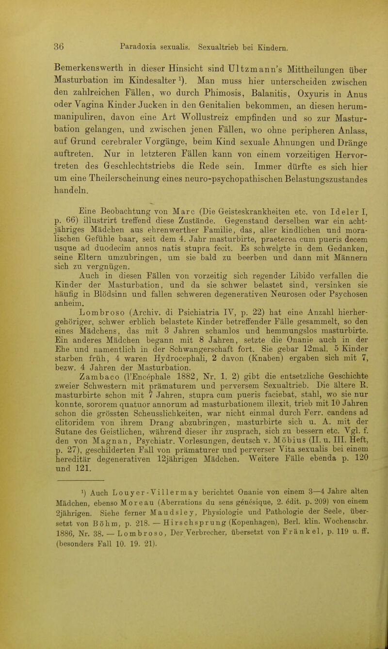 Bemerkenswerth in dieser Hinsieht sind Ultzmann's Mittheilungen über Masturbation im Kindesalter Man muss hier unterscheiden zwischen den zahlreichen Fällen, wo durch Phimosis, Balanitis, Oxyuris in Anus oder Vagina Kinder Jucken in den Genitalien bekommen, an diesen herum- manipuliren, davon eine Art Wollustreiz empfinden und so zur Mastur- bation gelangen, und zwischen jenen Fällen, wo ohne peripheren Anlass, auf Grund cerebraler Vorgänge, beim Kind sexuale Ahnungen und Dränge auftreten. Nur in letzteren Fällen kann von einem vorzeitigen Hervor- treten des Geschlechtstriebs die Rede sein. Immer dürfte es sich hier um eine Theilerscheinung eines neuro-psychopathischen Belastungszustandes handeln. Eine Beobachtung von Marc (Die Geisteskrankheiten etc. von Ideler I, p. 66) illustrirt treffend diese Zustände. Gegenstand derselben war ein acht- jähriges Mädchen aus ehrenwerther Familie, das, aller kindlichen und mora- lischen Gefühle baar, seit dem 4. Jahr masturbirte, praeterea cum pueris decem usque ad duodecim annos natis stupra fecit. Es schwelgte in dem Gedanken, seine Eltern umzubringen, um sie bald zu beerben und dann mit Männern sich zu vergnügen. Auch in diesen Fällen von vorzeitig sich regender Libido verfallen die Kinder der Masturbation, und da sie schwer belastet sind, versinken sie häufig in Blödsinn und fallen schweren degenerativen Neurosen oder Psychosen anheim. Lombroso (Archiv, di Psichiatria IV, p. 22) hat eine Anzahl hierher- gehöriger, schwer erblich belastete Kinder betreffender Fälle gesammelt, so den eines Mädchens, das mit 3 Jahren schamlos und hemmungslos masturbirte. Ein anderes Mädchen begann mit 8 Jahren, setzte die Onanie auch in der Ehe und namentlich in der Schwangerschaft fort. Sie gebar 12mal. 5 Kinder starben früh, 4 waren Hydrocephali, 2 davon (Knaben) ergaben sich mit 7, bezw. 4 Jahren der Masturbation. Zambaco (l'Encephale 1882, Nr. 1. 2) gibt die entsetzliche Geschichte zweier Schwestern mit prämaturem und perversem Sexualtrieb. Die ältere E. masturbirte schon mit 7 Jahren, stupra cum pueris faciebat, stahl, wo sie nur konnte, sororem quatuor annorum ad masturbationem illexit. trieb mit 10 Jahren schon die grössten Scheusslichkeiten, war nicht einmal durch Ferr. candens ad clitoridem von ihrem Drang abzubringen, masturbirte sich u. A. mit der Sutane des Geistlichen, während dieser ihr zusprach, sich zu bessern etc. Vgl. f. den von Magnan, Psychiatr. Vorlesungen, deutsch v. Möbius (II. u. III. Heft, p. 27), geschilderten Fall von prämaturer und perverser Vita sexualis bei einem hereditär degenerativen 12jährigen Mädchen. Weitere Fälle ebenda p. 120 und 121. ') Auch Louyer-Villermay berichtet Onanie von einem 3—4 Jahre alten Mädchen, ebenso Moreau (Aberrations du sens gönesique, 2. 6dit. p. 209) von einem 2jährigen. Siehe ferner Maudsley, Physiologie und Pathologie der Seele, über- setzt von Böhm, p. 218. — Hirschsprung (Kopenhagen), Berl. klin. Wochenschr. 1886, Nr. 38. — Lombroso, Der Verbrecher, übersetzt von Frankel, p. 119 u. ff. (besonders Fall 10. 19. 21). j