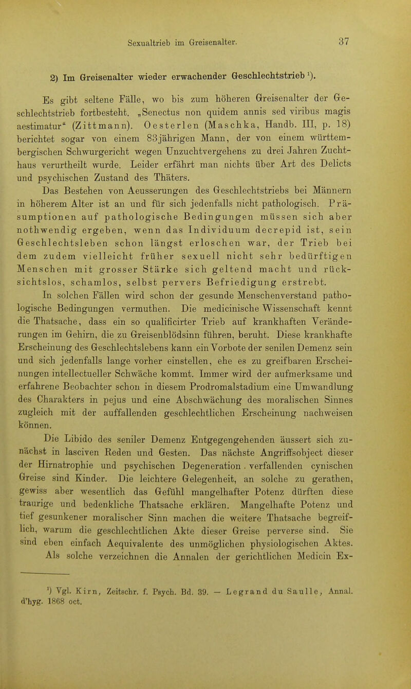 2) Im Greisenalter wieder erwachender Geschlechtstrieb Es gibt seltene Fälle, wo bis zum höheren Greisenalter der Ge- schlechtstrieb fortbesteht. „Senectus non quidem annis sed viribus magis aestimatur (Zittmann). Oesterlen (Maschka, Handb. III, p. 18) berichtet sogar von einem 83jährigen Mann, der von einem württem- bergischen Schwurgericht wegen Unzuchtvergehens zu drei Jahren Zucht- haus verurtheilt wurde. Leider erfährt man nichts über Art des Delicts und psychischen Zustand des Thäters. Das Bestehen von Aeusserungen des Geschlechtstriebs bei Männern in höherem Alter ist an und für sich jedenfalls nicht pathologisch. Prä- sumptionen auf pathologische Bedingungen müssen sich aber nothwendig ergeben, wenn das Individuum decrepid ist, sein Geschlechtsleben schon längst erloschen war, der Trieb bei dem zudem vielleicht früher sexuell nicht sehr bedürftigen Menschen mit grosser Stärke sich geltend macht und rück- sichtslos, schamlos, selbst pervers Befriedigung erstrebt. In solchen Fällen wird schon der gesunde Menschenverstand patho- logische Bedingungen vermuthen. Die medicinische Wissenschaft kennt die Thatsache, dass ein so qualificirter Trieb auf krankhaften Verände- rungen im Gehirn, die zu Greisenblödsinn führen, beruht. Diese krankhafte Erscheinung des Geschlechtslebens kann ein Vorbote der senilen Demenz sein und sich jedenfalls lange vorher einstellen, ehe es zu greifbaren Erschei- nungen intellectueller Schwäche kommt. Immer wird der aufmerksame und erfahrene Beobachter schon in diesem Prodromalstadium eine Umwandlung des Charakters in pejus und eine Abschwächung des moralischen Sinnes zugleich mit der auffallenden geschlechtlichen Erscheinung nachweisen können. Die Libido des seniler Demenz Entgegengehenden äussert sich zu- nächst in lasciven Reden und Gesten. Das nächste Angriffsobject dieser der Hirnatrophie und psychischen Degeneration. verfallenden cynischen Greise sind Kinder. Die leichtere Gelegenheit, an solche zu gerathen, gewiss aber wesentlich das Gefühl mangelhafter Potenz dürften diese traurige und bedenkliche Thatsache erklären. Mangelhafte Potenz und tief gesunkener moralischer Sinn machen die weitere Thatsache begreif- lich, warum die geschlechtlichen Akte dieser Greise perverse sind. Sie sind eben einfach Aequivalente des unmöglichen physiologischen Aktes. Als solche verzeichnen die Annalen der gerichtlichen Medicin Ex- ') Vgl. Kim, Zeitschr. f. Psych. Bd. 39. — Legrand du Saulle, Annal. d'hyg. 1868 oct.