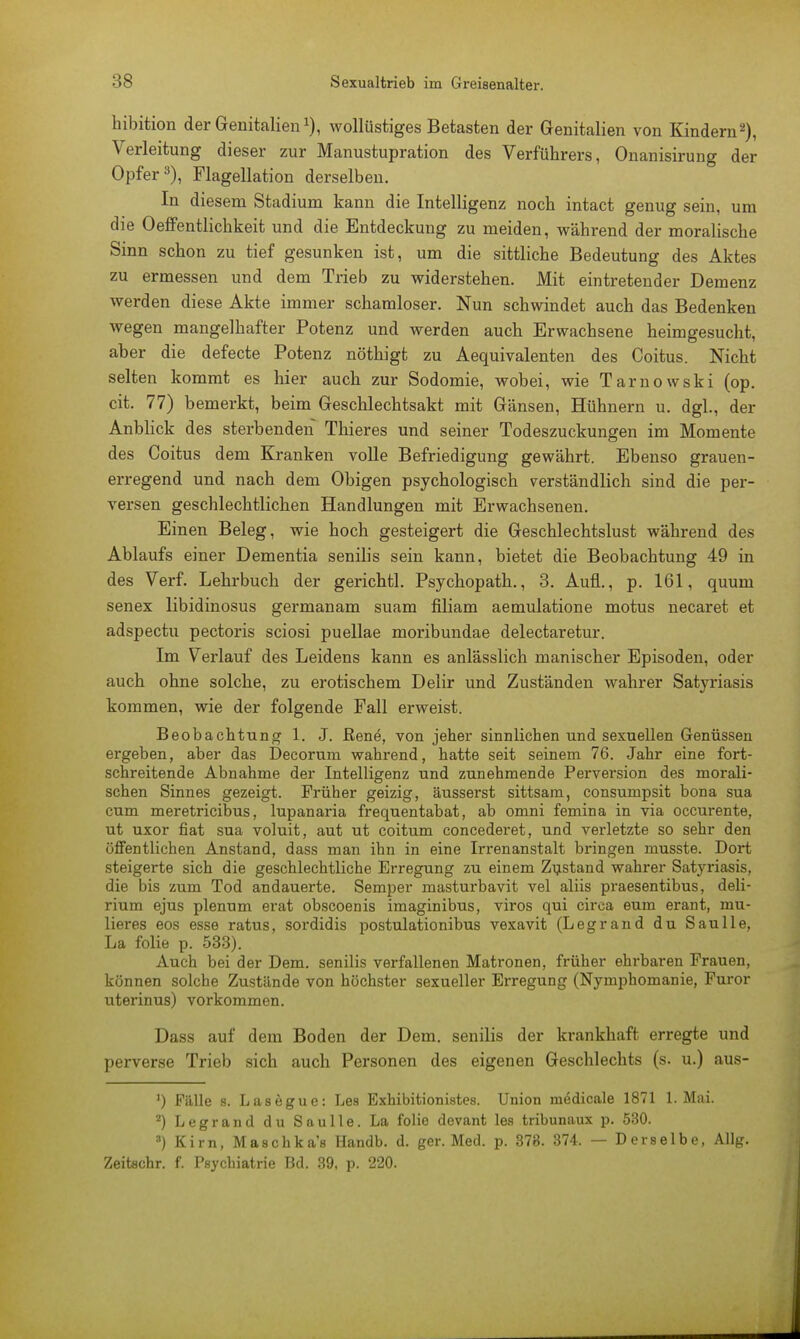 hibition der GenitalienJ), wollüstiges Betasten der Genitalien von Kindern2), Verleitung dieser zur Manustupration des Verführers, Onanisirung der Opfer3), Flagellation derselben. In diesem Stadium kann die Intelligenz noch intact genug sein, um die Oeffentlichkeit und die Entdeckung zu meiden, während der moralische Sinn schon zu tief gesunken ist, um die sittliche Bedeutung des Aktes zu ermessen und dem Trieb zu widerstehen. Mit eintretender Demenz werden diese Akte immer schamloser. Nun schwindet auch das Bedenken wegen mangelhafter Potenz und werden auch Erwachsene heimgesucht, aber die defecte Potenz nöthigt zu Aequivalenten des Coitus. Nicht selten kommt es hier auch zur Sodomie, wobei, wie Tarnowski (op. cit. 77) bemerkt, beim Geschlechtsakt mit Gänsen, Hühnern u. dgl., der Anblick des sterbenden Thieres und seiner Todeszuckungen im Momente des Coitus dem Kranken volle Befriedigung gewährt. Ebenso grauen- erregend und nach dem Obigen psychologisch verständlich sind die per- versen geschlechtlichen Handlungen mit Erwachsenen. Einen Beleg, wie hoch gesteigert die Geschlechtslust während des Ablaufs einer Dementia senilis sein kann, bietet die Beobachtung 49 in des Verf. Lehrbuch der gerichtl. Psychopath., 3. Aufl., p. 161, quum senex libidinosus germanam suam filiam aemulatione motus necaret et adspectu pectoris sciosi puellae moribundae delectaretur. Im Verlauf des Leidens kann es anlässlich manischer Episoden, oder auch ohne solche, zu erotischem Delir und Zuständen wahrer Satyriasis kommen, wie der folgende Fall erweist. Beobachtung 1. J. ßene, von jeher sinnlichen und sexuellen Genüssen ergeben, aber das Decorum wahrend, hatte seit seinem 76. Jahr eine fort- schreitende Abnahme der Intelligenz und zunehmende Perversion des morali- schen Sinnes gezeigt. Früher geizig, äusserst sittsam, consumpsit bona sua cum meretricibus, lupanaria frequentabat, ab omni femina in via occurente, ut uxor fiat sua voluit, aut ut coitum concederet, und verletzte so sehr den öffentlichen Anstand, dass man ihn in eine Irrenanstalt bringen musste. Dort steigerte sich die geschlechtliche Erregung zu einem Zustand wahrer Satyriasis, die bis zum Tod andauerte. Semper masturbavit vel aliis praesentibus, deli- rium ejus plenum erat obscoenis imaginibus, viros qui circa eum erant, mu- lieres eos esse ratus, sordidis postulationibus vexavit (Legrand du Saulle, La folie p. 533). Auch bei der Dem. senilis verfallenen Matronen, früher ehrbaren Frauen, können solche Zustünde von höchster sexueller Erregung (Nymphomanie, Furor uterinus) vorkommen. Dass auf dem Boden der Dem. senilis der krankhaft erregte und perverse Trieb sich auch Personen des eigenen Geschlechts (s. u.) aus- ') Fälle s. Lasegue: Les Exhibitionistes. Union medicale 1871 1. Mai. z) Legrand du Saulle. La folie devant les tribunaux p. 530. 3) Kirn, Maschka's Handb. d. ger. Med. p. 373. 374. — Derselbe, Allg. Zeitschr. f. Psychiatrie Bd. 39, p. 220.