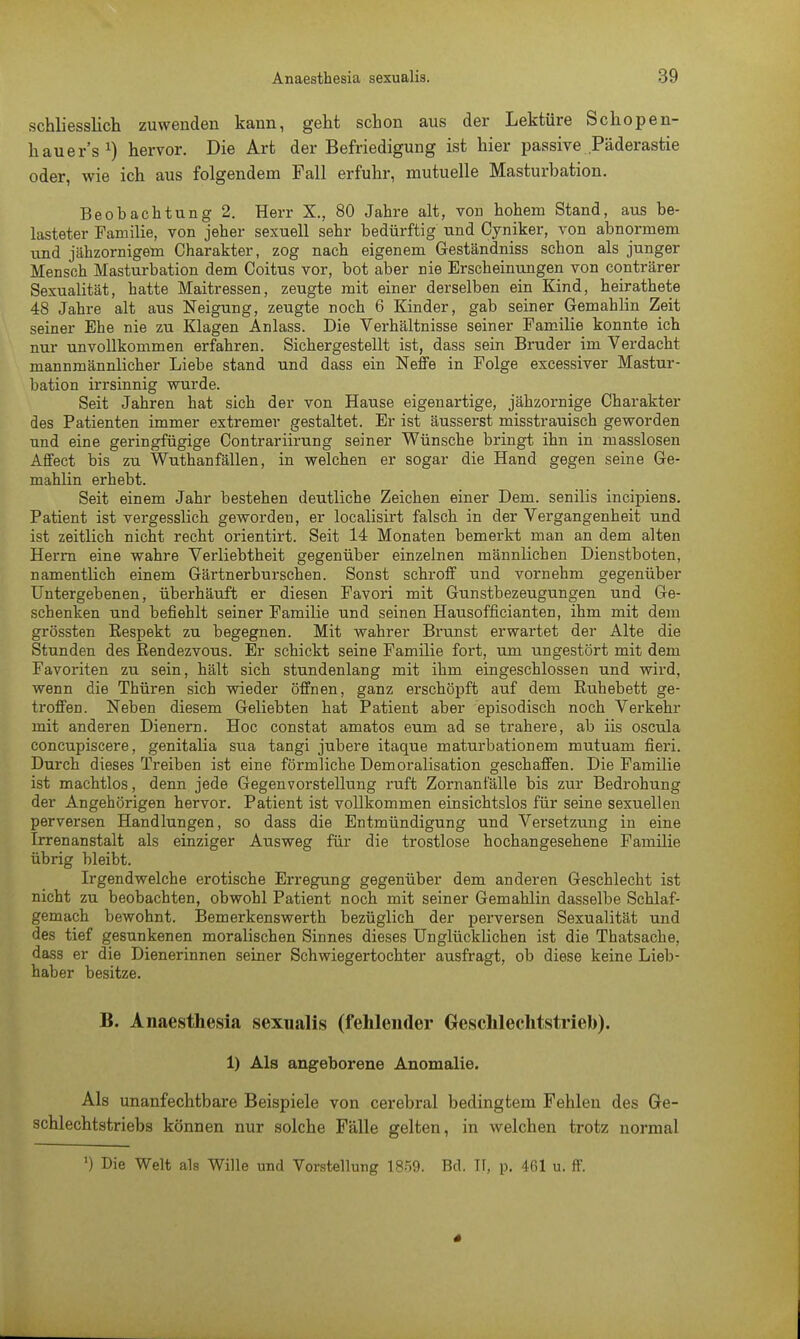 schliesslich zuwenden kann, geht schon aus der Lektüre Schopen- hauers1) hervor. Die Art der Befriedigung ist hier passive Päderastie oder, wie ich aus folgendem Fall erfuhr, mutuelle Masturbation. Beobachtung 2. Herr X., 80 Jahre alt, von hohem Stand, aus be- lasteter Familie, von jeher sexuell sehr bedürftig und Cyniker, von abnormem und jähzornigem Charakter, zog nach eigenem Geständniss schon als junger Mensch Masturbation dem Coitus vor, bot aber nie Erscheinungen von conträrer Sexualität, hatte Maitressen, zeugte mit einer derselben ein Kind, heirathete 48 Jahre alt aus Neigung, zeugte noch 6 Kinder, gab seiner Gemahlin Zeit seiner Ehe nie zu Klagen Anlass. Die Verhältnisse seiner Familie konnte ich nur unvollkommen erfahren. Sichergestellt ist, dass sein Bruder im Verdacht mannmännlicher Liebe stand und dass ein Neffe in Folge excessiver Mastur- bation irrsinnig wurde. Seit Jahren hat sich der von Hause eigenartige, jähzornige Charakter des Patienten immer extremer gestaltet. Er ist äusserst misstrauisch geworden und eine geringfügige Contrariirung seiner Wünsche bringt ihn in masslosen Affect bis zu Wuthanfällen, in welchen er sogar die Hand gegen seine Ge- mahlin erhebt. Seit einem Jahr bestehen deutliche Zeichen einer Dem. senilis incipiens. Patient ist vergesslich geworden, er localisirt falsch in der Vergangenheit und ist zeitlich nicht recht orientirt. Seit 14 Monaten bemerkt man an dem alten Herrn eine wahre Verliebtheit gegenüber einzelnen männlichen Dienstboten, namentlich einem Gärtnerburschen. Sonst schroff und vornehm gegenüber Untergebenen, überhäuft er diesen Favori mit Gunstbezeugungen und Ge- schenken und befiehlt seiner Familie und seinen Hausofficianten, ihm mit dem grössten Respekt zu begegnen. Mit wahrer Brunst erwartet der Alte die Stunden des Eendezvous. Er schickt seine Familie fort, um ungestört mit dem Favoriten zu sein, hält sich stundenlang mit ihm eingeschlossen und wird, wenn die Thüren sich wieder öffnen, ganz erschöpft auf dem Ruhebett ge- troffen. Neben diesem Geliebten hat Patient aber episodisch noch Verkehr mit anderen Dienern. Hoc constat amatos eum ad se trahere, ab iis oscula concupiscere, genitalia sua tangi jubere itaque maturbationem mutuam fieri. Durch dieses Treiben ist eine förmliche Demoralisation geschaffen. Die Familie ist machtlos, denn jede Gegenvorstellung ruft Zornant'älle bis zur Bedrohung der Angehörigen hervor. Patient ist vollkommen einsichtslos für seine sexuellen perversen Handlungen, so dass die Entmündigung und Versetzung in eine Irrenanstalt als einziger Ausweg für die trostlose hochangesehene Familie übrig bleibt. Irgendwelche erotische Erregung gegenüber dem anderen Geschlecht ist nicht zu beobachten, obwohl Patient noch mit seiner Gemahlin dasselbe Schlaf- gemach bewohnt. Bemerkenswerth bezüglich der perversen Sexualität und des tief gesunkenen moralischen Sinnes dieses Unglücklichen ist die Thatsache, dass er die Dienerinnen seiner Schwiegertochter ausfragt, ob diese keine Lieb- haber besitze. B. Anaesthesia sexualis (fehlender Geschlechtstrieb). 1) Als angeborene Anomalie. Als unanfechtbare Beispiele von cerebral bedingtem Fehlen des Ge- schlechtstriebs können nur solche Fälle gelten, in welchen trotz normal *) Die Welt als Wille und Vorstellung 1859. Bd. Tf, p, 461 u. ff.