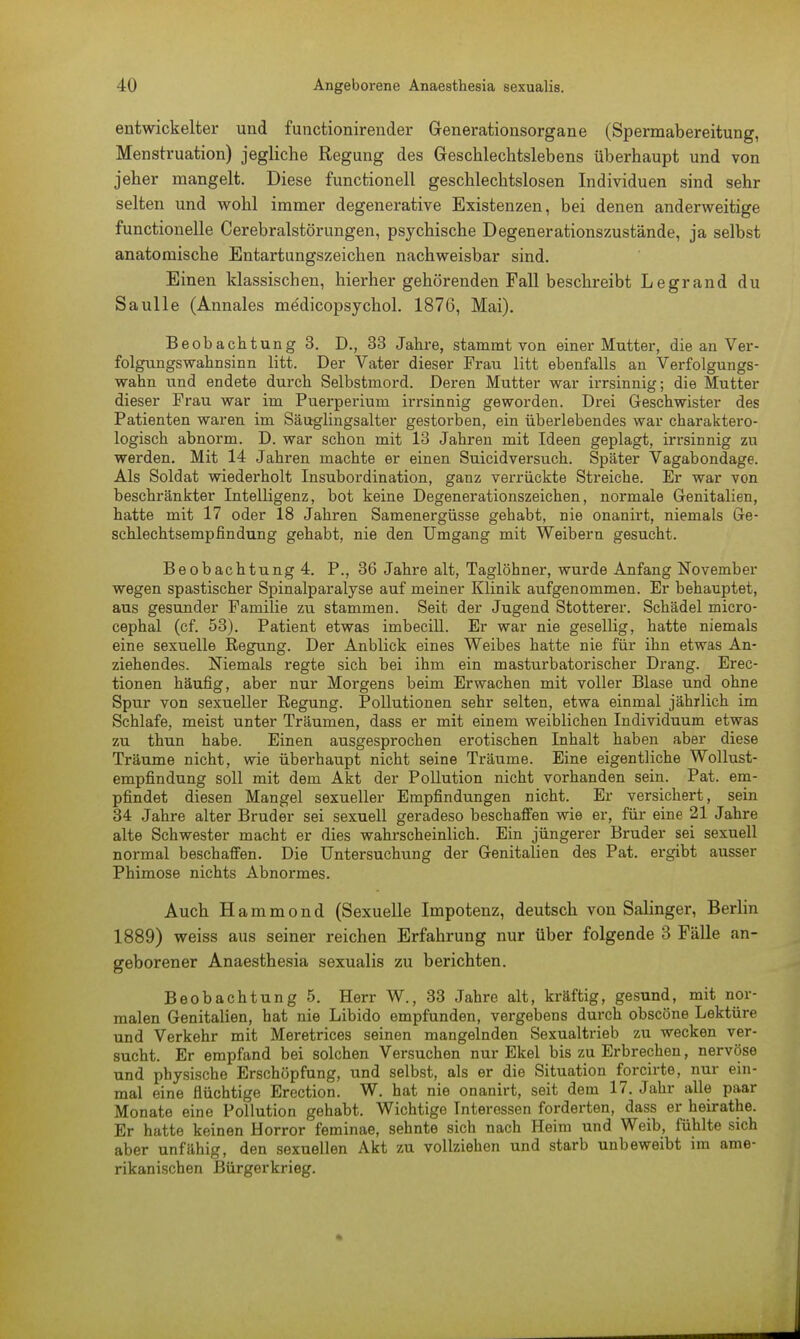 entwickelter und functionirender Generationsorgane (Spermabereitung, Menstruation) jegliche Regung des Geschlechtslebens überhaupt und von jeher mangelt. Diese functionell geschlechtslosen Individuen sind sehr selten und wohl immer degenerative Existenzen, bei denen anderweitige functionelle Cerebralstörungen, psychische Degenerationszustände, ja selbst anatomische Entartungszeichen nachweisbar sind. Einen klassischen, hierher gehörenden Fall beschreibt Legrand du Saulle (Annales medicopsychol. 1876, Mai). Beobachtung 3. D., 33 Jahre, stammt von einer Mutter, die an Ver- folgungswahnsinn litt. Der Vater dieser Frau litt ebenfalls an Verfolgungs- wahn und endete durch Selbstmord. Deren Mutter war irrsinnig; die Mutter dieser Frau war im Puerperium irrsinnig geworden. Drei Geschwister des Patienten waren im Säuglingsalter gestorben, ein überlebendes war charaktero- logisch abnorm. D. war schon mit 13 Jahren mit Ideen geplagt, irrsinnig zu werden. Mit 14 Jahren machte er einen Suicidversuch. Später Vagabondage. Als Soldat wiederholt Insubordination, ganz verrückte Streiche. Er war von beschränkter Intelligenz, bot keine Degenerationszeichen, normale Genitalien, hatte mit 17 oder 18 Jahren Samenergüsse gehabt, nie onanirt, niemals Ge- schlechtsempfindung gehabt, nie den Umgang mit Weibern gesucht. Beobachtung 4. P., 36 Jahre alt, Taglöhner, wurde Anfang November wegen spastischer Spinalparalyse auf meiner Klinik aufgenommen. Er behauptet, aus gesunder Familie zu stammen. Seit der Jugend Stotterer. Schädel micro- cephal (cf. 53). Patient etwas imbecill. Er war nie gesellig, hatte niemals eine sexuelle Regung. Der Anblick eines Weibes hatte nie für ihn etwas An- ziehendes. Niemals regte sich bei ihm ein masturbatorischer Drang. Erec- tionen häufig, aber nur Morgens beim Erwachen mit voller Blase und ohne Spur von sexueller Regung. Pollutionen sehr selten, etwa einmal jährlich im Schlafe, meist unter Träumen, dass er mit einem weiblichen Individuum etwas zu thun habe. Einen ausgesprochen erotischen Inhalt haben aber diese Träume nicht, wie überhaupt nicht seine Träume. Eine eigentliche Wollust- empfindung soll mit dem Akt der Pollution nicht vorhanden sein. Pat. em- pfindet diesen Mangel sexueller Empfindungen nicht. Er versichert, sein 34 Jahre alter Bruder sei sexuell geradeso beschaffen wie er, für eine 21 Jahre alte Schwester macht er dies wahrscheinlich. Ein jüngerer Bruder sei sexuell normal beschaffen. Die Untersuchung der Genitalien des Pat. ergibt ausser Phimose nichts Abnormes. Auch Hammond (Sexuelle Impotenz, deutsch von Salinger, Berlin 1889) weiss aus seiner reichen Erfahrung nur über folgende 3 Fälle an- geborener Anaesthesia sexualis zu berichten. Beobachtung 5. Herr W., 33 Jahre alt, kräftig, gesund, mit nor- malen Genitalien, hat nie Libido empfunden, vergebens durch obscöne Lektüre und Verkehr mit Meretrices seinen mangelnden Sexualtrieb zu wecken ver- sucht. Er empfand bei solchen Versuchen nur Ekel bis zu Erbrechen, nervöse und physische Erschöpfung, und selbst, als er die Situation forcirte, nur ein- mal eine flüchtige Erection. W. hat nie onanirt, seit dem 17. Jahr alle paar Monate eine Pollution gehabt. Wichtige Interessen forderten, dass er heirathe. Er hatte keinen Horror feminae, sehnte sich nach Heim und Weib, fühlte sich aber unfähig, den sexuellen Akt zu vollziehen und starb unbeweibt im ame- rikanischen Bürgerkrieg.