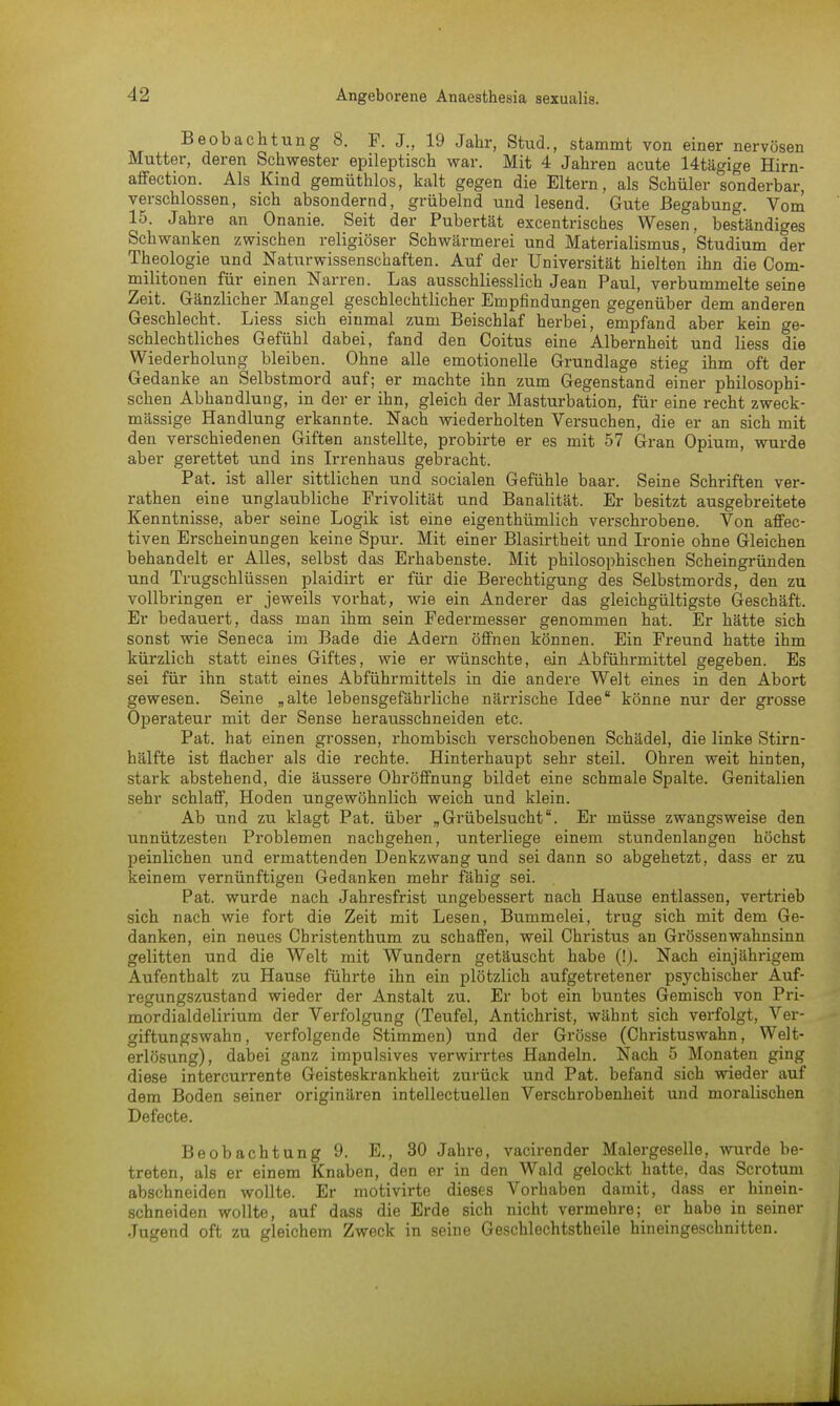 Beobachtung 8. F. J., 19 Jahr, Stud., stammt von einer nervösen Mutter, deren Schwester epileptisch war. Mit 4 Jahren acute Utägige Hirn- affection. Als Kind gemüthlos, kalt gegen die Eltern, als Schüler sonderbar, verschlossen, sich absondernd, grübelnd und lesend. Gute Begabung. Vom 15. Jahre an Onanie. Seit der Pubertät excentrisches Wesen, beständiges Schwanken zwischen religiöser Schwärmerei und Materialismus, Studium der Theologie und Naturwissenschaften. Auf der Universität hielten ihn die Com- militonen für einen Narren. Las ausschliesslich Jean Paul, verbummelte seine Zeit. Gänzlicher Mangel geschlechtlicher Empfindungen gegenüber dem anderen Geschlecht. Liess sich einmal zum Beischlaf herbei, empfand aber kein ge- schlechtliches Gefühl dabei, fand den Coitus eine Albernheit und liess die Wiederholung bleiben. Ohne alle emotionelle Grundlage stieg ihm oft der Gedanke an Selbstmord auf; er machte ihn zum Gegenstand einer philosophi- schen Abhandlung, in der er ihn, gleich der Masturbation, für eine recht zweck- mässige Handlung erkannte. Nach wiederholten Versuchen, die er an sich mit den verschiedenen Giften anstellte, probirte er es mit 57 Gran Opium, wurde aber gerettet und ins Irrenhaus gebracht. Pat. ist aller sittlichen und socialen Gefühle baar. Seine Schriften ver- rathen eine unglaubliche Frivolität und Banalität. Er besitzt ausgebreitete Kenntnisse, aber seine Logik ist eine eigenthümlich verschrobene. Von affec- tiven Erscheinungen keine Spur. Mit einer Blasirtheit und Ironie ohne Gleichen behandelt er Alles, selbst das Erhabenste. Mit philosophischen Scheingründen und Trugschlüssen plaidirt er für die Berechtigung des Selbstmords, den zu vollbringen er jeweils vorhat, wie ein Anderer das gleichgültigste Geschäft. Er bedauert, dass man ihm sein Federmesser genommen hat. Er hätte sich sonst wie Seneca im Bade die Adern öffnen können. Ein Freund hatte ihm kürzlich statt eines Giftes, wie er wünschte, ein Abführmittel gegeben. Es sei für ihn statt eines Abführmittels in die andere Welt eines in den Abort gewesen. Seine „alte lebensgefährliche närrische Idee könne nur der grosse Operateur mit der Sense herausschneiden etc. Pat. hat einen grossen, rhombisch verschobenen Schädel, die linke Stirn- hälfte ist flacher als die rechte. Hinterhaupt sehr steil. Ohren weit hinten, stark abstehend, die äussere Ohröffnung bildet eine schmale Spalte. Genitalien sehr schlaff, Hoden ungewöhnlich weich und klein. Ab und zu klagt Pat. über „Grübelsucht8. Er müsse zwangsweise den unnützesten Problemen nachgehen, unterliege einem stundenlangen höchst peinlichen und ermattenden Denkzwang und sei dann so abgehetzt, dass er zu keinem vernünftigen Gedanken mehr fähig sei. Pat. wurde nach Jahresfrist ungebessert nach Hause entlassen, vertrieb sich nach wie fort die Zeit mit Lesen, Bummelei, trug sich mit dem Ge- danken, ein neues Cbristenthum zu schaffen, weil Christus an Grössenwahnsinn gelitten und die Welt mit Wundern getäuscht habe (!). Nach einjährigem Aufenthalt zu Hause führte ihn ein plötzlich aufgetretener psychischer Auf- regungszustand wieder der Anstalt zu. Er bot ein buntes Gemisch von Pri- mordialdelirium der Verfolgung (Teufel, Antichrist, wähnt sich verfolgt, Ver- giftungswahn, verfolgende Stimmen) und der Grösse (Christuswahn, Welt- erlösung), dabei ganz impulsives verwirrtes Handeln. Nach 5 Monaten ging diese intercurrente Geisteskrankheit zurück und Pat. befand sich wieder auf dem Boden seiner originären intellectuellen Verschrobenheit und moralischen Defecte. Beobachtung 9. E., 30 Jahre, vacirender Malergeselle, wurde be- treten, als er einem Knaben, den er in den Wald gelockt hatte, das Scrotum abschneiden wollte. Er motivirte dieses Vorhaben damit, dass er hinein- schneiden wollte, auf dass die Erde sich nicht vermehre; er habe in seiner Jugend oft zu gleichem Zweck in seine Geschlechtstheile hineingeschnitten.