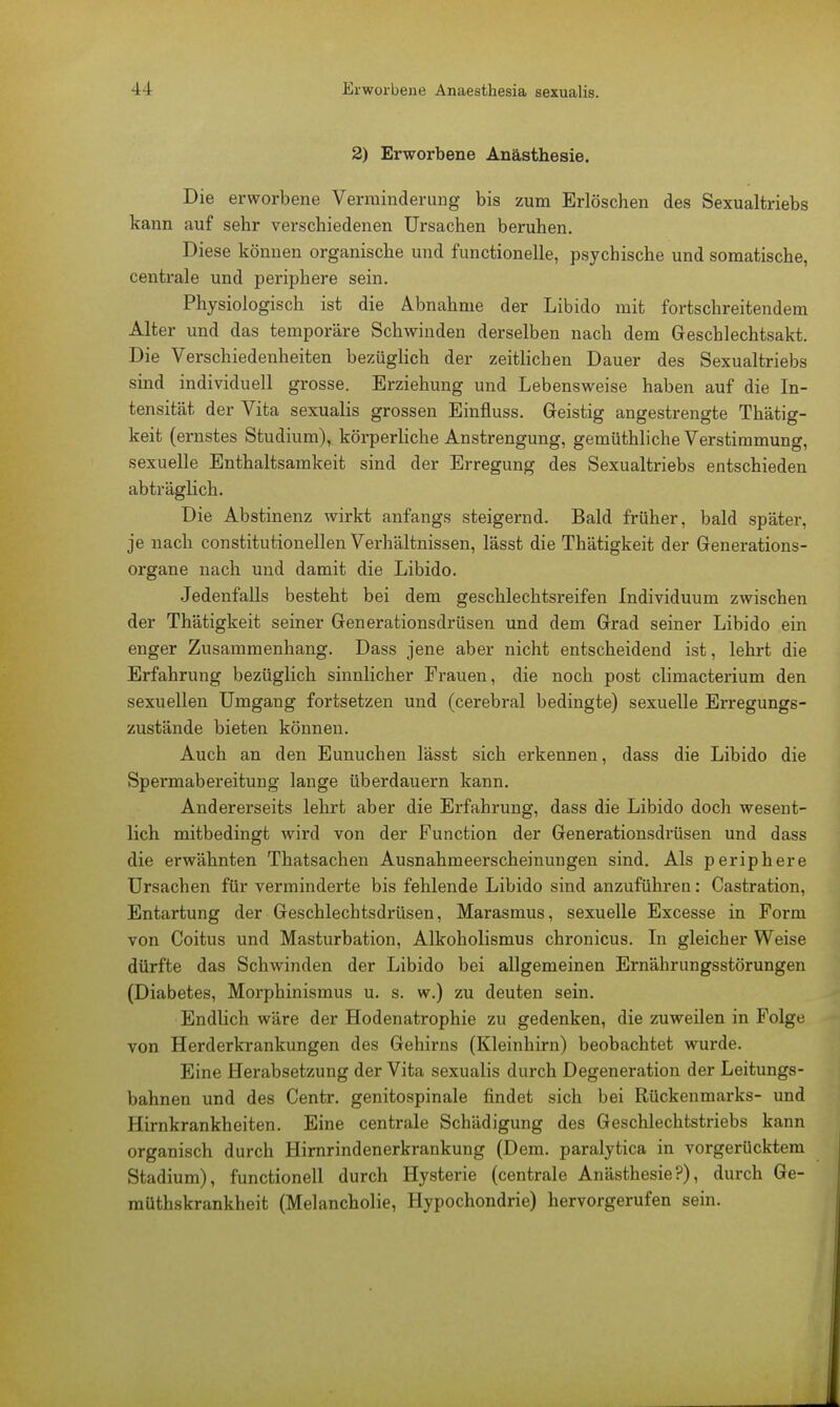 2) Erworbene Anästhesie. Die erworbene Verminderung bis zum Erlöschen des Sexualtriebs kann auf sehr verschiedenen Ursachen beruhen. Diese können organische und functionelle, psychische und somatische, centrale und periphere sein. Physiologisch ist die Abnahme der Libido mit fortschreitendem Alter und das temporäre Schwinden derselben nach dem Geschlechtsakt. Die Verschiedenheiten bezüglich der zeitlichen Dauer des Sexualtriebs sind individuell grosse. Erziehung und Lebensweise haben auf die In- tensität der Vita sexualis grossen Einfiuss. Geistig angestrengte Thätig- keit (ernstes Studium), körperliche Anstrengung, gemüthliche Verstimmung, sexuelle Enthaltsamkeit sind der Erregung des Sexualtriebs entschieden abträglich. Die Abstinenz wirkt anfangs steigernd. Bald früher, bald später, je nach constitutionellen Verhältnissen, lässt die Thätigkeit der Generations- organe nach und damit die Libido. Jedenfalls besteht bei dem geschlechtsreifen Individuum zwischen der Thätigkeit seiner Generationsdrüsen und dem Grad seiner Libido ein enger Zusammenhang. Dass jene aber nicht entscheidend ist, lehrt die Erfahrung bezüglich sinnlicher Frauen, die noch post climacterium den sexuellen Umgang fortsetzen und (cerebral bedingte) sexuelle Erregungs- zustände bieten können. Auch an den Eunuchen lässt sich erkennen, dass die Libido die Spermabereitung lange überdauern kann. Andererseits lehrt aber die Erfahrung, dass die Libido doch wesent- lich mitbedingt wird von der Function der Generationsdrüsen und dass die erwähnten Thatsachen Ausnahmeerscheinungen sind. Als periphere Ursachen für verminderte bis fehlende Libido sind anzuführen: Castration, Entartung der Geschlechtsdrüsen, Marasmus, sexuelle Excesse in Form von Coitus und Masturbation, Alkoholismus chronicus. In gleicher Weise dürfte das Schwinden der Libido bei allgemeinen Ernährungsstörungen (Diabetes, Morphinismus u. s. w.) zu deuten sein. Endlich wäre der Hodenatrophie zu gedenken, die zuweilen in Folge von Herderkrankungen des Gehirns (Kleinhirn) beobachtet wurde. Eine Herabsetzung der Vita sexualis durch Degeneration der Leitungs- bahnen und des Centr. genitospinale findet sich bei Rückenmarks- und Hirnkrankheiten. Eine centrale Schädigung des Geschlechtstriebs kann organisch durch Hirnrindenerkrankung (Dem. paralytica in vorgerücktem Stadium), functionell durch Hysterie (centrale Anästhesie?), durch Ge- müthskrankheit (Melancholie, Hypochondrie) hervorgerufen sein.