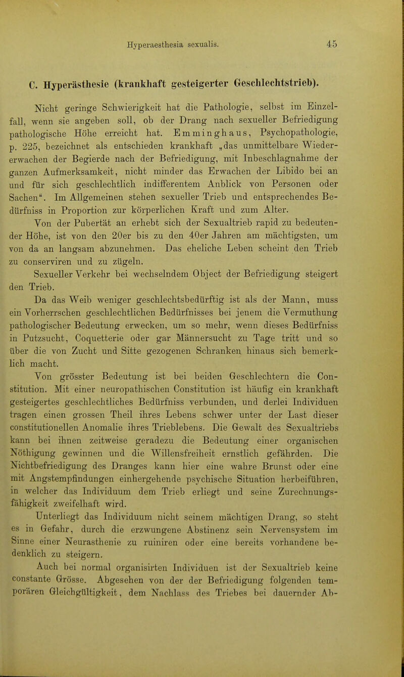 C. Hyperästhesie (krankhaft gesteigerter Geschlechtstrieb). Nicht geringe Schwierigkeit hat die Pathologie, selbst im Einzel- fall, wenn sie angeben soll, ob der Drang nach sexueller Befriedigung pathologische Höhe erreicht hat. Emminghaus, Psychopathologie, p. 225, bezeichnet als entschieden krankhaft „das unmittelbare Wieder- erwachen der Begierde nach der Befriedigung, mit Inbeschlagnahme der ganzen Aufmerksamkeit, nicht minder das Erwachen der Libido bei an und für sich geschlechtlich indifferentem Anblick von Personen oder Sachen. Im Allgemeinen stehen sexueller Trieb und entsprechendes Be- dürfniss in Proportion zur körperlichen Kraft und zum Alter. Von der Pubertät an erhebt sich der Sexualtrieb rapid zu bedeuten- der Höhe, ist von den 20er bis zu den 40er Jahren am mächtigsten, um von da an langsam abzunehmen. Das eheliche Leben scheint den Trieb zu conserviren und zu zügeln. Sexueller Verkehr bei wechselndem Object der Befriedigung steigert den Trieb. Da das Weib weniger geschlechtsbedürftig ist als der Mann, muss ein Vorherrschen geschlechtlichen Bedürfnisses bei jenem die Vermuthung pathologischer Bedeutung erwecken, um so mehr, wenn dieses Bedürfniss in Putzsucht, Coquetterie oder gar Männersucht zu Tage tritt und so über die von Zucht und Sitte gezogenen Schranken hinaus sich bemerk- lich macht. Von grösster Bedeutung ist bei beiden Geschlechtern die Con- stitution. Mit einer neuropathischen Constitution ist häufig ein krankhaft gesteigertes geschlechtliches Bedürfniss verbunden, und derlei Individuen tragen einen grossen Theil ihres Lebens schwer unter der Last dieser constitutionellen Anomalie ihres Trieblebens. Die Gewalt des Sexualtriebs kann bei ihnen zeitweise geradezu die Bedeutung einer organischen Nöthigung gewinnen und die Willensfreiheit ernstlich gefährden. Die Nichtbefriedigung des Dranges kann hier eine wahre Brunst oder eine mit Angstempfindungen einhergehende psychische Situation herbeiführen, in welcher das Individuum dem Trieb erliegt und seine Zurechnungs- fähigkeit zweifelhaft wird. Unterliegt das Individuum nicht seinem mächtigen Dx-ang, so steht es in Gefahr, durch die erzwungene Abstinenz sein Nervensystem im Sinne einer Neurasthenie zu ruiniren oder eine bereits vorhandene be- denklich zu steigern. Auch bei normal organisirten Individuen ist der Sexualtrieb keine constante Grösse. Abgesehen von der der Befriedigung folgenden tem- porären Gleichgültigkeit, dem Nachlass des Triebes bei dauernder Ab-