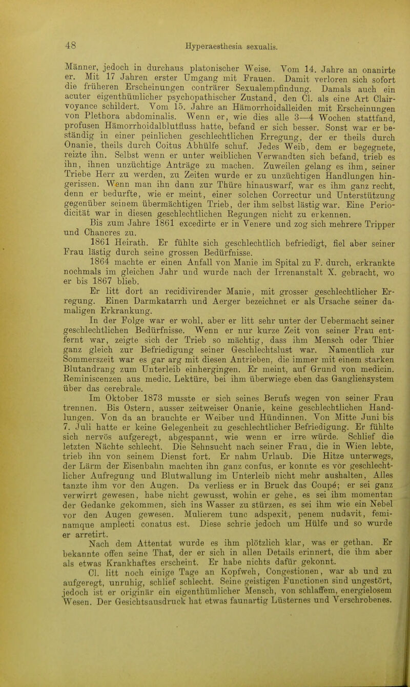 Männer, jedoch in durchaus platonischer Weise. Vom 14. Jahre an onanirte er. Mit 17 Jahren erster Umgang mit Frauen. Damit verloren sich sofort die früheren Erscheinungen conträrer Sexualempfindung. Damals auch ein acuter eigentümlicher psychopathischer Zustand, den Cl. als eine Art Clair- voyance schildert. Vom 15. Jahre an Hämorrhoidalleiden mit Erscheinungen von Plethora abdominalis. Wenn er, wie dies alle 3—4 Wochen stattfand, profusen Hämorrhoidalblutfluss hatte, befand er sich besser. Sonst war er be- ständig in einer peinlichen geschlechtlichen Erregung, der er theils durch Onanie, theils durch Coitus Abhülfe schuf. Jedes Weib, dem er begegnete, reizte ihn. Selbst wenn er unter weiblichen Verwandten sich befand, trieb es ihn, ihnen unzüchtige Anträge zu machen. Zuweilen gelang es ihm, seiner Triebe Herr zu werden, zu Zeiten wurde er zu unzüchtigen Handlungen hin- gerissen. Wann man ihn dann zur Thüre hinauswarf, war es ihm ganz recht, denn er bedurfte, wie er meint, einer solchen Correctur und Unterstützung gegenüber seinem übermächtigen Trieb, der ihm selbst lästig war. Eine Perio- dicität war in diesen geschlechtlichen Regungen nicht zu erkennen. Bis zum Jahre 1861 excedirte er in Venere und zog sich mehrere Tripper und Chancres zu. 1861 Heirath. Er fühlte sich geschlechtlich befriedigt, fiel aber seiner Frau lästig durch seine grossen Bedürfnisse. 1864 machte er einen Anfall von Manie im Spital zu F. durch, erkrankte nochmals im gleichen Jahr und wurde nach der Irrenanstalt X. gebracht, wo er bis 1867 blieb. Er litt dort an recidivirender Manie, mit grosser geschlechtlicher Er- regung. Einen Darmkatarrh und Aerger bezeichnet er als Ursache seiner da- maligen Erkrankung. In der Folge war er wohl, aber er litt sehr unter der Uebermacht seiner geschlechtlichen Bedürfnisse. Wenn er nur kurze Zeit von seiner Frau ent- fernt war, zeigte sich der Trieb so mächtig, dass ihm Mensch oder Thier ganz gleich zur Befriedigung seiner Geschlechtslust war. Namentlich zur Sommerszeit war es gar arg mit diesen Antrieben,, die immer mit einem starken Blutandrang zum Unterleib einhergingen. Er meint, auf Grund von medicin. Reminiscenzen aus medic. Lektüre, bei ihm überwiege eben das Gangliensystem über das cerebrale. Im Oktober 1873 musste er sich seines Berufs wegen von seiner Frau trennen. Bis Ostern, ausser zeitweiser Onanie, keine geschlechtlichen Hand- lungen. Von da an brauchte er Weiber und Hündinnen. Von Mitte Juni bis 7. Juli hatte er keine Gelegenheit zu geschlechtlicher Befriedigung. Er fühlte sich nervös aufgeregt, abgespannt, wie wenn er irre würde. Schlief die letzten Nächte schlecht. Die Sehnsucht nach seiner Frau, die in Wien lebte, trieb ihn von seinem Dienst fort. Er nahm Urlaub. Die Hitze unterwegs, der Lärm der Eisenbahn machten ihn ganz confus, er konnte es vor geschlecht- licher Aufregung und Blutwallung im Unterleib nicht mehr aushalten, Alles tanzte ihm vor den Augen. Da verliess er in Bruck das Coupe; er sei ganz verwirrt gewesen, habe nicht gewusst, wohin er gehe, es sei ihm momentan der Gedanke gekommen, sich ins Wasser zu stürzen, es sei ihm wie ein Nebel vor den Augen gewesen. Mulierem tunc adspexit, penem nudavit, fenii- namque amplecti conatus est. Diese schrie jedoch um Hülfe und so wurde er arretirt. Nach dem Attentat wurde es ihm plötzlich klar, was er gethan. Er bekannte offen seine That, der er sich in allen Details erinnert, die ihm aber als etwas Krankhaftes erscheint. Er habe nichts dafür gekonnt. Cl. litt noch einige Tage an Kopfweh, Congestionen, war ab und zu aufgeregt, unruhig, schlief schlecht. Seine geistigen Functionen sind ungestört, jedoch ist er originär ein eigentümlicher Mensch, von schlaffem, energielosem Wesen. Der Gesichtsausdruck hat etwas faunartig Lüsternes und Verschrobenes.