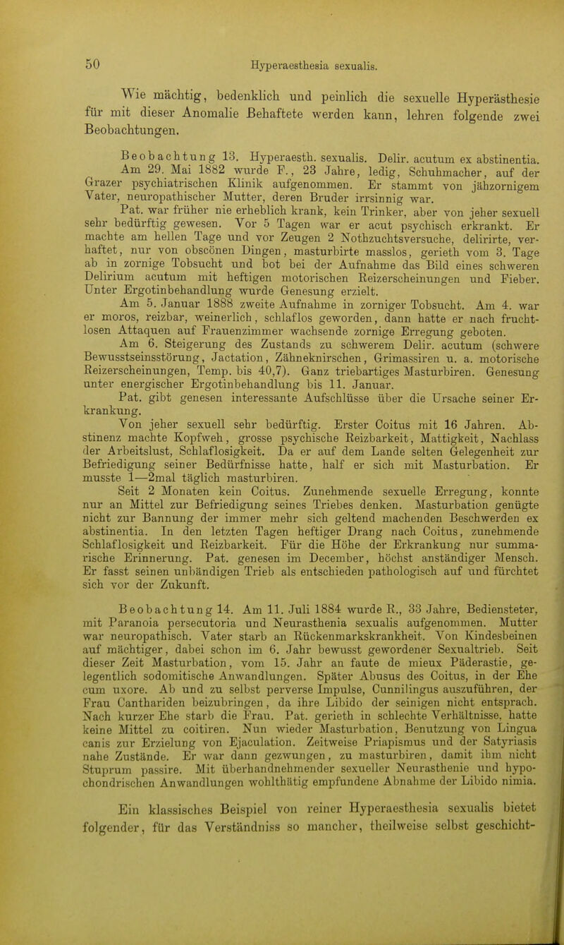 Wie mächtig, bedenklich und peinlich die sexuelle Hyperästhesie für mit dieser Anomalie Behaftete werden kann, lehren folgende zwei Beobachtungen. Beobachtung 13. Hyperaesth. sexualis. Delir. acutum ex abstinentia. Am 29. Mai 1882 wurde F., 23 Jahre, ledig, Schuhmacher, auf der Grazer psychiatrischen Klinik aufgenommen. Er stammt von jähzornigem Vater, neuropathischer Mutter, deren Bruder irrsinnig war. Pat. war früher nie erheblich krank, kein Trinker, aber von jeher sexuell sehr bedürftig gewesen. Vor 5 Tagen war er acut psychisch erkrankt. Er machte am hellen Tage und vor Zeugen 2 Nothzuchtsversuche, delirirte, ver- haftet, nur von obscönen Dingen, masturbirte masslos, gerieth vom 3. Tage ab in zornige Tobsucht und bot bei der Aufnahme das Bild eines schweren Delirium acutum mit heftigen motorischen Reizerscheinungen und Fieber. Unter Ergotinbehandlung wurde Genesung erzielt. Am 5. Jamiar 1888 zweite Aufnahme in zorniger Tobsucht. Am 4. war er moros, reizbar, weinerlich, schlaflos geworden, dann hatte er nach frucht- losen Attaquen auf Frauenzimmer wachsende zornige Erregung geboten. Am 6. Steigerung des Zustands zu schwerem Delir. acutum (schwere Bewusstseinsstörung, Jactation, Zähneknirschen, Grimassiren u. a. motorische Reizerscheinungen, Temp. bis 40,7). Ganz triebartiges Masturbiren. Genesung unter energischer Ergotinbehandlung bis 11. Januar. Pat. gibt genesen interessante Aufschlüsse über die Ursache seiner Er- krankung. Von jeher sexuell sehr bedürftig. Erster Coitus mit 16 Jahren. Ab- stinenz machte Kopfweh, grosse psychische Reizbarkeit, Mattigkeit, Nachlass der Arbeitslust, Schlaflosigkeit. Da er auf dem Lande selten Gelegenheit zur Befriedigung seiner Bedüifnisse hatte, half er sich mit Masturbation. Er musste 1—2mal täglich raasturbiren. Seit 2 Monaten kein Coitus. Zunehmende sexuelle Erregung, konnte nur an Mittel zur Befriedigung seines Triebes denken. Masturbation genügte nicht zur Bannung der immer mehr sich geltend machenden Beschwerden ex abstinentia. In den letzten Tagen heftiger Drang nach Coitus, zunehmende Schlaflosigkeit und Reizbarkeit. Für die Höhe der Erkrankung nur summa- rische Erinnerung. Pat. genesen im December, höchst anständiger Mensch. Er fasst seinen unbändigen Trieb als entschieden pathologisch auf und fürchtet sich vor der Zukunft. Beobachtung 14. Am 11. Juli 1884 wurde R., 33 Jahre, Bediensteter, mit Paranoia persecutoria und Neurasthenia sexualis aufgenommen. Mutter war neuropathisch. Vater starb an Rückenmarkskrankheit. Von Kindesbeinen auf mächtiger, dabei schon im 6. Jahr bewusst gewordener Sexualtrieb. Seit dieser Zeit Masturbation, vom 15. Jahr an faute de mieux Päderastie, ge- legentlich sodomitische Anwandlungen. Später Abusus des Coitus, in der Ehe cum uxore. Ab und zu selbst perverse Impulse, Cunnilingus auszuführen, der Frau Canthariden beizubringen, da ihre Libido der seinigen nicht entsprach. Nach kurzer Ehe starb die Frau. Pat. gerieth in schlechte Verhältnisse, hatte keine Mittel zu coitiren. Nun wieder Masturbation, Benutzung von Lingua canis zur Erzielung von Ejaculation. Zeitweise Priapismus und der Satyriasis nahe Zustände. Er war dann gezwungen, zu masturbiren, damit ihm nicht Stuprum passire. Mit überhandnehmender sexueller Neurasthenie und hypo- chondrischen Anwandlungen wohlthätig empfundene Abnahme der Libido nimia. Ein klassisches Beispiel von reiner Hyperaesthesia sexualis bietet folgender, für das Verständniss so mancher, theilweise selbst geschieht-