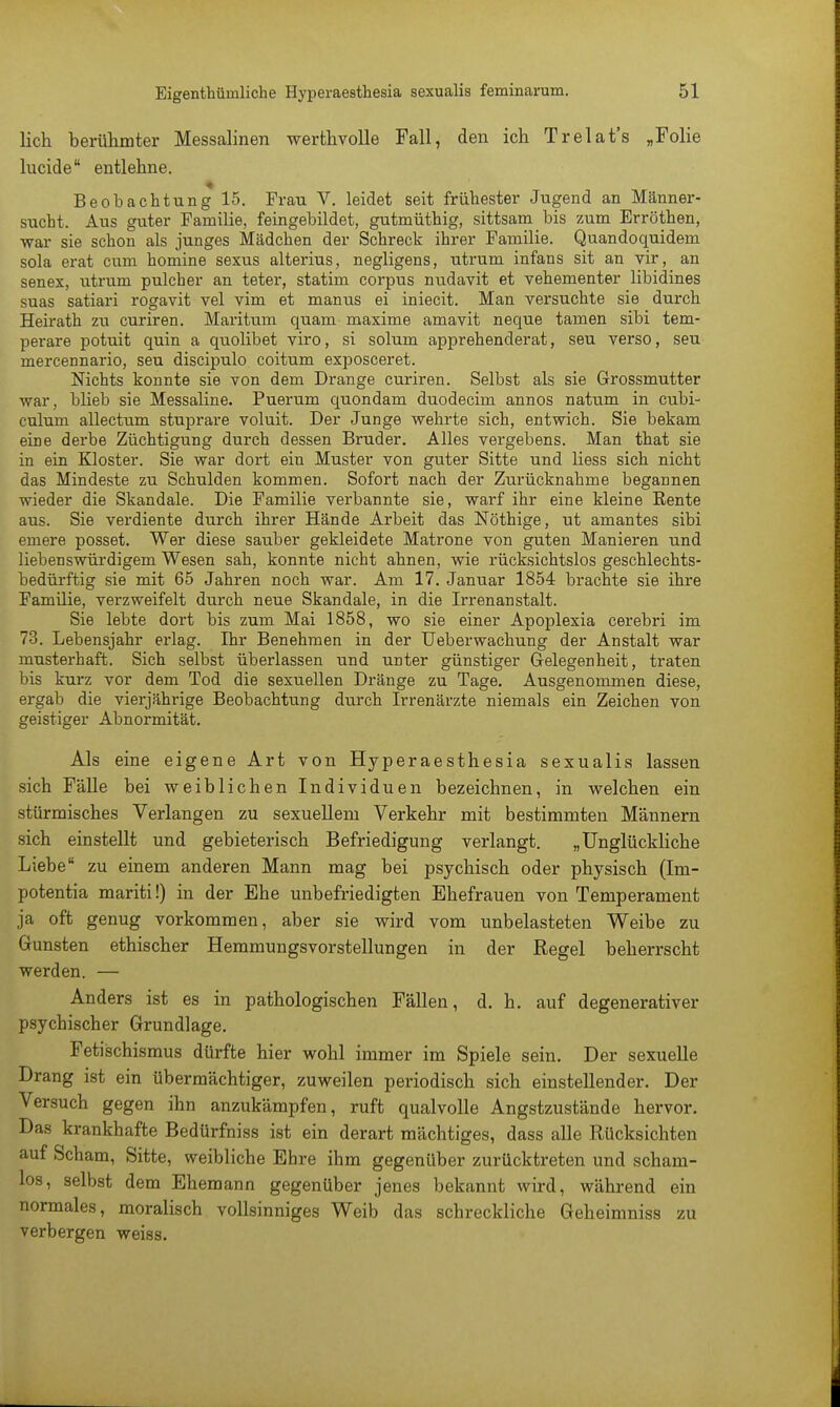 lieh berühmter Messalinen werthvolle Fall, den ich Trelat's „Folie kicide entlehne. Beobachtung 15. Frau V. leidet seit frühester Jugend an Männer- sucht. Aus guter Familie, feingebildet, gutmüthig, sittsam bis zum Erröthen, war sie schon als junges Mädchen der Schreck ihrer Familie. Quandoquidem sola erat cum homine sexus alterius, negligens, utrum infans sit an vir, an senex, utrum pulcher an teter, statim corpus nudavit et vehementer libidines suas satiari rogavit vel vim et manus ei iniecit. Man versuchte sie durch Heirath zu curiren. Maritum quam maxime amavit neque tarnen sibi tem- perare potuit quin a quolibet viro, si solum apprehenderat, seu verso, seu mercennario, seu diseipulo coitum exposceret. Nichts konnte sie von dem Drange curiren. Selbst als sie Grossmutter war, blieb sie Messaline. Puerum quondam duodeeim annos natum in eubi- culum allectum stuprare voluit. Der Junge wehrte sich, entwich. Sie bekam eine derbe Züchtigung durch dessen Bruder. Alles vergebens. Man that sie in ein Kloster. Sie war dort ein Muster von guter Sitte und Hess sich nicht das Mindeste zu Schulden kommen. Sofort nach der Zurücknahme begannen wieder die Skandale. Die Familie verbannte sie, warf ihr eine kleine Eente aus. Sie verdiente durch ihrer Hände Arbeit das Nöthige, ut amantes sibi emere posset. Wer diese sauber gekleidete Matrone von guten Manieren und liebenswürdigem Wesen sah, konnte nicht ahnen, wie rücksichtslos geschlechts- bedürftig sie mit 65 Jahren noch war. Am 17. Januar 1854 brachte sie ihre Familie, verzweifelt durch neue Skandale, in die Irrenanstalt. Sie lebte dort bis zum Mai 1858, wo sie einer Apoplexia cerebri im 73. Lebensjahr erlag. Ihr Benehmen in der Ueberwachung der Anstalt war musterhaft. Sich selbst überlassen und unter günstiger Gelegenheit, traten bis kurz vor dem Tod die sexuellen Dränge zu Tage. Ausgenommen diese, ergab die vierjährige Beobachtung durch Irrenärzte niemals ein Zeichen von geistiger Abnormität. Als eine eigene Art von Hyperaesthesia sexualis lassen sich Fälle bei weiblichen Individuen bezeichnen, in welchen ein stürmisches Verlangen zu sexuellem Verkehr mit bestimmten Männern sich einstellt und gebieterisch Befriedigung verlangt. „Unglückliche Liebe zu einem anderen Mann mag bei psychisch oder physisch (Im- potentia mariti!) in der Ehe unbefriedigten Ehefrauen von Temperament ja oft genug vorkommen, aber sie wird vom unbelasteten Weibe zu Gunsten ethischer Hemmungsvorstellungen in der Regel beherrscht werden. — Anders ist es in pathologischen Fällen, d. h. auf degenerativer psychischer Grundlage. Fetischismus dürfte hier wohl immer im Spiele sein. Der sexuelle Drang ist ein übermächtiger, zuweilen periodisch sich einstellender. Der Versuch gegen ihn anzukämpfen, ruft qualvolle Angstzustände hervor. Das krankhafte Bedürfniss ist ein derart mächtiges, dass alle Rücksichten auf Scham, Sitte, weibliche Ehre ihm gegenüber zurücktreten und scham- los, selbst dem Ehemann gegenüber jenes bekannt wird, während ein normales, moralisch vollsinniges Weib das schreckliche Geheimniss zu verbergen weiss.