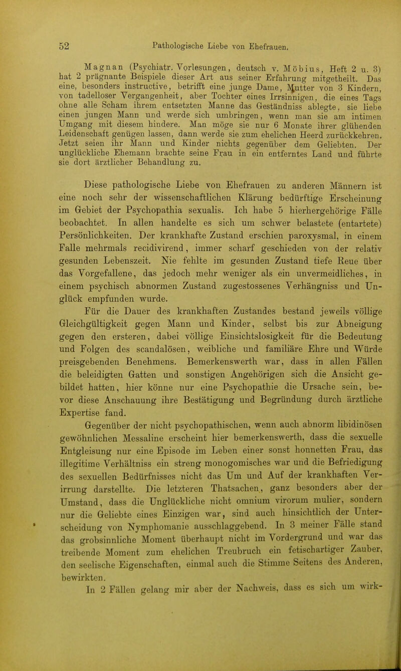 Magnan (Psychiatr. Vorlesungen, deutsch v. Möbius, Heft 2 u. 3) hat 2 prägnante Beispiele dieser Art aus seiner Erfahrung mitgetheilt. Das eine, besonders instructive, betrifft eine junge Dame, Mutter von 3 Kindern, von tadelloser Vergangenheit, aber Tochter eines Irrsinnigen, die eines Tags ohne alle Scham ihrem entsetzten Manne das Geständniss ablegte, sie liebe einen jungen Mann und werde sich umbringen, wenn man sie am intimen Umgang mit diesem hindere. Man möge sie nur 6 Monate ihrer glühenden Leidenschaft genügen lassen, dann werde sie zum ehelichen Heerd zurückkehren. Jetzt seien ihr Mann und Kinder nichts gegenüber dem Geliebten. Der unglückliche Ehemann brachte seine Fr,au in ein entferntes Land und führte sie dort ärztlicher Behandlung zu. Diese pathologische Liebe von Ehefrauen zu anderen Männern ist eine noch sehr der wissenschaftlichen Klärung bedürftige Erscheinung im Gebiet der Psychopathia sexualis. Ich habe 5 hierhergehörige Fälle beobachtet. In allen handelte es sich um schwer belastete (entartete) Persönlichkeiten. Der krankhafte Zustand erschien paroxysmal, in einem Falle mehrmals recidivirend, immer scharf geschieden von der relativ gesunden Lebenszeit. Nie fehlte im gesunden Zustand tiefe Reue über das Vorgefallene, das jedoch mehr weniger als ein unvermeidliches, in einem psychisch abnormen Zustand zugestossenes Verhängniss und Un- glück empfunden wurde. Für die Dauer des krankhaften Zustandes bestand jeweils völlige Gleichgültigkeit gegen Mann und Kinder, selbst bis zur Abneigung gegen den ersteren, dabei völlige Einsichtslosigkeit für die Bedeutung und Folgen des scandalösen, weibliche und familiäre Ehre und Würde preisgebenden Benehmens. Bemerkenswerth war, dass in allen Fällen die beleidigten Gatten und sonstigen Angehörigen sich die Ansicht ge- bildet hatten, hier könne nur eine Psychopathie die Ursache sein, be- vor diese Anschauung ihre Bestätigung und Begründung durch ärztliche Expertise fand. Gegenüber der nicht psychopathischen, wenn auch abnorm libidinösen gewöhnlichen Messaline erscheint hier bemerkenswert, dass die sexuelle Entgleisung nur eine Episode im Leben einer sonst honnetten Frau, das illegitime Verhältniss ein streng monogomisches war und die Befriedigung des sexuellen Bedürfnisses nicht das Um und Auf der krankhaften Ver- irrung darstellte. Die letzteren Thatsachen, ganz besonders aber der Umstand, dass die Unglückliche nicht omnium virorum mulier, sondern nur die Geliebte eines Einzigen war, sind auch hinsichtlich der Unter- scheidung von Nymphomanie ausschlaggebend. In 3 meiner Fälle stand das grobsinnliche Moment überhaupt nicht im Vordergrund und war das treibende Moment zum ehelichen Treubruch ein fetischartiger Zauber, den seelische Eigenschaften, einmal auch die Stimme Seitens des Anderen, bewirkten. In 2 Fällen gelang mir aber der Nachweis, dass es sich um wirk-