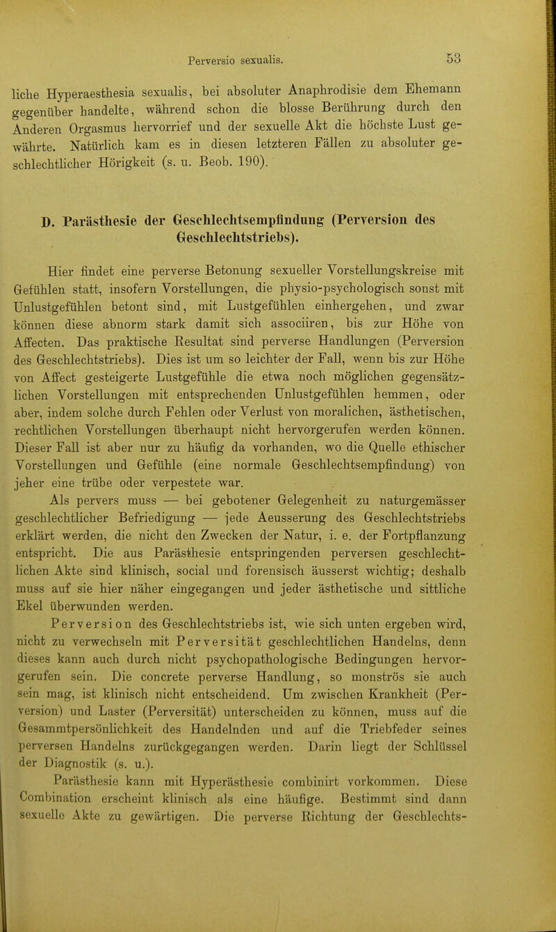 liehe Hyperaesthesia sexualis, bei absoluter Anaphrodisie dem Ehemann gegenüber handelte, während schon die blosse Berührung durch den Anderen Orgasmus hervorrief und der sexuelle Akt die höchste Lust ge- währte. Natürlich kam es in diesen letzteren Fällen zu absoluter ge- schlechtlicher Hörigkeit (s. u. Beob. 190). D. Parästhesie der Gesehlechtsempfmdung (Perversion des Geschlechtstriebs). Hier findet eine perverse Betonung sexueller Vorstellungskreise mit Gefühlen statt, insofern Vorstellungen, die physio-psychologisch sonst mit Unlustgefühlen betont sind, mit Lustgefühlen einhergehen, und zwar können diese abnorm stark damit sich assoeiiren, bis zur Höhe von Affecten. Das praktische Resultat sind perverse Handlungen (Perversion des Geschlechtstriebs). Dies ist um so leichter der Fall, wenn bis zur Höhe von Affect gesteigerte Lustgefühle die etwa noch möglichen gegensätz- lichen Vorstellungen mit entsprechenden Unlustgefühlen hemmen, oder aber, indem solche durch Fehlen oder Verlust von moralichen, ästhetischen, rechtlichen Vorstellungen überhaupt nicht hervorgerufen werden können. Dieser Fall ist aber nur zu häufig da vorhanden, wo die Quelle ethischer Vorstellungen und Gefühle (eine normale Geschlechtsempfindung) von jeher eine trübe oder verpestete war. Als pervers muss — bei gebotener Gelegenheit zu naturgemässer geschlechtlicher Befriedigung — jede Aeusserung des Geschlechtstriebs erklärt werden, die nicht den Zwecken der Natur, i. e. der Fortpflanzung entspricht. Die aus Parästhesie entspringenden perversen geschlecht- lichen Akte sind klinisch, social und forensisch äusserst wichtig; deshalb muss auf sie hier näher eingegangen und jeder ästhetische und sittliche Ekel überwunden werden. Perversion des Geschlechtstriebs ist, wie sich unten ergeben wird, nicht zu verwechseln mit Perversität geschlechtlichen Handelns, denn dieses kann auch durch nicht psychopathologische Bedingungen hervor- gerufen sein. Die concrete perverse Handlung, so monströs sie auch sein mag, ist klinisch nicht entscheidend. Um zwischen Krankheit (Per- version) und Laster (Perversität) unterscheiden zu können, muss auf die Gesammtpersönlichkeit des Handelnden und auf die Triebfeder seines perversen Handelns zurückgegangen werden. Darin liegt der Schlüssel der Diagnostik (s. u.). Parästhesie kann mit Hyperästhesie combinirt vorkommen. Diese Combination erscheint klinisch als eine häufige. Bestimmt sind dann sexuelle Akte zu gewärtigen. Die perverse Richtung der Geschlechts-