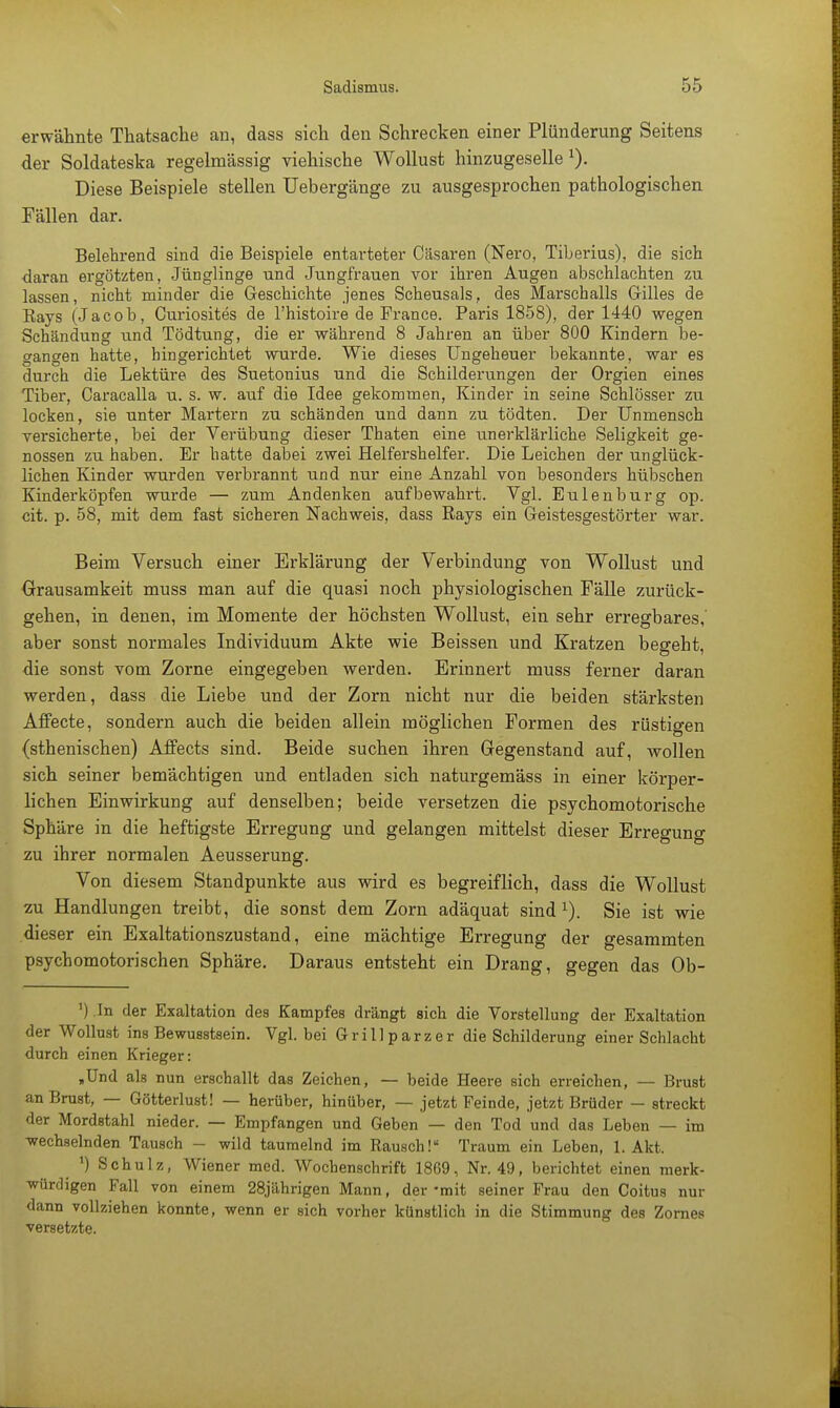 erwähnte Thatsache an, dass sich den Schrecken einer Plünderung Seitens der Soldateska regelmässig viehische Wollust hinzugeselle1). Diese Beispiele stellen Uebergänge zu ausgesprochen pathologischen Fällen dar. Belehrend sind die Beispiele entarteter Cäsaren (Nero, Tiberius), die sich daran ergötzten, Jünglinge und Jungfrauen vor ihren Augen abschlachten zu lassen, nicht minder die Geschichte jenes Scheusals, des Marschalls Gilles de Kays (Jacob, Curiosites de l'histoire de France. Paris 1858), der 1440 wegen Schändung und Tödtung, die er während 8 Jahren an über 800 Kindern be- gangen hatte, hingerichtet wurde. Wie dieses Ungeheuer bekannte, war es dui'ch die Lektüre des Suetonius und die Schilderungen der Orgien eines Tiber, Caracalla u. s. w. auf die Idee gekommen, Kinder in seine Schlösser zu locken, sie unter Martern zu schänden und dann zu tödten. Der Unmensch versicherte, bei der Verübung dieser Thaten eine unerklärliche Seligkeit ge- nossen zu haben. Er hatte dabei zwei Helfershelfer. Die Leichen der unglück- lichen Kinder wurden verbrannt und nur eine Anzahl von besonders hübschen Kinderköpfen wurde — zum Andenken aufbewahrt. Vgl. Eulenburg op. cit. p. 58, mit dem fast sicheren Nachweis, dass Rays ein Geistesgestörter war. Beim Versuch einer Erklärung der Verbindung von Wollust und Grausamkeit muss man auf die quasi noch physiologischen Fälle zurück- gehen, in denen, im Momente der höchsten Wollust, ein sehr erregbares,' aber sonst normales Individuum Akte wie Beissen und Kratzen beereht die sonst vom Zorne eingegeben werden. Erinnert muss ferner daran werden, dass die Liebe und der Zorn nicht nur die beiden stärksten Affecte, sondern auch die beiden allein möglichen Formen des rüstigen (sthenischen) Affects sind. Beide suchen ihren Gegenstand auf, wollen sich seiner bemächtigen und entladen sich naturgemäss in einer körper- lichen Einwirkung auf denselben; beide versetzen die psychomotorische Sphäre in die heftigste Erregung und gelangen mittelst dieser Erregung zu ihrer normalen Aeusserung. Von diesem Standpunkte aus wird es begreiflich, dass die Wollust zu Handlungen treibt, die sonst dem Zorn adäquat sind1). Sie ist wie dieser ein Exaltationszustand, eine mächtige Erregung der gesammten psychomotorischen Sphäre. Daraus entsteht ein Drang, gegen das Ob- ') In der Exaltation des Kampfes drängt sich die Vorstellung der Exaltation der Wollust ins Bewusstsein. Vgl. bei Grillparzer die Schilderung einer Schlacht durch einen Krieger: „Und als nun erschallt das Zeichen, — beide Heere sich erreichen, — Brust an Brust, — Götterlust! — herüber, hinüber, — jetzt Feinde, jetzt Brüder — streckt der Mordstahl nieder. — Empfangen und Geben — den Tod und das Leben — im -wechselnden Tausch - wild taumelnd im Rausch! Traum ein Leben, 1. Akt. _ *) Schulz, Wiener med. Wochenschrift 18G9, Nr. 49, berichtet einen merk- würdigen Fall von einem 28jährigen Mann, der -mit seiner Frau den Coitus nur dann vollziehen konnte, wenn er sich vorher künstlich in die Stimmung des Zornes versetzte.