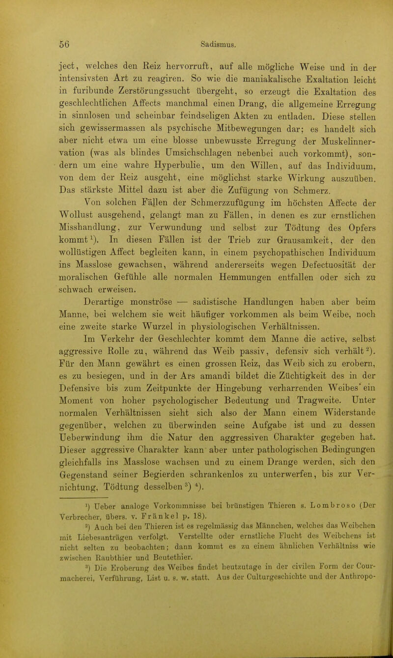 ject, welches den Reiz hervorruft, auf alle mögliche Weise und in der intensivsten Art zu reagiren. So wie die maniakalische Exaltation leicht in furibunde Zerstörungssucht übergeht, so erzeugt die Exaltation des geschlechtlichen Affects manchmal einen Drang, die allgemeine Erregung in sinnlosen und scheinbar feindseligen Akten zu entladen. Diese stellen sich gewissermassen als psychische Mitbewegungen dar; es handelt sich aber nicht etwa um eine blosse unbewusste Erregung der Muskelinner- vation (was als blindes Umsichschlagen nebenbei auch vorkommt), son- dern um eine wahre Hyperbulie, um den Willen, auf das Individuum, von dem der Reiz ausgeht, eine möglichst starke Wirkung auszuüben. Das stärkste Mittel dazu ist aber die Zufügung von Schmerz. Von solchen Fällen der Schmerzzufüguirg im höchsten Affecte der Wollust ausgehend, gelangt man zu Fällen, in denen es zur ernstlichen Misshandlung, zur Verwundung und selbst zur Tödtung des Opfers kommtx). In diesen Fällen ist der Trieb zur Grausamkeit, der den wollüstigen Affect begleiten kann, in einem psychopathischen Individuum ins Masslose gewachsen, während andererseits wegen Defectuosität der moralischen Gefühle alle normalen Hemmungen entfallen oder sich zu schwach erweisen. Derartige monströse — sadistische Handlungen haben aber beim Manne, bei welchem sie weit häufiger vorkommen als beim Weibe, noch eine zweite starke Wurzel in physiologischen Verhältnissen. Im Verkehr der Geschlechter kommt dem Manne die active, selbst aggressive Rolle zu, während das Weib passiv, defensiv sich verhält2). Für den Mann gewährt es einen grossen Reiz, das Weib sich zu erobern, es zu besiegen, und in der Ars amandi bildet die Züchtigkeit des in der Defensive bis zum Zeitpunkte der Hingebung verharrenden Weibes ein Moment von hoher psychologischer Bedeutung und Tragweite. Unter normalen Verhältnissen sieht sich also der Mann einem Widerstande gegenüber, welchen zu überwinden seine Aufgabe ist und zu dessen Ueberwindung ihm die Natur den aggressiven Charakter gegeben hat. Dieser aggressive Charakter kann aber unter pathologischen Bedingungen gleichfalls ins Masslose wachsen und zu einem Drange werden, sich den Gegenstand seiner Begierden schrankenlos zu unterwerfen, bis zur Ver- nichtung, Tödtung desselben3) 4). ') Ueber analoge Vorkommnisse bei brünstigen Thieren s. Lombroso (Der Verbrecher, übers, v. Frankel p. 18). 2) Auch bei den Thieren ist es regelmässig das Männchen, welches das Weibchen mit Liebesanträgen verfolgt. Verstellte oder ernstliche Flucht des Weibchens ist nicht selten zu beobachten; dann kommt es zu einem ähnlichen Verhältniss wie zwischen Raubthier und Beutethier. 3) Die Eroberung des Weibes findet heutzutage in der civilen Form der Cour- macherei, Verführung, List u. s. w. statt. Aus der Culturgeschichte und der Anthropo-