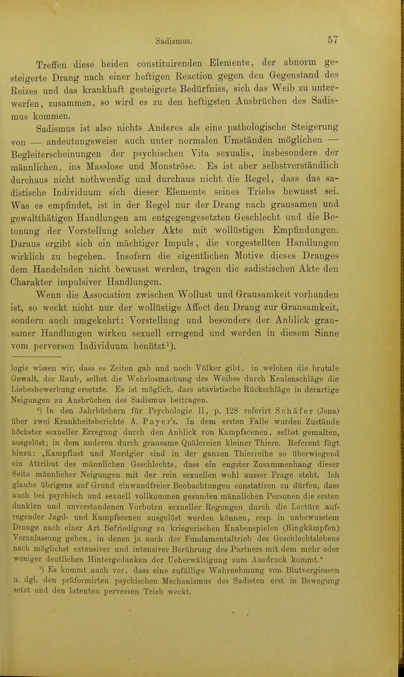 Treffen diese beiden constituirenden Elemente, der abnorm ge- steigerte Drang nach einer heftigen Reaction gegen den Gegenstand des Reizes und das krankhaft gesteigerte Bedürfniss, sich das Weib zu unter- werfen, zusammen, so wird es zu den heftigsten Ausbrüchen des Sadis- mus kommen. Sadismus ist also nichts Anderes als eine pathologische Steigerung von andeutungsweise auch unter normalen Umständen möglichen — Begleiterscheinungen der psychischen Vita sexualis, insbesondere der männlichen, ins Masslose und Monströse. Es ist aber selbstverständlich durchaus nicht nothwendig und durchaus nicht die Regel, dass das sa- distische Individuum sich dieser Elemente seines Triebs bewusst sei. Was es empfindet, ist in der Regel nur der Drang nach grausamen und gewaltthätigen Handlungen am entgegengesetzten Geschlecht und die Be- tonung der Vorstellung solcher Akte mit wollüstigen Empfindungen. Daraus ergibt sich ein mächtiger Impuls , die vorgestellten Handlungen wirklich zu begehen. Insofern die eigentlichen Motive dieses Dranges dem Handelnden nicht bewusst werden, tragen die sadistischen Akte den Charakter impulsiver Handlungen. Wenn die Association zwischen Wollust und Grausamkeit vorhanden ist, so weckt nicht nur der wollüstige Affect den Drang zur Grausamkeit, sondern auch umgekehrt: Vorstellung und besonders der Anblick grau- samer Handlungen wirken sexuell erregend und werden in diesem Sinne vom perversen Individuum benützt1). logie wissen wir, dass es Zeiten gab und noch Völker gibt, in welchen die brutale Gewalt, der Raub, selbst die Wehrlosmachung des Weibes durch Keulenschläge die Liebesbewerbung ersetzte. Es ist möglich, dass atavistische Rückschläge in derartige Neigungen zu Ausbrüchen des Sadismus beitragen. 4) In den Jahrbüchern für Psychologie II, p. 128 referirt Schäfer (Jena) über zwei Krankheitsberichte A. Payer's. In dem ersten Falle wurden Zustände höchster sexueller Erregung durch den Anblick von Kampfscenen, selbst gemalten, ausgelöst; in dem anderen durch grausame Quälereien kleiner Thiere. Referent fügt hinzu: „Kampflust und Mordgier sind in der ganzen Thierreihe so überwiegend ein Attribut des männlichen Geschlechts, dass ein engster Zusammenhang dieser Seite männlicher Neigungen mit der rein sexuellen wohl ausser Frage steht. Ich glaube übrigens auf Grund einwandfreier Beobachtungen constatiren zu dürfen, dass auch bei psychisch und sexuell vollkommen gesunden männlichen Personen die ersten dunklen und unverstandenen Vorboten sexueller Regungen durch die Leetüre auf- regender Jagd- und Kampfscenen ausgelöst werden können, resp. in unbewusstem Drange nach einer Art Befriedigung zu kriegerischen Knabenspielen (Ringkämpfen) Veranlassung geben, in denen ja auch der Fundamental trieb des Geschlechtslebens nach möglichst extensiver und intensiver Berührung des Partners mit dem mehr oder weniger deutlichen Hintergedanken der Ueberwältigung zum Ausdruck kommt. ') Es kommt auch vor, dass eine zufällige Wahrnehmung von Blutvergiessen u. dgl. den präformirten psychischen Mechanismus des Sadisten erst in Bewegung setzt und den latenten perversen Trieb weckt.