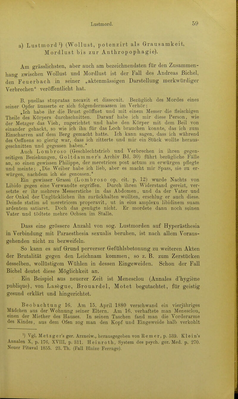 a) Lustmord1) (Wollust, potenzirt als Grausamkeit, Mordlust bis zur Anthropophagie). Am grässlichsten, aber auch am bezeichnendsten für den Zusammen- hang zwischen Wollust und Mordlust ist der Fall des Andreas Bichel, den Feuerbach in seiner „aktenmässigen Darstellung merkwürdiger Verbrechen veröffentlicht hat. B. puellas stupratas necavit et dissecuit. Bezüglich des Mordes eines seiner Opfer äusserte er sich folgendermassen im Verhör: „Ich habe ihr die Brust geöffnet und mit einem Messer die fleischigen Theile des Körpers durchschnitten. Darauf habe ich mir diese Person, wie der Metzger das Vieh, zugerichtet und habe den Körper mit dem Beil von einander gehackt, so wie ich ihn für das Loch brauchen konnte, das ich zum Einscharren auf dem Berg gemacht hatte. Ich kann sagen, dass ich während des Oeffnens so gierig war, dass ich zitterte und mir ein Stück wollte heraus- geschnitten und gegessen haben. Auch Lombroso (Geschlechtstrieb und Verbrechen in ihren gegen- seitigen Beziehungen, Goltdammer's Archiv Bd. 30) führt bezügliche Fälle an, so einen gewissen Philippe, der meretrices post actum zu erwürgen pflegte und meinte: „Die Weiber habe ich lieb, aber es macht mir Spass, sie zu er- würgen, nachdem ich sie genossen. Ein gewisser Grassi (Lombroso op. cit. p. 12) wurde Nachts von Libido gegen eine Verwandte ergriffen. Durch ihren Widerstand gereizt, ver- setzte er ihr mehrere Messerstiche in das Abdomen, und da der Vater und der Onkel der Unglücklichen ihn zurückhalten wollten, erschlug er auch diese. Deinde statim ad meretricem properavit, ut in eius amplexu libidinem suam ardentem satiaret. Doch das genügte nicht. Er mordete dann noch seinen Vater und tödtete mehre Ochsen im Stalle. Dass eine grössere Anzahl von sog. Lustmorden auf Hyper'ästhesia in Verbindung mit Paraesthesia sexualis beruhen, ist nach allem Voraus- gehenden nicht zu bezweifeln. So kann es auf Grund perverser Gefühlsbetonung zu weiteren Akten der Brutalität gegen den Leichnam kommen, so z. B. zum Zerstücken desselben, wollüstigem Wühlen in dessen Eingeweiden. Schon der Fall Bichel deutet diese Möglichkeit an. Ein Beispiel aus neuerer Zeit ist Menesclou (Annales d'hygiene publique), von Lasegue, Brouardel, Motet begutachtet, für geistig gesund erklärt und hingerichtet. Beobachtung 16. Am 15. April 1880 verschwand ein vierjähriges Mädchen aus der Wohnung seiner Eltern. Am 16. verhaftete man Menesclou, einen der Miether des Hauses. In seinen Taschen fand man die Vorderarme des Kindes, aus dem Ofen zog man den Kopf und Eingeweide halb verkohlt J) Vgl. Metzger's ger. Arzneiw., herausgegeben von Rem er, p. 539. Klein's Annalen X, p. 176, XVIII, p. 311. Heinroth, System des psych, ger. Med. p. 270. Neuer Pitaval 1855. 23. Th. (Fall Blaize Ferrage).