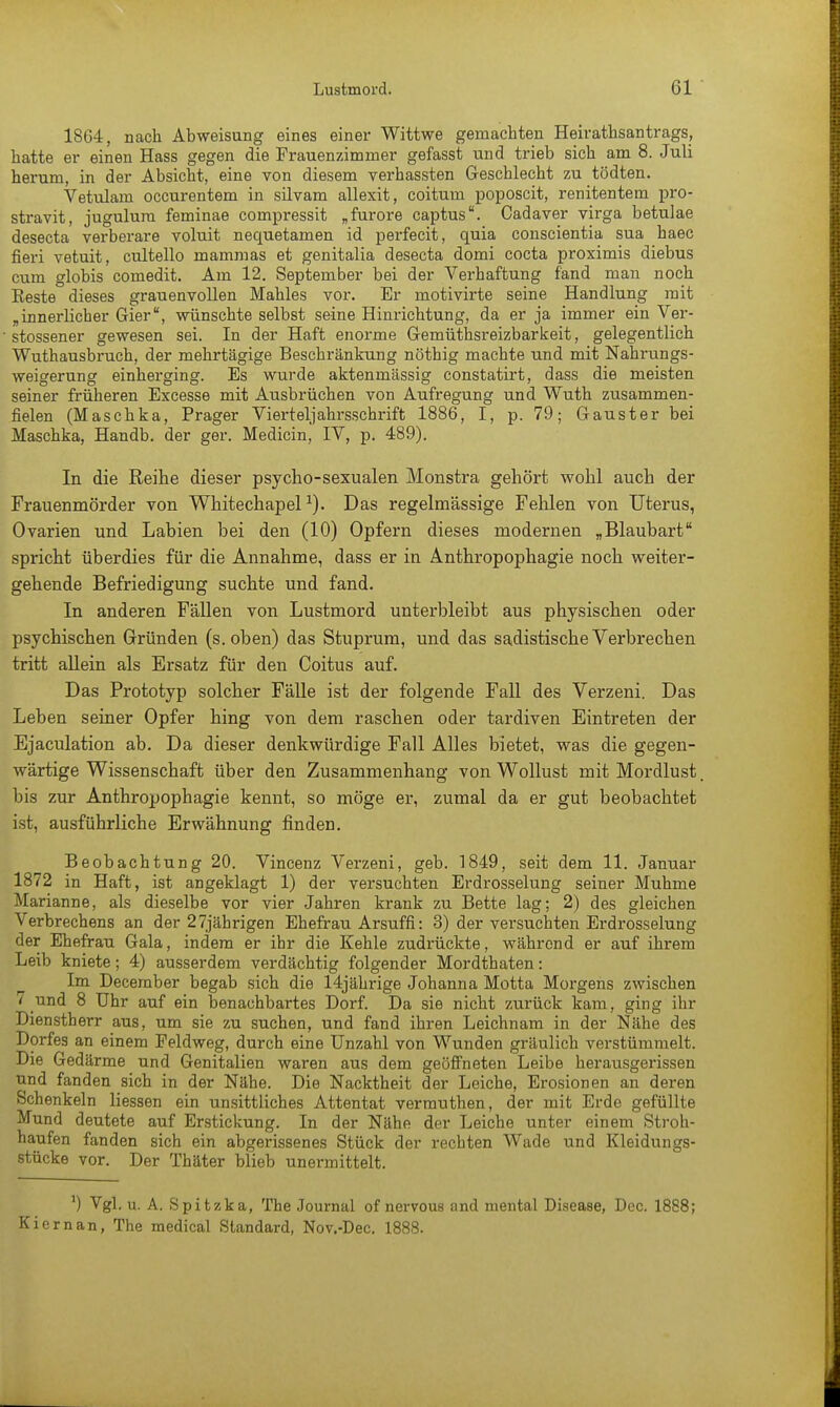 1864, nach Abweisung eines einer Wittwe gemachten Heirathsantrags, hatte er einen Hass gegen die Frauenzimmer gefasst und trieb sich am 8. Juli herum, in der Absicht, eine von diesem verhassten Geschlecht zu tödten. Vetulam occurentem in silvam allexit, coitum poposcit, renitentem pro- stravit, jugulum feminae cornpressit „furore captus. Cadaver virga betulae desecta verberare voluit nequetamen id perfecit, quia conscientia sua haec fieri vetuit, cultello mammas et genitalia desecta domi cocta proximis diebus cum globis comedit. Am 12. September bei der Verhaftung fand man noch Beste dieses grauenvollen Mahles vor. Er motivirte seine Handlung mit „innerlicher Gier, wünschte selbst seine Hinrichtung, da er ja immer ein Ver- stossener gewesen sei. In der Haft enorme Gemüthsreizbarkeit, gelegentlich Wuthausbruch, der mehrtägige Beschränkung nöthig machte und mit Nahrungs- weigerung einherging. Es wurde aktenmässig constatirt, dass die meisten seiner früheren Excesse mit Ausbrüchen von Aufregung und Wuth zusammen- fielen (Maschka, Prager Vierteljahrsschrift 1886, I, p. 79; Gauster bei Maschka, Handb. der ger. Medicin, IV, p. 489). In die Reihe dieser psycho-sexualen Monstra gehört wohl auch der Frauenmörder von Whitechapel*). Das regelmässige Fehlen von Uterus, Ovarien und Labien bei den (10) Opfern dieses modernen „Blaubart spricht überdies für die Annahme, dass er in Anthropophagie noch weiter- gehende Befriedigung suchte und fand. In anderen Fällen von Lustmord unterbleibt aus physischen oder psychischen Gründen (s.oben) das Stuprum, und das sadistische Verbrechen tritt allein als Ersatz für den Coitus auf. Das Prototyp solcher Fälle ist der folgende Fall des Verzeni. Das Leben seiner Opfer hing von dem raschen oder tardiven Eintreten der Ejaculation ab. Da dieser denkwürdige Fall Alles bietet, was die gegen- wärtige Wissenschaft über den Zusammenhang von Wollust mit Mordlust, bis zur Anthropophagie kennt, so möge er, zumal da er gut beobachtet ist, ausführliche Erwähnung finden. Beobachtung 20. Vincenz Verzeni, geb. 1849, seit dem 11. Januar 1872 in Haft, ist angeklagt 1) der versuchten Erdrosselung seiner Muhme Marianne, als dieselbe vor vier Jahren krank zu Bette lag; 2) des gleichen Verbrechens an der 27jährigen Ehefrau Arsuffi: 3) der versuchten Erdrosselung der Ehefrau Gala, indem er ihr die Kehle zudrückte, während er auf ihrem Leib kniete; 4) ausserdem verdächtig folgender Mordthaten: Im December begab sich die 14jährige Johanna Motta Morgens zwischen 7 und 8 Uhr auf ein benachbartes Dorf. Da sie nicht zurück kam, ging ihr Dienstherr aus, um sie zu suchen, und fand ihren Leichnam in der Nähe des Dorfes an einem Feldweg, durch eine Unzahl von Wunden gräulich verstümmelt. Die Gedärme und Genitalien waren aus dem geöffneten Leibe herausgerissen und fanden sich in der Nähe. Die Nacktheit der Leiche, Erosionen an deren Schenkeln Hessen ein unsittliches Attentat vermuthen, der mit Erde gefüllte Mund deutete auf Erstickung. In der Nähe der Leiche unter einem Stroh- haufen fanden sich ein abgerissenes Stück der rechten Wade und Kleidungs- stücke vor. Der Thäter blieb unermittelt. A) Vgl. u. A. Spitzka, The Journal of nervous and mental Disease, Dcc. 1888; Kiernan, The medical Standard, Nov.-Dec. 1888.