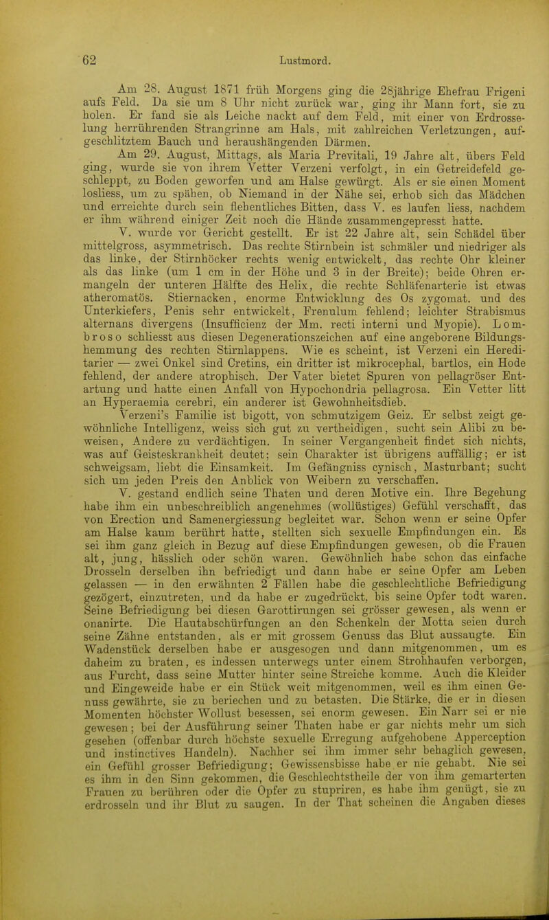 Am 28. August 1871 früh Morgens ging die 28jährige Ehefrau Frigeni aufs Feld. Da sie um 8 Uhr nicht zurück war, ging ihr Mann fort, sie zu holen. Er fand sie als Leiche nackt auf dem Feld, mit einer von Erdrosse- lung herrührenden Strangrinne am Hals, mit zahlreichen Verletzungen, auf- geschlitztem Bauch und heraushängenden Därmen. Am 29. August, Mittags, als Maria Previtali, 19 Jahre alt, übers Feld ging, wurde sie von ihrem Vetter Verzeni verfolgt, in ein Getreidefeld ge- schleppt, zu Boden geworfen und am Halse gewürgt. Als er sie einen Moment losliess, um zu spähen, ob Niemand in' der Nähe sei, erhob sich das Mädchen und erreichte durch sein flehentliches Bitten, dass V. es laufen liess, nachdem er ihm während einiger Zeit noch die Hände zusammengepresst hatte. V. wurde vor Gericht gestellt. Er ist 22 Jahre alt, sein Schädel über mittelgross, asymmetrisch. Das rechte Stirnbein ist schmäler und niedriger als das linke, der Stirnhöcker rechts wenig entwickelt, das rechte Ohr kleiner als das linke (um 1 cm in der Höhe und 3 in der Breite); beide Ohren er- mangeln der unteren Hälfte des Helix, die rechte Schläfenarterie ist etwas atheromatös. Stiernacken, enorme Entwicklung des Os zygomat. und des Unterkiefers, Penis sehr entwickelt, Frenulum fehlend; leichter Strabismus alternans divergens (Insufficienz der Mm. recti interni und Myopie). Lom- broso schliesst aus diesen Degenerationszeichen auf eine angeborene Bildungs- hemmung des rechten Stirnlappens. Wie es scheint, ist Verzeni ein Heredi- tarier — zwei Onkel sind Cretins, ein dritter ist mikrocephal, bartlos, ein Hode fehlend, der andere atrophisch. Der Vater bietet Spuren von pellagröser Ent- artung und hatte einen Anfall von Hypochondria pellagrosa. Ein Vetter litt an Hyperaemia cerebri, ein anderer ist Gewohnheitsdieb. Verzeni's Familie ist bigott, von schmutzigem Geiz. Er selbst zeigt ge- wöhnliche Intelligenz, weiss sich gut zu vertheidigen, sucht sein Alibi zu be- weisen, Andere zu verdächtigen. In seiner Vergangenheit findet sich nichts, was auf Geisteskrankheit deutet; sein Charakter ist übrigens auffällig; er ist schweigsam, liebt die Einsamkeit. Im Gefängniss cynisch, Masturbant; sucht sich um jeden Preis den Anblick von Weibern zu verschaffen. V. gestand endlich seine Thaten und deren Motive ein. Ihre Begehung habe ihm ein unbeschreiblich angenehmes (wollüstiges) Gefühl verschafft, das von Erection und Samenergiessung begleitet war. Schon wenn er seine Opfer am Halse kaum berührt hatte, stellten sich sexuelle Empfindungen ein. Es sei ihm ganz gleich in Bezug auf diese Empfindungen gewesen, ob die Frauen alt, jung, hässlich oder schön waren. Gewöhnlich habe schon das einfache Drosseln derselben ihn befriedigt und dann habe er seine Opfer am Leben gelassen — in den erwähnten 2 Fällen habe die geschlechtliche Befriedigung gezögert, einzutreten, und da habe er zugedrückt, bis seine Opfer todt waren. Seine Befriedigung bei diesen Garottirungen sei grösser gewesen, als wenn er onanirte. Die Hautabschürfungen an den Schenkeln der Motta seien durch seine Zähne entstanden, als er mit grossem Genuss das Blut aussaugte. Ein Wadenstück derselben habe er ausgesogen und dann mitgenommen, um es daheim zu braten, es indessen unterwegs unter einem Strohhaufen verborgen, aus Furcht, dass seine Mutter hinter seine Streiche komme. Auch die Kleider und Eingeweide habe er ein Stück weit mitgenommen, weil es ihm einen Ge- nuss gewährte, sie zu beriechen und zu betasten. Die Stärke, die er in diesen Momenten höchster Wollust besessen, sei enorm gewesen. Ein Narr sei er nie gewesen; bei der Ausführung seiner Thaten habe er gar nichts mehr um sich gesehen (offenbar durch höchste sexuelle Erregung aufgehobene Apperception und instinctives Handeln). Nachher sei ihm immer sehr behaglich gewesen, ein Gefühl grosser Befriedigung; Gewissensbisse habe er nie gehabt. Nie sei es ihm in den Sinn gekommen, die Geschlechtstheile der von ihm gemarterten Frauen zu berühren oder die Opfer zu stupriren, es habe ihm genügt, sie zu erdrosseln und ihr Blut zu saugen. In der That scheinen die Angaben dieses