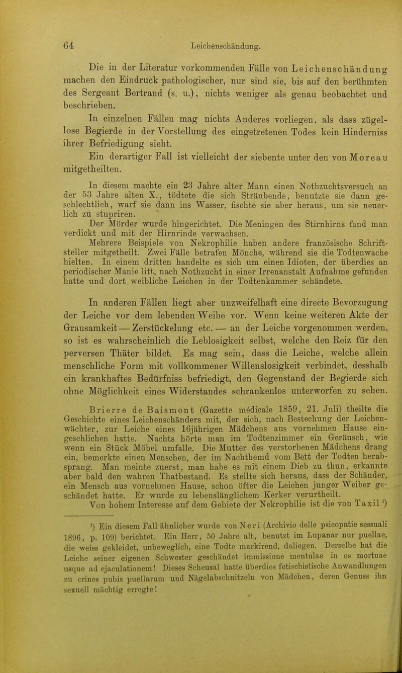 Die in der Literatur vorkommenden Fälle von Leichenschändung machen den Eindruck pathologischer, nur sind sie, bis auf den berühmten des Sergeant Bertrand (s. u.), nichts weniger als genau beobachtet und beschrieben. In einzelnen Fällen mag nichts Anderes vorliegen, als dass zügel- lose Begierde in der Vorstellung des eingetretenen Todes kein Hinderniss ihrer Befriedigung sieht. Ein derartiger Fall ist vielleicht der siebente unter den von Moreau mitgetheilten. In diesem machte ein 23 Jahre alter Mann einen Nothzuchtsversuch an der 53 Jahre alten X., tödtete die sich Sträubende, benutzte sie dann ge- schlechtlich, warf sie dann ins Wasser, fischte sie aber heraus, um sie neuer- lich zu stupriren. Der Mörder wurde hingerichtet. Die Meningen des Stirnhirns fand man verdickt und mit der Hirnrinde verwachsen. Mehrere Beispiele von Nekrophilie haben andere französische Schrift- steller mitgetheilt. Zwei Fälle betrafen Mönche, während sie die Todtenwache hielten. In einem dritten handelte es sich um einen Idioten, der überdies an periodischer Manie litt, nach Nothzucht in einer Irrenanstalt Aufnahme gefunden hatte und dort weibliche Leichen in der Todtenkammer schändete. In anderen Fällen liegt aber unzweifelhaft eine directe Bevorzugung der Leiche vor dem lebenden Weibe vor. Wenn keine weiteren Akte der Grausamkeit—Zerstückelung etc. — an der Leiche vorgenommen werden, so ist es wahrscheinlich die Leblosigkeit selbst, welche den Reiz für den perversen Thäter bildet. Es mag sein, dass die Leiche, welche allein menschliche Form mit vollkommener Willenslosigkeit verbindet, desshalb ein krankhaftes Bedürfniss befriedigt, den Gegenstand der Begierde sich ohne Möglichkeit eines Widerstandes schrankenlos unterworfen zu sehen. Brierre de Baismont (Gazette medicale 1859, 21. Juli) theilte die Geschichte eines Leichenschänders mit, der sich, nach Bestechung der Leichen- wächter, zur Leiche eines 16jährigen Mädchens aus vornehmen Hause ein- geschlichen hatte. Nachts hörte man im Todtenzimmer ein Geräusch, wie wenn ein Stück Möbel umfalle. Die Mutter des verstorbenen Mädchens drang ein, bemerkte einen Menschen, der im Nachthemd vom Bett der Todten herab- sprang. Man meinte zuerst, man habe es mit einem Dieb zu thun, erkannte aber bald den wahren Thatbestand. Es stellte sich heraus, dass der Schänder, ein Mensch aus vornehmen Hause, schon öfter die Leichen junger Weiber ge- schändet hatte. Er wurde zu lebenslänglichem Kerker verurtheilt. Von hohem Interesse auf dem Gebiete der Nekrophilie ist die von Taxil') ') Ein diesem Fall ähnlicher wurde von Neri (Archivio delle psicopatie sessuali 1896, p. 109) berichtet. Ein Herr, 50 Jahre alt, benutzt im Lupanar nur puellae, die weiss gekleidet, unbeweglich, eine Todte markirend, daliegen. Derselbe hat die Leiche seiner eigenen Schwester geschändet immissione mentulae in os mortuae usque ad ejaculationem! Dieses Scheusal hatte überdies fetischistische Anwandlungen zu crines pubis puellarum und Nägelabschnitzeln von Mädchen, deren Genuss ihn sexuell mächtig erregte!