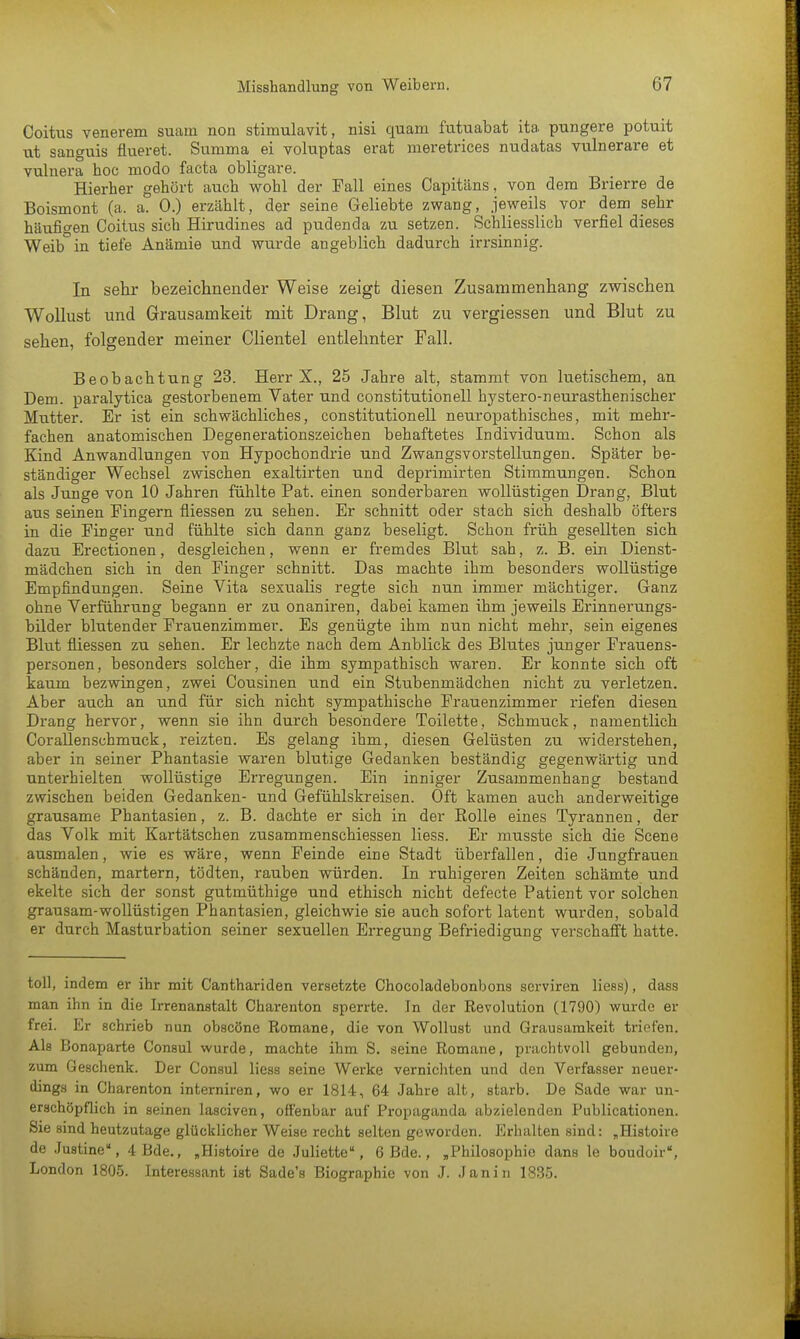 Coitus venerem suam non stimulavit, nisi quam futuabat ita pungere potuit ut sanguis flueret. Summa ei voluptas erat meretrices nudatas vulnerare et vulnera hoc modo facta obligare. Hierher gehört auch wohl der Fall eines Capitiins, von dem Brierre de Boismont (a. a. 0.) erzählt, der seine Geliebte zwang, jeweils vor dem sehr häufigen Coitus sich Hirudines ad pudenda zu setzen. Schliesslich verfiel dieses Weib°in tiefe Anämie und wurde angeblich dadurch irrsinnig. In sehr bezeichnender Weise zeigt diesen Zusammenhang zwischen Wollust und Grausamkeit mit Drang, Blut zu vergiessen und Blut zu sehen, folgender meiner Clientel entlehnter Fall. Beobachtung 23. Herr X., 25 Jahre alt, stammt von luetischem, an Dem. paralytica gestorbenem Vater und Constitutionen hystero-neurasthenischer Mutter. Er ist ein schwächliches, Constitutionen neuropathisches, mit mehr- fachen anatomischen Degenerationszeichen behaftetes Individuum. Schon als Kind Anwandlungen von Hypochondrie und Zwangsvorstellungen. Später be- ständiger Wechsel zwischen exaltirten und deprimirten Stimmungen. Schon als Junge von 10 Jahren fühlte Pat. einen sonderbaren wollüstigen Drang, Blut aus seinen Fingern fliessen zu sehen. Er schnitt oder stach sich deshalb öfters in die Finger und fühlte sich dann ganz beseligt. Schon früh gesellten sich dazu Erectionen, desgleichen, wenn er fremdes Blut sah, z. B. ein Dienst- mädchen sich in den Finger schnitt. Das machte ihm besonders wollüstige Empfindungen. Seine Vita sexualis regte sich nun immer mächtiger. Ganz ohne Verführung begann er zu onaniren, dabei kamen ihm jeweils Erinnerungs- bilder blutender Frauenzimmer. Es genügte ihm nun nicht mehr, sein eigenes Blut fliessen zu sehen. Er lechzte nach dem Anblick des Blutes junger Frauens- personen, besonders solcher, die ihm sympathisch waren. Er konnte sich oft kaum bezwingen, zwei Cousinen und ein Stubenmädchen nicht zu verletzen. Aber auch an und für sich nicht sympathische Frauenzimmer riefen diesen Drang hervor, wenn sie ihn durch besondere Toilette, Schmuck, namentlich Corallenschmuck, reizten. Es gelang ihm, diesen Gelüsten zu widerstehen, aber in seiner Phantasie waren blutige Gedanken beständig gegenwärtig und unterhielten wollüstige Erregungen. Ein inniger Zusammenhang bestand zwischen beiden Gedanken- und Gefühlskreisen. Oft kamen auch anderweitige grausame Phantasien, z. B. dachte er sich in der Rolle eines Tyrannen, der das Volk mit Kartätschen zusammenschiessen Hess. Er musste sich die Scene ausmalen, wie es wäre, wenn Feinde eine Stadt überfallen, die Jungfrauen schänden, martern, tödten, rauben würden. In ruhigeren Zeiten schämte und ekelte sich der sonst gutmüthige und ethisch nicht defecte Patient vor solchen grausam-wollüstigen Phantasien, gleichwie sie auch sofort latent wurden, sobald er durch Masturbation seiner sexuellen Erregung Befriedigung verschafft hatte. toll, indem er ihr mit Canthariden versetzte Chocoladebonbons serviren Hess), dass man ihn in die Irrenanstalt Charenton sperrte. Jn der Revolution (1790) wurde er frei. Er schrieb nun obscöne Romane, die von Wollust und Grausamkeit triefen. Als Bonaparte Consul wurde, machte ihm S. seine Romane, prachtvoll gebunden, zum Geschenk. Der Consul Hess seine Werke vernichten und den Verfasser neuer- dings in Charenton interniren, wo er 1814, 64 Jahre alt, starb. De Sade war un- erschöpflich in seinen lasciven, offenbar auf Propaganda abzielenden Publicationen. Sie sind heutzutage glücklicher Weise recht selten geworden. Erhalten sind: „Histoire de Justine, 4 Bde., „Histoire de Juliette, 6 Bde., „Philosophie dans le boudoir, London 1805. Interessant ist Sade's Biographie von J. Jan in 1835.