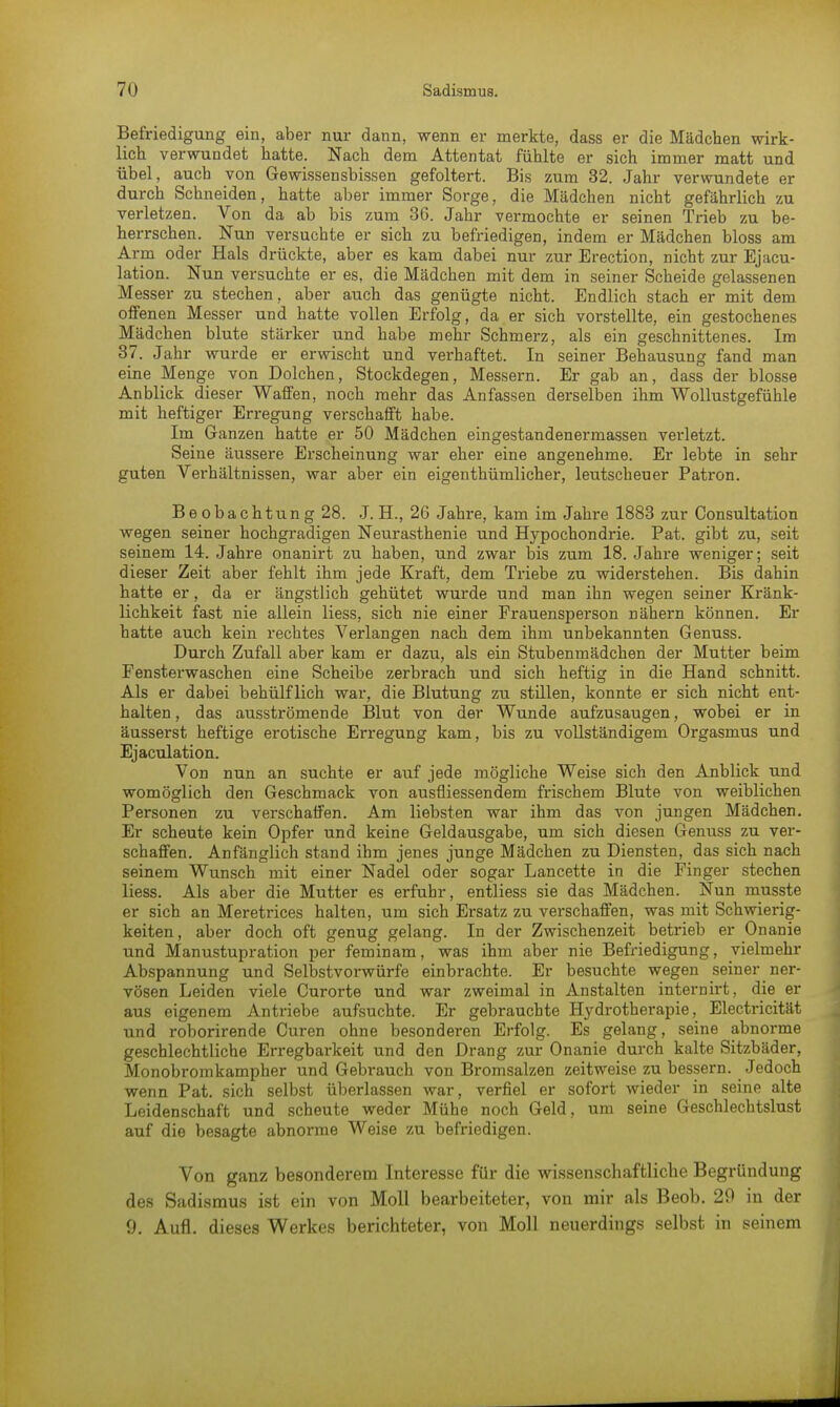 Befriedigung ein, aber nur dann, wenn er merkte, dass er die Mädchen wirk- lich verwundet hatte. Nach dem Attentat fühlte er sich immer matt und übel, auch von Gewissensbissen gefoltert. Bis zum 32. Jahr verwundete er durch Schneiden, hatte aber immer Sorge, die Mädchen nicht gefährlich zu verletzen. Von da ab bis zum 36. Jahr vermochte er seinen Trieb zu be- herrschen. Nun versuchte er sich zu befriedigen, indem er Mädchen bloss am Arm oder Hals drückte, aber es kam dabei nur zur Erection, nicht zur Ejacu- lation. Nun versuchte er es, die Mädchen mit dem in seiner Scheide gelassenen Messer zu stechen, aber auch das genügte nicht. Endlich stach er mit dem offenen Messer und hatte vollen Erfolg, da er sich vorstellte, ein gestochenes Mädchen blute stärker und habe mehr Schmerz, als ein geschnittenes. Im 37. Jahr wurde er erwischt und verhaftet. In seiner Behausung fand man eine Menge von Dolchen, Stockdegen, Messern. Er gab an, dass der blosse Anblick dieser Waffen, noch mehr das Anfassen derselben ihm Wollustgefühle mit heftiger Erregung verschafft habe. Im Ganzen hatte er 50 Mädchen eingestandenermassen verletzt. Seine äussere Erscheinung war eher eine angenehme. Er lebte in sehr guten Verhältnissen, war aber ein eigenthürnlicher, leutscheuer Patron. Be obachtun g 28. J. EL, 26 Jahre, kam im Jahre 1883 zur Consultation wegen seiner hochgradigen Neurasthenie und Hypochondrie. Pat. gibt zu, seit seinem 14. Jahre onanirt zu haben, und zwar bis zum 18. Jahre weniger; seit dieser Zeit aber fehlt ihm jede Kraft, dem Triebe zu widerstehen. Bis dahin hatte er, da er ängstlich gehütet wurde und man ihn wegen seiner Kränk- lichkeit fast nie allein Hess, sich nie einer Frauensperson Dähern können. Er hatte auch kein rechtes Verlangen nach dem ihm unbekannten Genuss. Durch Zufall aber kam er dazu, als ein Stubenmädchen der Mutter beim Fensterwaschen eine Scheibe zerbrach und sich heftig in die Hand schnitt. Als er dabei behülf lieh war, die Blutung zu stillen, konnte er sich nicht ent- halten, das ausströmende Blut von der Wunde aufzusaugen, wobei er in äusserst heftige erotische Erregung kam, bis zu vollständigem Orgasmus und Ejaculation. Von nun an suchte er auf jede mögliche Weise sich den Anblick und womöglich den Geschmack von ausfüessendem frischem Blute von weiblichen Personen zu verschaffen. Am liebsten war ihm das von jungen Mädchen. Er scheute kein Opfer und keine Geldausgabe, um sich diesen Genuss zu ver- schaffen. Anfänglich stand ihm jenes junge Mädchen zu Diensten, das sich nach seinem Wunsch mit einer Nadel oder sogar Lancette in die Finger stechen Hess. Als aber die Mutter es erfuhr, entliess sie das Mädchen. Nun musste er sich an Meretrices halten, um sich Ersatz zu verschaffen, was mit Schwierig- keiten, aber doch oft genug gelang. In der Zwischenzeit betrieb er Onanie und Manustupration per feminam, was ihm aber nie Befriedigung, vielmehr Abspannung und Selbstvorwürfe einbrachte. Er besuchte wegen seiner ner- vösen Leiden viele Curorte und war zweimal in Anstalten internirt, die er aus eigenem Antriebe aufsuchte. Er gebrauchte Hydrotherapie, Electricität und roborirende Curen ohne besonderen Erfolg. Es gelang, seine abnorme geschlechtliche Erregbarkeit und den Drang zur Onanie durch kalte Sitzbäder, Monobromkampher und Gebrauch von Bromsalzen zeitweise zu bessern. Jedoch wenn Pat. sich selbst überlassen war, verfiel er sofort wieder in seine alte Leidenschaft und scheute weder Mühe noch Geld, um seine Geschlechtslust auf die besagte abnorme Weise zu befriedigen. Von ganz besonderem Interesse für die wissenschaftliche Begründung des Sadismus ist ein von Moll bearbeiteter, von mir als Beob. 20 in der 9. Aufl. dieses Werkes berichteter, von Moll neuerdings selbst in seinem