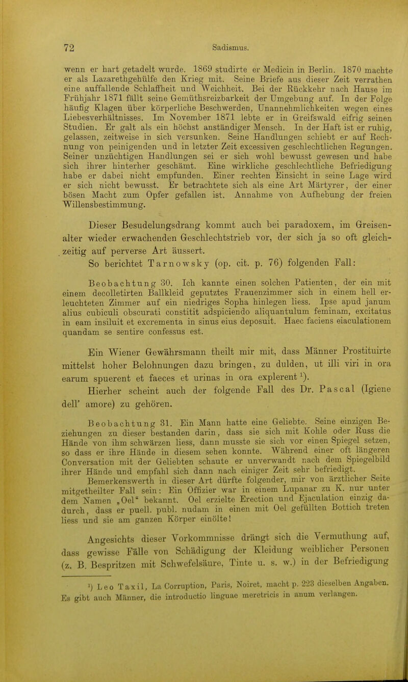 wenn er hart getadelt wurde. 1869 studirte er Medicin in Berlin. 1870 machte er als Lazarethgehülfe den Krieg mit. Seine Briefe aus dieser Zeit verrathen eine auffallende Schlaffheit und Weichheit. Bei der Rückkehr nach Hause im Frühjahr 1871 fällt seine Gemüthsreizbarkeit der Umgebung auf. In der Folge häufig Klagen über körperliche Beschwerden, Unannehmlichkeiten wegen eines Liebesverhältnisses. Im November 1871 lebte er in Greifswald eifrig seinen Studien. Er galt als ein höchst anständiger Mensch. In der Haft ist er ruhig, gelassen, zeitweise in sich versunken. Seine Handlungen schiebt er auf Rech- nung von peinigenden und in letzter Zeit excessiven geschlechtlichen Regungen. Seiner unzüchtigen Handlungen sei er sich wohl bewusst gewesen und habe sich ihrer hinterher geschämt. Eine wirkliche geschlechtliche Befriedigung habe er dabei nicht empfunden. Einer rechten Einsicht in seine Lage wird er sich nicht bewusst. Er betrachtete sich als eine Art Märtyrer, der einer bösen Macht zum Opfer gefallen ist. Annahme von Aufhebung der freien Willensb estimmun g. Dieser Besudelungsdrang kommt auch, bei paradoxem, im Greisen- alter wieder erwachenden Geschlechtstrieb vor, der sich ja so oft gleich- zeitig auf perverse Art äussert. So berichtet Tarnowsky (op. cit. p. 76) folgenden Fall: Beobachtung 30. Ich kannte einen solchen Patienten, der ein mit einem decolletirten Ballkleid geputztes Frauenzimmer sich in einem hell er- leuchteten Zimmer auf ein niedriges Sopha hinlegen Hess. Ipse apud janum alius cubiculi obscurati constitit adspiciendo aliquantulum feminam, excitatus in eam insiluit et excrementa in sinus eius deposuit. Haec faciens eiaculationem quandam se sentire confessus est. Ein Wiener Gewährsmann theilt mir mit, dass Männer Prostituirte mittelst hoher Belohnungen dazu bringen, zu dulden, ut illi viri in ora earum spuerent et faeces et urinas in ora explerentx). Hierher scheint auch der folgende Fall des Dr. Pascal (Igiene dell' amore) zu gehören. Beobachtung 31. Ein Mann hatte eine Geliebte. Seine einzigen Be- ziehungen zu dieser bestanden darin, dass sie sich mit Kohle oder Russ die Hände von ihm schwärzen Hess, dann musste sie sich vor einen Spiegel setzen, so dass er ihre Hände in diesem sehen konnte. Während einer oft längeren Conversation mit der Geliebten schaute er unverwandt nach dem Spiegelbild ihrer Hände und empfahl sich dann nach einiger Zeit sehr befriedigt. Bemerkenswerth in dieser Art dürfte folgender, mir von ärztlicher Seite mitgetheilter Fall sein: Ein Offizier war in einem Lupanar zu K. nur unter dem Namen „Oel bekannt. Oel erzielte Erection und Ejaculation einzig da- durch, dass er puell. publ. nudam in einen mit Oel gefüllten Bottich treten liess und sie am ganzen Körper einölte! Angesichts dieser Vorkommnisse drängt sich die Vermuthung auf, dass gewisse Fälle von Schädigung der Kleidung weiblicher Personen (z. B. Bespritzen mit Schwefelsäure, Tinte u. s. w.) in der Befriedigung ') Leo Taxil, La Corruption, Paris, Noiret, macht p. 223 dieselben Angaben. Es gibt auch Männer, die introductio linguae meretricis in anum verlangen.